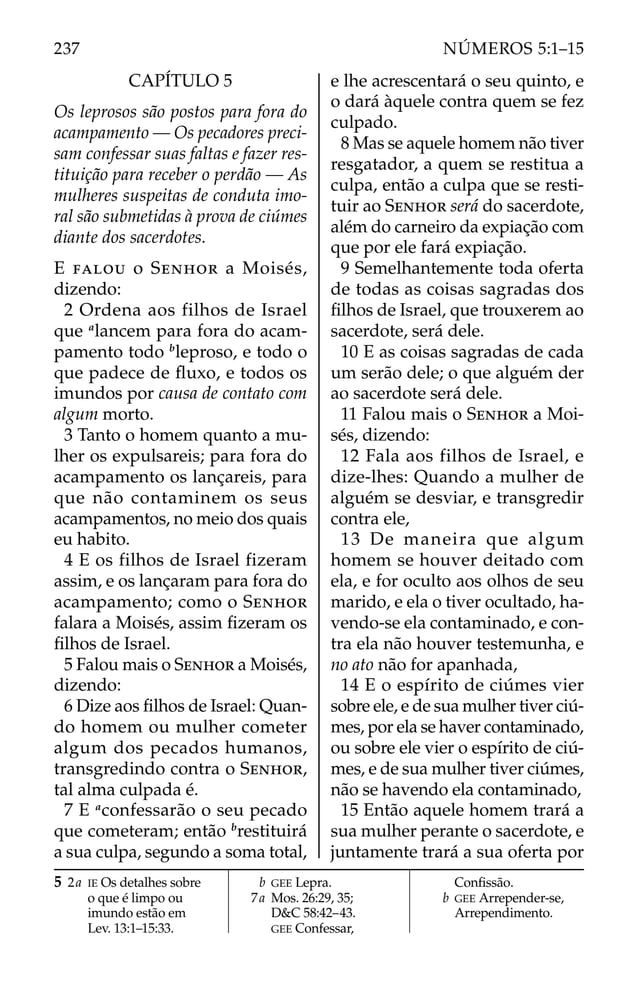 CAPÍTULO 5
Os leprosos são postos para fora do
acampamento — Os pecadores preci-
sam confessar suas faltas e fazer res-
tituição para receber o perdão — As
mulheres suspeitas de conduta imo-
ral são submetidas à prova de ciúmes
diante dos sacerdotes.
E FALOU o SENHOR a Moisés,
dizendo:
2 Ordena aos filhos de Israel
que a
lancem para fora do acam-
pamento todo b
leproso, e todo o
que padece de ﬂuxo, e todos os
imundos por causa de contato com
algum morto.
3 Tanto o homem quanto a mu-
lher os expulsareis; para fora do
acampamento os lançareis, para
que não contaminem os seus
acampamentos, no meio dos quais
eu habito.
4 E os filhos de Israel fizeram
assim, e os lançaram para fora do
acampamento; como o SENHOR
falara a Moisés, assim ﬁzeram os
ﬁlhos de Israel.
5 Falou mais o SENHOR a Moisés,
dizendo:
6 Dize aos ﬁlhos de Israel: Quan-
do homem ou mulher cometer
algum dos pecados humanos,
transgredindo contra o SENHOR,
tal alma culpada é.
7 E a
confessarão o seu pecado
que cometeram; então b
restituirá
a sua culpa, segundo a soma total,
e lhe acrescentará o seu quinto, e
o dará àquele contra quem se fez
culpado.
8 Mas se aquele homem não tiver
resgatador, a quem se restitua a
culpa, então a culpa que se resti-
tuir ao SENHOR será do sacerdote,
além do carneiro da expiação com
que por ele fará expiação.
9 Semelhantemente toda oferta
de todas as coisas sagradas dos
ﬁlhos de Israel, que trouxerem ao
sacerdote, será dele.
10 E as coisas sagradas de cada
um serão dele; o que alguém der
ao sacerdote será dele.
11 Falou mais o SENHOR a Moi-
sés, dizendo:
12 Fala aos filhos de Israel, e
dize-lhes: Quando a mulher de
alguém se desviar, e transgredir
contra ele,
13 De maneira que algum
homem se houver deitado com
ela, e for oculto aos olhos de seu
marido, e ela o tiver ocultado, ha-
vendo-se ela contaminado, e con-
tra ela não houver testemunha, e
no ato não for apanhada,
14 E o espírito de ciúmes vier
sobre ele, e de sua mulher tiver ciú-
mes, por ela se haver contaminado,
ou sobre ele vier o espírito de ciú-
mes, e de sua mulher tiver ciúmes,
não se havendo ela contaminado,
15 Então aquele homem trará a
sua mulher perante o sacerdote, e
juntamente trará a sua oferta por
5 2a IE Os detalhes sobre
o que é limpo ou
imundo estão em
Lev. 13:1–15:33.
b GEE Lepra.
7a Mos. 26:29, 35;
D&C 58:42–43.
GEE Confessar,
Conﬁssão.
b GEE Arrepender-se,
Arrependimento.
237 NÚMEROS 5:1–15
 