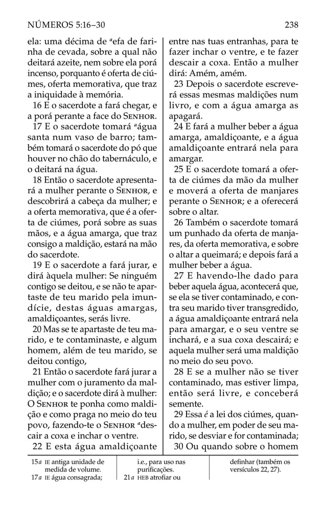 ela: uma décima de a
efa de fari-
nha de cevada, sobre a qual não
deitará azeite, nem sobre ela porá
incenso, porquanto é oferta de ciú-
mes, oferta memorativa, que traz
a iniquidade à memória.
16 E o sacerdote a fará chegar, e
a porá perante a face do SENHOR.
17 E o sacerdote tomará a
água
santa num vaso de barro; tam-
bém tomará o sacerdote do pó que
houver no chão do tabernáculo, e
o deitará na água.
18 Então o sacerdote apresenta-
rá a mulher perante o SENHOR, e
descobrirá a cabeça da mulher; e
a oferta memorativa, que é a ofer-
ta de ciúmes, porá sobre as suas
mãos, e a água amarga, que traz
consigo a maldição, estará na mão
do sacerdote.
19 E o sacerdote a fará jurar, e
dirá àquela mulher: Se ninguém
contigo se deitou, e se não te apar-
taste de teu marido pela imun-
dície, destas águas amargas,
amaldiçoantes, serás livre.
20 Mas se te apartaste de teu ma-
rido, e te contaminaste, e algum
homem, além de teu marido, se
deitou contigo,
21 Então o sacerdote fará jurar a
mulher com o juramento da mal-
dição; e o sacerdote dirá à mulher:
O SENHOR te ponha como maldi-
ção e como praga no meio do teu
povo, fazendo-te o SENHOR a
des-
cair a coxa e inchar o ventre.
22 E esta água amaldiçoante
entre nas tuas entranhas, para te
fazer inchar o ventre, e te fazer
descair a coxa. Então a mulher
dirá: Amém, amém.
23 Depois o sacerdote escreve-
rá essas mesmas maldições num
livro, e com a água amarga as
apagará.
24 E fará a mulher beber a água
amarga, amaldiçoante, e a água
amaldiçoante entrará nela para
amargar.
25 E o sacerdote tomará a ofer-
ta de ciúmes da mão da mulher
e moverá a oferta de manjares
perante o SENHOR; e a oferecerá
sobre o altar.
26 Também o sacerdote tomará
um punhado da oferta de manja-
res, da oferta memorativa, e sobre
o altar a queimará; e depois fará a
mulher beber a água.
27 E havendo-lhe dado para
beber aquela água, acontecerá que,
se ela se tiver contaminado, e con-
tra seu marido tiver transgredido,
a água amaldiçoante entrará nela
para amargar, e o seu ventre se
inchará, e a sua coxa descairá; e
aquela mulher será uma maldição
no meio do seu povo.
28 E se a mulher não se tiver
contaminado, mas estiver limpa,
então será livre, e conceberá
semente.
29 Essa é a lei dos ciúmes, quan-
do a mulher, em poder de seu ma-
rido, se desviar e for contaminada;
30 Ou quando sobre o homem
15a IE antiga unidade de
medida de volume.
17a IE água consagrada;
i.e., para uso nas
puriﬁcações.
21a HEB atroﬁar ou
deﬁnhar (também os
versículos 22, 27).
238
NÚMEROS 5:16–30
 