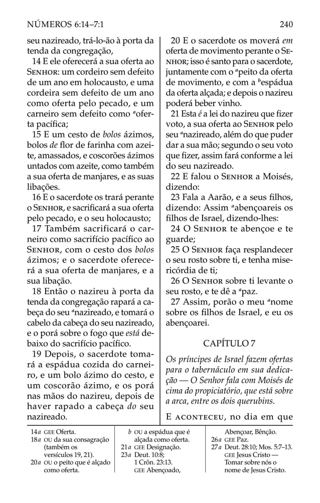 seu nazireado, trá-lo-ão à porta da
tenda da congregação,
14 E ele oferecerá a sua oferta ao
SENHOR: um cordeiro sem defeito
de um ano em holocausto, e uma
cordeira sem defeito de um ano
como oferta pelo pecado, e um
carneiro sem defeito como a
ofer-
ta pacíﬁca;
15 E um cesto de bolos ázimos,
bolos de ﬂor de farinha com azei-
te, amassados, e coscorões ázimos
untados com azeite, como também
a sua oferta de manjares, e as suas
libações.
16 E o sacerdote os trará perante
o SENHOR, e sacriﬁcará a sua oferta
pelo pecado, e o seu holocausto;
17 Também sacrificará o car-
neiro como sacrifício pacíﬁco ao
SENHOR, com o cesto dos bolos
ázimos; e o sacerdote oferece-
rá a sua oferta de manjares, e a
sua libação.
18 Então o nazireu à porta da
tenda da congregação rapará a ca-
beça do seu a
nazireado, e tomará o
cabelo da cabeça do seu nazireado,
e o porá sobre o fogo que está de-
baixo do sacrifício pacíﬁco.
19 Depois, o sacerdote toma-
rá a espádua cozida do carnei-
ro, e um bolo ázimo do cesto, e
um coscorão ázimo, e os porá
nas mãos do nazireu, depois de
haver rapado a cabeça do seu
nazireado.
20 E o sacerdote os moverá em
oferta de movimento perante o SE-
NHOR; isso é santo para o sacerdote,
juntamente com o a
peito da oferta
de movimento, e com a b
espádua
da oferta alçada; e depois o nazireu
poderá beber vinho.
21 Esta é a lei do nazireu que ﬁzer
voto, a sua oferta ao SENHOR pelo
seu a
nazireado, além do que puder
dar a sua mão; segundo o seu voto
que ﬁzer, assim fará conforme a lei
do seu nazireado.
22 E falou o SENHOR a Moisés,
dizendo:
23 Fala a Aarão, e a seus ﬁlhos,
dizendo: Assim a
abençoareis os
ﬁlhos de Israel, dizendo-lhes:
24 O SENHOR te abençoe e te
guarde;
25 O SENHOR faça resplandecer
o seu rosto sobre ti, e tenha mise-
ricórdia de ti;
26 O SENHOR sobre ti levante o
seu rosto, e te dê a a
paz.
27 Assim, porão o meu a
nome
sobre os ﬁlhos de Israel, e eu os
abençoarei.
CAPÍTULO 7
Os príncipes de Israel fazem ofertas
para o tabernáculo em sua dedica-
ção — O Senhor fala com Moisés de
cima do propiciatório, que está sobre
a arca, entre os dois querubins.
E ACONTECEU, no dia em que
14a GEE Oferta.
18a OU da sua consagração
(também os
versículos 19, 21).
20a OU o peito que é alçado
como oferta.
b OU a espádua que é
alçada como oferta.
21a GEE Designação.
23a Deut. 10:8;
1 Crôn. 23:13.
GEE Abençoado,
Abençoar, Bênção.
26a GEE Paz.
27a Deut. 28:10; Mos. 5:7–13.
GEE Jesus Cristo —
Tomar sobre nós o
nome de Jesus Cristo.
240
NÚMEROS 6:14–7:1
 