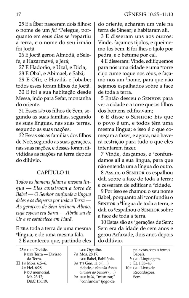 25 E a Éber nasceram dois ﬁlhos:
o nome de um foi a
Pelegue, por-
quanto em seus dias se b
repartiu
a terra, e o nome do seu irmão
foi Joctã.
26 E Joctã gerou Almodá, e Sele-
fe, e Hazarmavé, e Jerá;
27 E Hadorão, e Uzal, e Dicla;
28 E Obal, e Abimael, e Sabá;
29 E Ofir, e Havilá, e Jobabe;
todos esses foram ﬁlhos de Joctã.
30 E foi a sua habitação desde
Messa, indo para Sefar, montanha
do oriente.
31 Esses são os ﬁlhos de Sem, se-
gundo as suas famílias, segundo
as suas línguas, nas suas terras,
segundo as suas nações.
32 Essas são as famílias dos ﬁlhos
de Noé, segundo as suas gerações,
nas suas nações, e desses foram di-
vididas as nações na terra depois
do dilúvio.
CAPÍTULO 11
Todos os homens falam a mesma lín-
gua — Eles constroem a torre de
Babel — O Senhor confunde a língua
deles e os dispersa por toda a Terra —
As gerações de Sem incluem Abrão,
cuja esposa era Sarai — Abrão sai de
Ur e se estabelece em Harã.
E ERA toda a terra de uma mesma
a
língua, e de uma mesma fala.
2 E aconteceu que, partindo eles
do oriente, acharam um vale na
terra de Sinear; e habitaram ali.
3 E disseram uns aos outros:
Vinde, façamos tijolos, e queime-
mo-los bem. E foi-lhes o tijolo por
pedra, e o betume por cal.
4 E disseram: Vinde, ediﬁquemos
para nós uma cidade e uma a
torre
cujo cume toque nos céus, e faça-
mo-nos um b
nome, para que não
sejamos espalhados sobre a face
de toda a terra.
5 Então desceu o SENHOR para
ver a cidade e a torre que os ﬁlhos
dos homens ediﬁcavam;
6 E disse o SENHOR: Eis que
o povo é um, e todos têm uma
mesma língua; e isso é o que co-
meçam a fazer; e agora, não have-
rá restrição para tudo o que eles
intentarem fazer.
7 Vinde, desçamos, e a
confun-
damos ali a sua língua, para que
não entenda um a língua do outro.
8 Assim, o SENHOR os espalhou
dali sobre a face de toda a terra;
e cessaram de ediﬁcar a a
cidade.
9 Por isso se chamou o seu nome
Babel, porquanto ali a
confundiu o
SENHOR a b
língua de toda a terra, e
dali os c
espalhou o SENHOR sobre
a face de toda a terra.
10 Estas são as a
gerações de Sem;
Sem era da idade de cem anos e
gerou Arfaxade, dois anos depois
do dilúvio.
25a HEB Divisão.
b GEE Terra — Divisão
da Terra.
11 1a Mois. 6:5–6.
4a Hel. 6:28.
b OU memorial.
Mt. 23:12;
D&C 136:19.
GEE Orgulho.
7a Mos. 28:17.
GEE Babel, Babilônia.
8a TJS Gên. 11:6 (. . .)
cidade, e eles não deram
ouvidos ao Senhor (. . .)
9a HEB balal, “misturar,”
“confundir” (jogo de
palavras com o termo
Babel).
b GEE Linguagem.
c Ét. 1:33–43.
10a GEE Livro de
Recordações;
Sem.
17 GÊNESIS 10:25–11:10
 