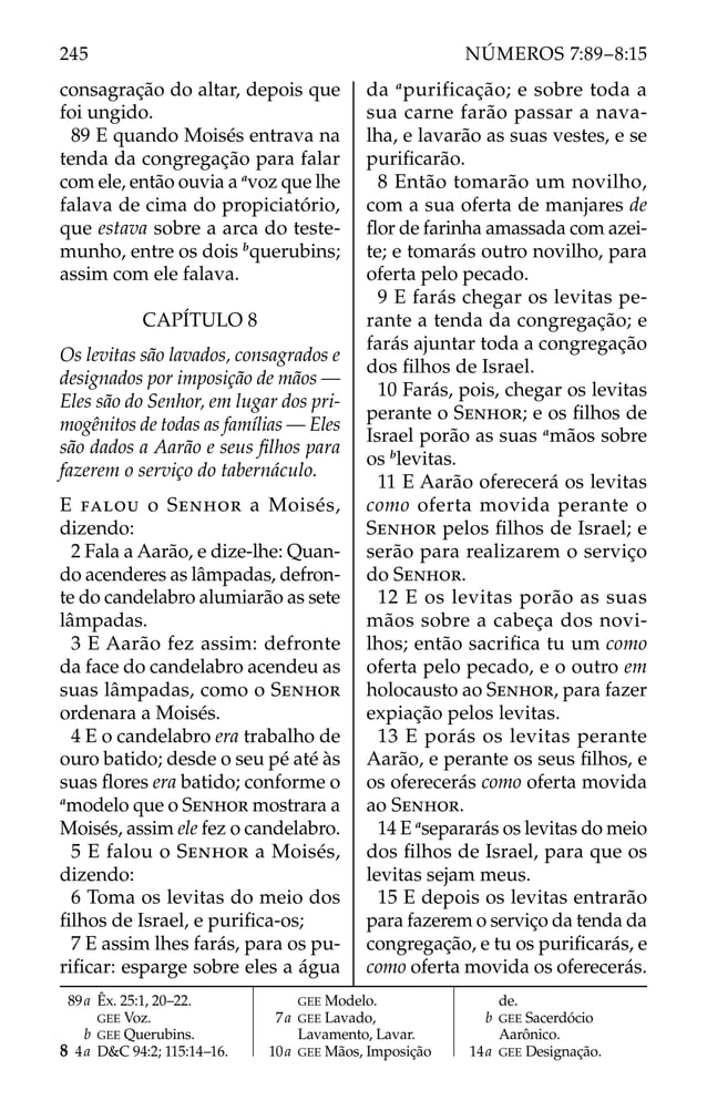 consagração do altar, depois que
foi ungido.
89 E quando Moisés entrava na
tenda da congregação para falar
com ele, então ouvia a a
voz que lhe
falava de cima do propiciatório,
que estava sobre a arca do teste-
munho, entre os dois b
querubins;
assim com ele falava.
CAPÍTULO 8
Os levitas são lavados, consagrados e
designados por imposição de mãos —
Eles são do Senhor, em lugar dos pri-
mogênitos de todas as famílias — Eles
são dados a Aarão e seus ﬁlhos para
fazerem o serviço do tabernáculo.
E FALOU o SENHOR a Moisés,
dizendo:
2 Fala a Aarão, e dize-lhe: Quan-
do acenderes as lâmpadas, defron-
te do candelabro alumiarão as sete
lâmpadas.
3 E Aarão fez assim: defronte
da face do candelabro acendeu as
suas lâmpadas, como o SENHOR
ordenara a Moisés.
4 E o candelabro era trabalho de
ouro batido; desde o seu pé até às
suas ﬂores era batido; conforme o
a
modelo que o SENHOR mostrara a
Moisés, assim ele fez o candelabro.
5 E falou o SENHOR a Moisés,
dizendo:
6 Toma os levitas do meio dos
ﬁlhos de Israel, e puriﬁca-os;
7 E assim lhes farás, para os pu-
riﬁcar: esparge sobre eles a água
da a
purificação; e sobre toda a
sua carne farão passar a nava-
lha, e lavarão as suas vestes, e se
puriﬁcarão.
8 Então tomarão um novilho,
com a sua oferta de manjares de
ﬂor de farinha amassada com azei-
te; e tomarás outro novilho, para
oferta pelo pecado.
9 E farás chegar os levitas pe-
rante a tenda da congregação; e
farás ajuntar toda a congregação
dos ﬁlhos de Israel.
10 Farás, pois, chegar os levitas
perante o SENHOR; e os ﬁlhos de
Israel porão as suas a
mãos sobre
os b
levitas.
11 E Aarão oferecerá os levitas
como oferta movida perante o
SENHOR pelos ﬁlhos de Israel; e
serão para realizarem o serviço
do SENHOR.
12 E os levitas porão as suas
mãos sobre a cabeça dos novi-
lhos; então sacriﬁca tu um como
oferta pelo pecado, e o outro em
holocausto ao SENHOR, para fazer
expiação pelos levitas.
13 E porás os levitas perante
Aarão, e perante os seus ﬁlhos, e
os oferecerás como oferta movida
ao SENHOR.
14 E a
separarás os levitas do meio
dos ﬁlhos de Israel, para que os
levitas sejam meus.
15 E depois os levitas entrarão
para fazerem o serviço da tenda da
congregação, e tu os puriﬁcarás, e
como oferta movida os oferecerás.
89a Êx. 25:1, 20–22.
GEE Voz.
b GEE Querubins.
8 4a D&C 94:2; 115:14–16.
GEE Modelo.
7a GEE Lavado,
Lavamento, Lavar.
10a GEE Mãos, Imposição
de.
b GEE Sacerdócio
Aarônico.
14a GEE Designação.
245 NÚMEROS 7:89–8:15
 