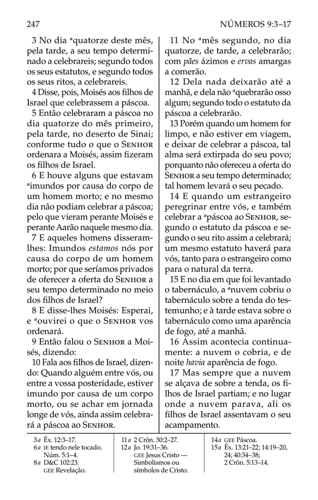 3 No dia a
quatorze deste mês,
pela tarde, a seu tempo determi-
nado a celebrareis; segundo todos
os seus estatutos, e segundo todos
os seus ritos, a celebrareis.
4 Disse, pois, Moisés aos ﬁlhos de
Israel que celebrassem a páscoa.
5 Então celebraram a páscoa no
dia quatorze do mês primeiro,
pela tarde, no deserto de Sinai;
conforme tudo o que o SENHOR
ordenara a Moisés, assim ﬁzeram
os ﬁlhos de Israel.
6 E houve alguns que estavam
a
imundos por causa do corpo de
um homem morto; e no mesmo
dia não podiam celebrar a páscoa;
pelo que vieram perante Moisés e
perante Aarão naquele mesmo dia.
7 E aqueles homens disseram-
lhes: Imundos estamos nós por
causa do corpo de um homem
morto; por que seríamos privados
de oferecer a oferta do SENHOR a
seu tempo determinado no meio
dos ﬁlhos de Israel?
8 E disse-lhes Moisés: Esperai,
e a
ouvirei o que o SENHOR vos
ordenará.
9 Então falou o SENHOR a Moi-
sés, dizendo:
10 Fala aos ﬁlhos de Israel, dizen-
do: Quando alguém entre vós, ou
entre a vossa posteridade, estiver
imundo por causa de um corpo
morto, ou se achar em jornada
longe de vós, ainda assim celebra-
rá a páscoa ao SENHOR.
11 No a
mês segundo, no dia
quatorze, de tarde, a celebrarão;
com pães ázimos e ervas amargas
a comerão.
12 Dela nada deixarão até a
manhã, e dela não a
quebrarão osso
algum; segundo todo o estatuto da
páscoa a celebrarão.
13 Porém quando um homem for
limpo, e não estiver em viagem,
e deixar de celebrar a páscoa, tal
alma será extirpada do seu povo;
porquanto não ofereceu a oferta do
SENHOR a seu tempo determinado;
tal homem levará o seu pecado.
14 E quando um estrangeiro
peregrinar entre vós, e também
celebrar a a
páscoa ao SENHOR, se-
gundo o estatuto da páscoa e se-
gundo o seu rito assim a celebrará;
um mesmo estatuto haverá para
vós, tanto para o estrangeiro como
para o natural da terra.
15 E no dia em que foi levantado
o tabernáculo, a a
nuvem cobriu o
tabernáculo sobre a tenda do tes-
temunho; e à tarde estava sobre o
tabernáculo como uma aparência
de fogo, até a manhã.
16 Assim acontecia continua-
mente: a nuvem o cobria, e de
noite havia aparência de fogo.
17 Mas sempre que a nuvem
se alçava de sobre a tenda, os ﬁ-
lhos de Israel partiam; e no lugar
onde a nuvem parava, ali os
ﬁlhos de Israel assentavam o seu
acampamento.
3a Êx. 12:3–17.
6a IE tendo nele tocado.
Núm. 5:1–4.
8a D&C 102:23.
GEE Revelação.
11a 2 Crôn. 30:2–27.
12a Jo. 19:31–36.
GEE Jesus Cristo —
Simbolismos ou
símbolos de Cristo.
14a GEE Páscoa.
15a Êx. 13:21–22; 14:19–20,
24; 40:34–38;
2 Crôn. 5:13–14.
247 NÚMEROS 9:3–17
 