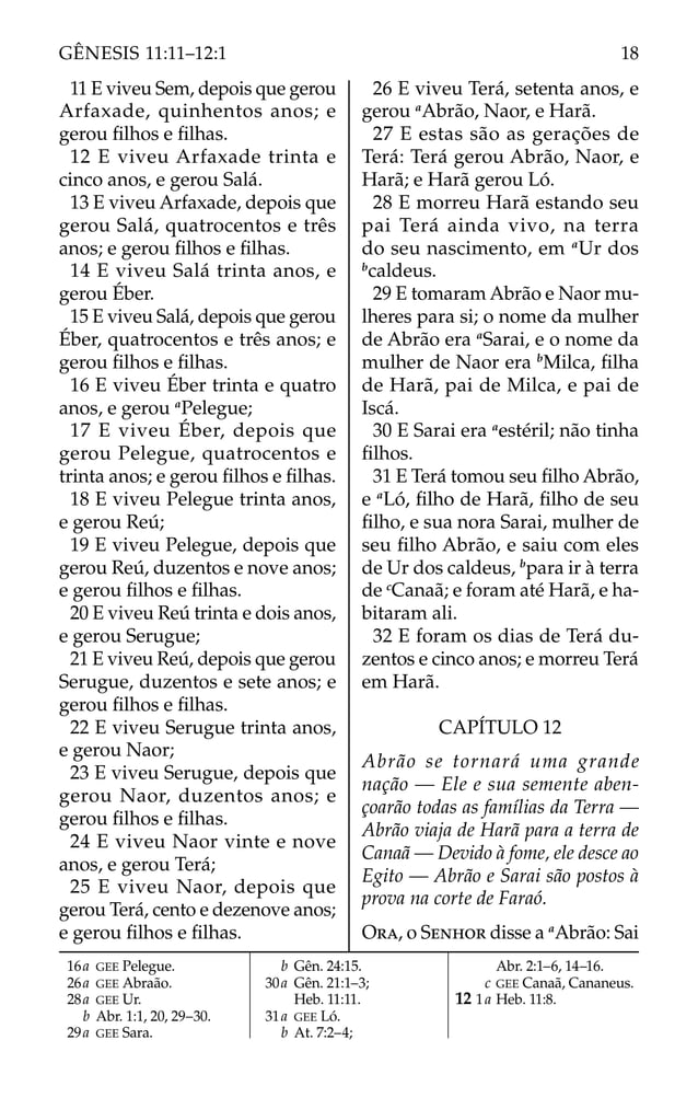 11 E viveu Sem, depois que gerou
Arfaxade, quinhentos anos; e
gerou ﬁlhos e ﬁlhas.
12 E viveu Arfaxade trinta e
cinco anos, e gerou Salá.
13 E viveu Arfaxade, depois que
gerou Salá, quatrocentos e três
anos; e gerou ﬁlhos e ﬁlhas.
14 E viveu Salá trinta anos, e
gerou Éber.
15 E viveu Salá, depois que gerou
Éber, quatrocentos e três anos; e
gerou ﬁlhos e ﬁlhas.
16 E viveu Éber trinta e quatro
anos, e gerou a
Pelegue;
17 E viveu Éber, depois que
gerou Pelegue, quatrocentos e
trinta anos; e gerou ﬁlhos e ﬁlhas.
18 E viveu Pelegue trinta anos,
e gerou Reú;
19 E viveu Pelegue, depois que
gerou Reú, duzentos e nove anos;
e gerou ﬁlhos e ﬁlhas.
20 E viveu Reú trinta e dois anos,
e gerou Serugue;
21 E viveu Reú, depois que gerou
Serugue, duzentos e sete anos; e
gerou ﬁlhos e ﬁlhas.
22 E viveu Serugue trinta anos,
e gerou Naor;
23 E viveu Serugue, depois que
gerou Naor, duzentos anos; e
gerou ﬁlhos e ﬁlhas.
24 E viveu Naor vinte e nove
anos, e gerou Terá;
25 E viveu Naor, depois que
gerou Terá, cento e dezenove anos;
e gerou ﬁlhos e ﬁlhas.
26 E viveu Terá, setenta anos, e
gerou a
Abrão, Naor, e Harã.
27 E estas são as gerações de
Terá: Terá gerou Abrão, Naor, e
Harã; e Harã gerou Ló.
28 E morreu Harã estando seu
pai Terá ainda vivo, na terra
do seu nascimento, em a
Ur dos
b
caldeus.
29 E tomaram Abrão e Naor mu-
lheres para si; o nome da mulher
de Abrão era a
Sarai, e o nome da
mulher de Naor era b
Milca, ﬁlha
de Harã, pai de Milca, e pai de
Iscá.
30 E Sarai era a
estéril; não tinha
ﬁlhos.
31 E Terá tomou seu ﬁlho Abrão,
e a
Ló, ﬁlho de Harã, ﬁlho de seu
ﬁlho, e sua nora Sarai, mulher de
seu ﬁlho Abrão, e saiu com eles
de Ur dos caldeus, b
para ir à terra
de c
Canaã; e foram até Harã, e ha-
bitaram ali.
32 E foram os dias de Terá du-
zentos e cinco anos; e morreu Terá
em Harã.
CAPÍTULO 12
Abrão se tornará uma grande
nação — Ele e sua semente aben-
çoarão todas as famílias da Terra —
Abrão viaja de Harã para a terra de
Canaã — Devido à fome, ele desce ao
Egito — Abrão e Sarai são postos à
prova na corte de Faraó.
ORA, o SENHOR disse a a
Abrão: Sai
16a GEE Pelegue.
26a GEE Abraão.
28a GEE Ur.
b Abr. 1:1, 20, 29–30.
29a GEE Sara.
b Gên. 24:15.
30a Gên. 21:1–3;
Heb. 11:11.
31a GEE Ló.
b At. 7:2–4;
Abr. 2:1–6, 14–16.
c GEE Canaã, Cananeus.
12 1a Heb. 11:8.
18
GÊNESIS 11:11–12:1
 