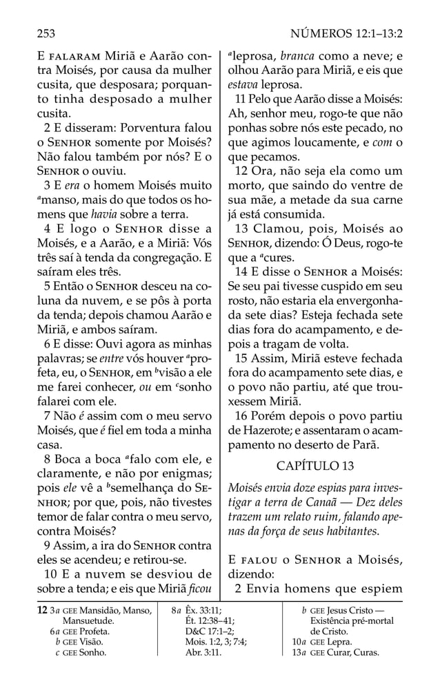E FALARAM Miriã e Aarão con-
tra Moisés, por causa da mulher
cusita, que desposara; porquan-
to tinha desposado a mulher
cusita.
2 E disseram: Porventura falou
o SENHOR somente por Moisés?
Não falou também por nós? E o
SENHOR o ouviu.
3 E era o homem Moisés muito
a
manso, mais do que todos os ho-
mens que havia sobre a terra.
4 E logo o SENHOR disse a
Moisés, e a Aarão, e a Miriã: Vós
três saí à tenda da congregação. E
saíram eles três.
5 Então o SENHOR desceu na co-
luna da nuvem, e se pôs à porta
da tenda; depois chamou Aarão e
Miriã, e ambos saíram.
6 E disse: Ouvi agora as minhas
palavras; se entre vós houver a
pro-
feta, eu, o SENHOR, em b
visão a ele
me farei conhecer, ou em c
sonho
falarei com ele.
7 Não é assim com o meu servo
Moisés, que é ﬁel em toda a minha
casa.
8 Boca a boca a
falo com ele, e
claramente, e não por enigmas;
pois ele vê a b
semelhança do SE-
NHOR; por que, pois, não tivestes
temor de falar contra o meu servo,
contra Moisés?
9 Assim, a ira do SENHOR contra
eles se acendeu; e retirou-se.
10 E a nuvem se desviou de
sobre a tenda; e eis que Miriã ﬁcou
a
leprosa, branca como a neve; e
olhou Aarão para Miriã, e eis que
estava leprosa.
11 Pelo que Aarão disse a Moisés:
Ah, senhor meu, rogo-te que não
ponhas sobre nós este pecado, no
que agimos loucamente, e com o
que pecamos.
12 Ora, não seja ela como um
morto, que saindo do ventre de
sua mãe, a metade da sua carne
já está consumida.
13 Clamou, pois, Moisés ao
SENHOR, dizendo: Ó Deus, rogo-te
que a a
cures.
14 E disse o SENHOR a Moisés:
Se seu pai tivesse cuspido em seu
rosto, não estaria ela envergonha-
da sete dias? Esteja fechada sete
dias fora do acampamento, e de-
pois a tragam de volta.
15 Assim, Miriã esteve fechada
fora do acampamento sete dias, e
o povo não partiu, até que trou-
xessem Miriã.
16 Porém depois o povo partiu
de Hazerote; e assentaram o acam-
pamento no deserto de Parã.
CAPÍTULO 13
Moisés envia doze espias para inves-
tigar a terra de Canaã — Dez deles
trazem um relato ruim, falando ape-
nas da força de seus habitantes.
E FALOU o SENHOR a Moisés,
dizendo:
2 Envia homens que espiem
12 3a GEE Mansidão, Manso,
Mansuetude.
6a GEE Profeta.
b GEE Visão.
c GEE Sonho.
8a Êx. 33:11;
Ét. 12:38–41;
D&C 17:1–2;
Mois. 1:2, 3; 7:4;
Abr. 3:11.
b GEE Jesus Cristo —
Existência pré-mortal
de Cristo.
10a GEE Lepra.
13a GEE Curar, Curas.
253 NÚMEROS 12:1–13:2
 