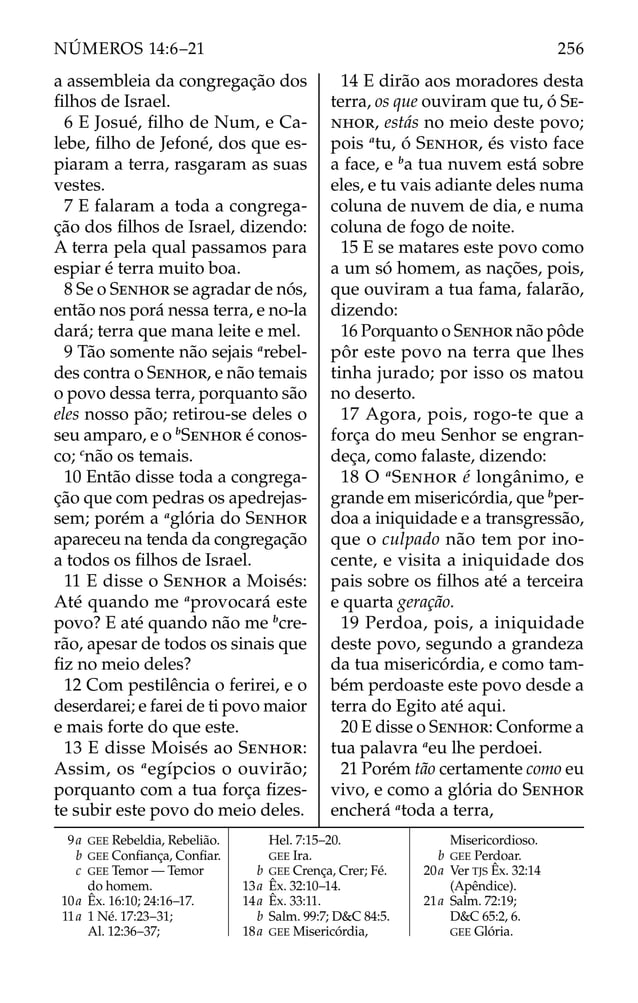 a assembleia da congregação dos
ﬁlhos de Israel.
6 E Josué, ﬁlho de Num, e Ca-
lebe, ﬁlho de Jefoné, dos que es-
piaram a terra, rasgaram as suas
vestes.
7 E falaram a toda a congrega-
ção dos ﬁlhos de Israel, dizendo:
A terra pela qual passamos para
espiar é terra muito boa.
8 Se o SENHOR se agradar de nós,
então nos porá nessa terra, e no-la
dará; terra que mana leite e mel.
9 Tão somente não sejais a
rebel-
des contra o SENHOR, e não temais
o povo dessa terra, porquanto são
eles nosso pão; retirou-se deles o
seu amparo, e o b
SENHOR é conos-
co; c
não os temais.
10 Então disse toda a congrega-
ção que com pedras os apedrejas-
sem; porém a a
glória do SENHOR
apareceu na tenda da congregação
a todos os ﬁlhos de Israel.
11 E disse o SENHOR a Moisés:
Até quando me a
provocará este
povo? E até quando não me b
cre-
rão, apesar de todos os sinais que
ﬁz no meio deles?
12 Com pestilência o ferirei, e o
deserdarei; e farei de ti povo maior
e mais forte do que este.
13 E disse Moisés ao SENHOR:
Assim, os a
egípcios o ouvirão;
porquanto com a tua força ﬁzes-
te subir este povo do meio deles.
14 E dirão aos moradores desta
terra, os que ouviram que tu, ó SE-
NHOR, estás no meio deste povo;
pois a
tu, ó SENHOR, és visto face
a face, e b
a tua nuvem está sobre
eles, e tu vais adiante deles numa
coluna de nuvem de dia, e numa
coluna de fogo de noite.
15 E se matares este povo como
a um só homem, as nações, pois,
que ouviram a tua fama, falarão,
dizendo:
16 Porquanto o SENHOR não pôde
pôr este povo na terra que lhes
tinha jurado; por isso os matou
no deserto.
17 Agora, pois, rogo-te que a
força do meu Senhor se engran-
deça, como falaste, dizendo:
18 O a
SENHOR é longânimo, e
grande em misericórdia, que b
per-
doa a iniquidade e a transgressão,
que o culpado não tem por ino-
cente, e visita a iniquidade dos
pais sobre os ﬁlhos até a terceira
e quarta geração.
19 Perdoa, pois, a iniquidade
deste povo, segundo a grandeza
da tua misericórdia, e como tam-
bém perdoaste este povo desde a
terra do Egito até aqui.
20 E disse o SENHOR: Conforme a
tua palavra a
eu lhe perdoei.
21 Porém tão certamente como eu
vivo, e como a glória do SENHOR
encherá a
toda a terra,
9a GEE Rebeldia, Rebelião.
b GEE Conﬁança, Conﬁar.
c GEE Temor — Temor
do homem.
10a Êx. 16:10; 24:16–17.
11a 1 Né. 17:23–31;
Al. 12:36–37;
Hel. 7:15–20.
GEE Ira.
b GEE Crença, Crer; Fé.
13a Êx. 32:10–14.
14a Êx. 33:11.
b Salm. 99:7; D&C 84:5.
18a GEE Misericórdia,
Misericordioso.
b GEE Perdoar.
20a Ver TJS Êx. 32:14
(Apêndice).
21a Salm. 72:19;
D&C 65:2, 6.
GEE Glória.
256
NÚMEROS 14:6–21
 