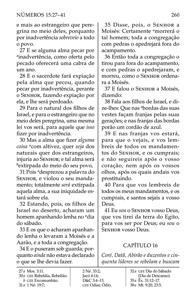 e mais ao estrangeiro que pere-
grina no meio deles, porquanto
por inadvertência sobreveio a todo
o povo.
27 E se alguma alma pecar por
a
inadvertência, como oferta pelo
pecado oferecerá uma cabra de
um ano.
28 E o sacerdote fará expiação
pela alma que pecou, quando
pecar por inadvertência, perante
o SENHOR, fazendo expiação por
ela, e lhe será perdoado.
29 Para o natural dos ﬁlhos de
Israel, e para o estrangeiro que no
meio deles peregrina, uma mesma
lei vos será, para aquele que isso
ﬁzer por inadvertência.
30 Mas a alma que ﬁzer alguma
coisa a
com altivez, quer seja dos
naturais quer dos estrangeiros,
injuria ao SENHOR; e tal alma será
b
extirpada do meio do seu povo,
31 Pois a
desprezou a palavra do
SENHOR, e violou o seu manda-
mento; totalmente será extirpada
aquela alma, a sua iniquidade es-
tará sobre ela.
32 Estando, pois, os filhos de
Israel no deserto, acharam um
homem apanhando lenha no a
dia
do sábado.
33 E os que o acharam apanhan-
do lenha o levaram a Moisés e a
Aarão, e a toda a congregação.
34 E o puseram sob guarda; por-
quanto ainda não estava declarado
o que se lhe devia fazer.
35 Disse, pois, o SENHOR a
Moisés: Certamente a
morrerá o
tal homem; toda a congregação
com pedras o apedrejará fora do
acampamento.
36 Então toda a congregação o
tirou para fora do acampamento,
e com pedras o apedrejaram, e
morreu, como o SENHOR ordena-
ra a Moisés.
37 E falou o SENHOR a Moisés,
dizendo:
38 Fala aos ﬁlhos de Israel, e di-
ze-lhes: Que nas a
bordas das suas
vestes façam franjas pelas suas
gerações; e nas franjas das bordas
porão um cordão de azul.
39 E nas franjas vos estará,
para que o vejais, e vos lem-
breis de todos os mandamen-
tos do SENHOR, e os cumprais;
e não seguireis após o vosso
coração, nem após os vossos
olhos, após os quais andais vos
prostituindo.
40 Para que vos lembreis de
todos os meus mandamentos, e os
cumprais, e santos sejais a vosso
Deus.
41 Eu sou o SENHOR vosso Deus,
que vos tirei da terra do Egito,
para vos ser por Deus; eu sou o
SENHOR vosso Deus.
CAPÍTULO 16
Coré, Datã, Abirão e duzentos e cin-
quenta líderes se rebelam e buscam
27a Mos. 3:11.
30a GEE Rebeldia, Rebelião.
b GEE Excomunhão.
31a 1 Né. 19:7;
2 Né. 33:2;
Jacó 4:14;
D&C 3:4–13.
GEE Odiar, Ódio.
32a GEE Dia do Sábado
(Dia de Descanso).
35a Êx. 31:12–17.
38a Mt. 9:20; 23:5.
260
NÚMEROS 15:27–41
 
