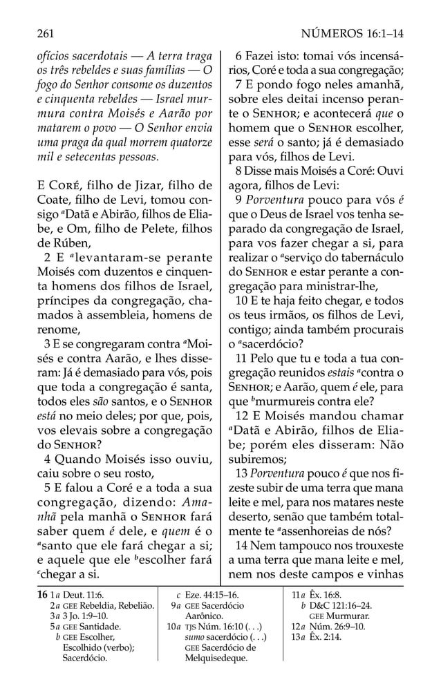 ofícios sacerdotais — A terra traga
os três rebeldes e suas famílias — O
fogo do Senhor consome os duzentos
e cinquenta rebeldes — Israel mur-
mura contra Moisés e Aarão por
matarem o povo — O Senhor envia
uma praga da qual morrem quatorze
mil e setecentas pessoas.
E CORÉ, filho de Jizar, filho de
Coate, ﬁlho de Levi, tomou con-
sigo a
Datã e Abirão, ﬁlhos de Elia-
be, e Om, ﬁlho de Pelete, ﬁlhos
de Rúben,
2 E a
levantaram-se perante
Moisés com duzentos e cinquen-
ta homens dos filhos de Israel,
príncipes da congregação, cha-
mados à assembleia, homens de
renome,
3 E se congregaram contra a
Moi-
sés e contra Aarão, e lhes disse-
ram: Já é demasiado para vós, pois
que toda a congregação é santa,
todos eles são santos, e o SENHOR
está no meio deles; por que, pois,
vos elevais sobre a congregação
do SENHOR?
4 Quando Moisés isso ouviu,
caiu sobre o seu rosto,
5 E falou a Coré e a toda a sua
congregação, dizendo: Ama-
nhã pela manhã o SENHOR fará
saber quem é dele, e quem é o
a
santo que ele fará chegar a si;
e aquele que ele b
escolher fará
c
chegar a si.
6 Fazei isto: tomai vós incensá-
rios, Coré e toda a sua congregação;
7 E pondo fogo neles amanhã,
sobre eles deitai incenso peran-
te o SENHOR; e acontecerá que o
homem que o SENHOR escolher,
esse será o santo; já é demasiado
para vós, ﬁlhos de Levi.
8 Disse mais Moisés a Coré: Ouvi
agora, ﬁlhos de Levi:
9 Porventura pouco para vós é
que o Deus de Israel vos tenha se-
parado da congregação de Israel,
para vos fazer chegar a si, para
realizar o a
serviço do tabernáculo
do SENHOR e estar perante a con-
gregação para ministrar-lhe,
10 E te haja feito chegar, e todos
os teus irmãos, os ﬁlhos de Levi,
contigo; ainda também procurais
o a
sacerdócio?
11 Pelo que tu e toda a tua con-
gregação reunidos estais a
contra o
SENHOR; e Aarão, quem é ele, para
que b
murmureis contra ele?
12 E Moisés mandou chamar
a
Datã e Abirão, filhos de Elia-
be; porém eles disseram: Não
subiremos;
13 Porventura pouco é que nos ﬁ-
zeste subir de uma terra que mana
leite e mel, para nos matares neste
deserto, senão que também total-
mente te a
assenhoreias de nós?
14 Nem tampouco nos trouxeste
a uma terra que mana leite e mel,
nem nos deste campos e vinhas
16 1a Deut. 11:6.
2a GEE Rebeldia, Rebelião.
3a 3 Jo. 1:9–10.
5a GEE Santidade.
b GEE Escolher,
Escolhido (verbo);
Sacerdócio.
c Eze. 44:15–16.
9a GEE Sacerdócio
Aarônico.
10a TJS Núm. 16:10 (. . .)
sumo sacerdócio (. . .)
GEE Sacerdócio de
Melquisedeque.
11a Êx. 16:8.
b D&C 121:16–24.
GEE Murmurar.
12a Núm. 26:9–10.
13a Êx. 2:14.
261 NÚMEROS 16:1–14
 