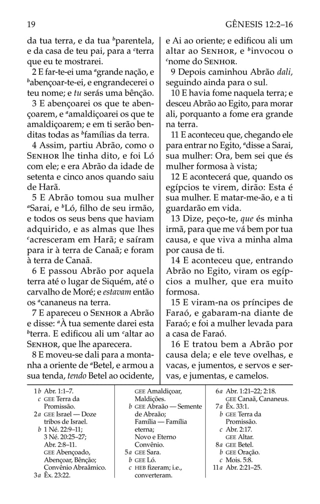 da tua terra, e da tua b
parentela,
e da casa de teu pai, para a c
terra
que eu te mostrarei.
2 E far-te-ei uma a
grande nação, e
b
abençoar-te-ei, e engrandecerei o
teu nome; e tu serás uma bênção.
3 E abençoarei os que te aben-
çoarem, e a
amaldiçoarei os que te
amaldiçoarem; e em ti serão ben-
ditas todas as b
famílias da terra.
4 Assim, partiu Abrão, como o
SENHOR lhe tinha dito, e foi Ló
com ele; e era Abrão da idade de
setenta e cinco anos quando saiu
de Harã.
5 E Abrão tomou sua mulher
a
Sarai, e b
Ló, ﬁlho de seu irmão,
e todos os seus bens que haviam
adquirido, e as almas que lhes
c
acresceram em Harã; e saíram
para ir à terra de Canaã; e foram
à terra de Canaã.
6 E passou Abrão por aquela
terra até o lugar de Siquém, até o
carvalho de Moré; e estavam então
os a
cananeus na terra.
7 E apareceu o SENHOR a Abrão
e disse: a
À tua semente darei esta
b
terra. E ediﬁcou ali um c
altar ao
SENHOR, que lhe aparecera.
8 E moveu-se dali para a monta-
nha a oriente de a
Betel, e armou a
sua tenda, tendo Betel ao ocidente,
e Ai ao oriente; e ediﬁcou ali um
altar ao SENHOR, e b
invocou o
c
nome do SENHOR.
9 Depois caminhou Abrão dali,
seguindo ainda para o sul.
10 E havia fome naquela terra; e
desceu Abrão ao Egito, para morar
ali, porquanto a fome era grande
na terra.
11 E aconteceu que, chegando ele
para entrar no Egito, a
disse a Sarai,
sua mulher: Ora, bem sei que és
mulher formosa à vista;
12 E acontecerá que, quando os
egípcios te virem, dirão: Esta é
sua mulher. E matar-me-ão, e a ti
guardarão em vida.
13 Dize, peço-te, que és minha
irmã, para que me vá bem por tua
causa, e que viva a minha alma
por causa de ti.
14 E aconteceu que, entrando
Abrão no Egito, viram os egíp-
cios a mulher, que era muito
formosa.
15 E viram-na os príncipes de
Faraó, e gabaram-na diante de
Faraó; e foi a mulher levada para
a casa de Faraó.
16 E tratou bem a Abrão por
causa dela; e ele teve ovelhas, e
vacas, e jumentos, e servos e ser-
vas, e jumentas, e camelos.
1b Abr. 1:1–7.
c GEE Terra da
Promissão.
2a GEE Israel — Doze
tribos de Israel.
b 1 Né. 22:9–11;
3 Né. 20:25–27;
Abr. 2:8–11.
GEE Abençoado,
Abençoar, Bênção;
Convênio Abraâmico.
3a Êx. 23:22.
GEE Amaldiçoar,
Maldições.
b GEE Abraão — Semente
de Abraão;
Família — Família
eterna;
Novo e Eterno
Convênio.
5a GEE Sara.
b GEE Ló.
c HEB ﬁzeram; i.e.,
converteram.
6a Abr. 1:21–22; 2:18.
GEE Canaã, Cananeus.
7a Êx. 33:1.
b GEE Terra da
Promissão.
c Abr. 2:17.
GEE Altar.
8a GEE Betel.
b GEE Oração.
c Mois. 5:8.
11a Abr. 2:21–25.
19 GÊNESIS 12:2–16
 