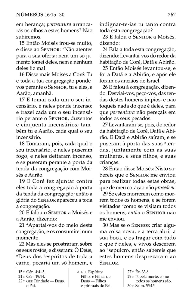 em herança; porventura arranca-
rás os olhos a estes homens? Não
subiremos.
15 Então Moisés irou-se muito,
e disse ao SENHOR: a
Não atentes
para a sua oferta; nem um só ju-
mento tomei deles, nem a nenhum
deles ﬁz mal.
16 Disse mais Moisés a Coré: Tu
e toda a tua congregação ponde-
vos perante o SENHOR, tu e eles, e
Aarão, amanhã.
17 E tomai cada um o seu in-
censário, e neles ponde incenso;
e trazei cada um o seu incensá-
rio perante o SENHOR, duzentos
e cinquenta incensários; tam-
bém tu e Aarão, cada qual o seu
incensário.
18 Tomaram, pois, cada qual o
seu incensário, e neles puseram
fogo, e neles deitaram incenso,
e se puseram perante a porta da
tenda da congregação com Moi-
sés e Aarão.
19 E Coré fez ajuntar contra
eles toda a congregação à porta
da tenda da congregação; então a
glória do SENHOR apareceu a toda
a congregação.
20 E falou o SENHOR a Moisés e
a Aarão, dizendo:
21 a
Apartai-vos do meio desta
congregação, e os consumirei num
momento.
22 Mas eles se prostraram sobre
os seus rostos, e disseram: Ó Deus,
a
Deus dos b
espíritos de toda a
carne, pecaria um só homem, e
indignar-te-ias tu tanto contra
toda esta congregação?
23 E falou o SENHOR a Moisés,
dizendo:
24 Fala a toda esta congregação,
dizendo: Levantai-vos do redor da
habitação de Coré, Datã e Abirão.
25 Então Moisés levantou-se, e
foi a Datã e a Abirão; e após ele
foram os anciãos de Israel.
26 E falou à congregação, dizen-
do: Desviai-vos, peço-vos, das ten-
das destes homens ímpios, e não
toqueis nada do que é deles, para
que porventura não pereçais em
todos os seus pecados.
27 Levantaram-se, pois, do redor
da habitação de Coré, Datã e Abi-
rão. E Datã e Abirão saíram, e se
puseram à porta das suas a
ten-
das, juntamente com as suas
mulheres, e seus filhos, e suas
crianças.
28 Então disse Moisés: Nisto sa-
bereis que o SENHOR me enviou
para realizar todas estas obras,
que de meu coração não procedem.
29 Se estes morrerem como mor-
rem todos os homens, e se forem
visitados a
como se visitam todos
os homens, então o SENHOR não
me enviou.
30 Mas se o SENHOR criar algu-
ma coisa nova, e a terra abrir a
sua boca, e os tragar com tudo
o que é deles, e vivos descerem
ao a
sepulcro, então sabereis que
estes homens desprezaram ao
SENHOR.
15a Gên. 4:4–5.
21a Gên. 19:14.
22a GEE Trindade — Deus,
o Pai.
b GEE Espírito;
Filhos e Filhas de
Deus — Filhos
espirituais do Pai.
27a Êx. 33:8.
29a IE pela morte, como
todos os homens são.
30a Salm. 55:15.
262
NÚMEROS 16:15–30
 