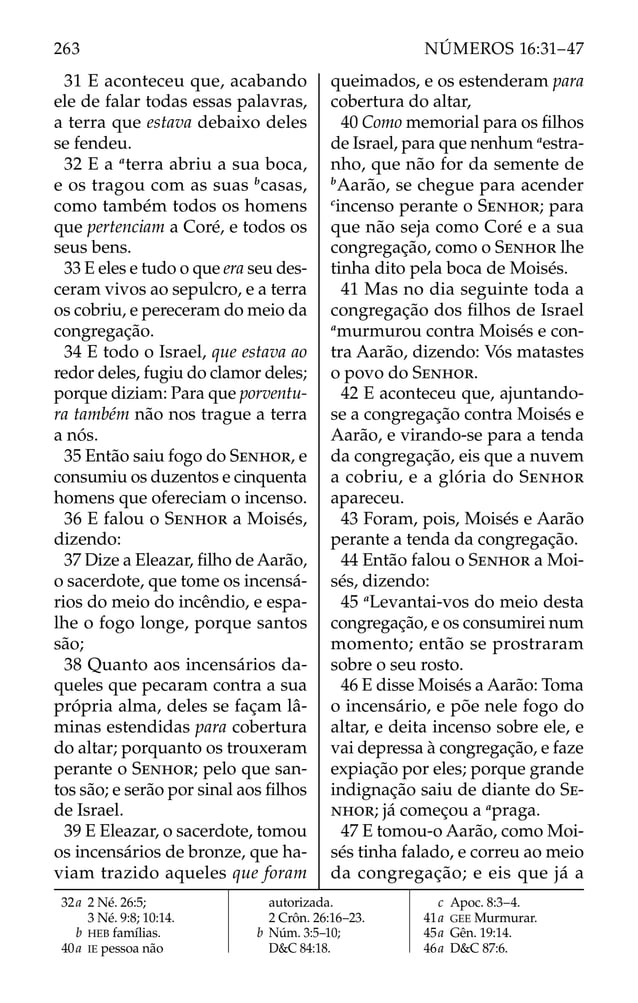 31 E aconteceu que, acabando
ele de falar todas essas palavras,
a terra que estava debaixo deles
se fendeu.
32 E a a
terra abriu a sua boca,
e os tragou com as suas b
casas,
como também todos os homens
que pertenciam a Coré, e todos os
seus bens.
33 E eles e tudo o que era seu des-
ceram vivos ao sepulcro, e a terra
os cobriu, e pereceram do meio da
congregação.
34 E todo o Israel, que estava ao
redor deles, fugiu do clamor deles;
porque diziam: Para que porventu-
ra também não nos trague a terra
a nós.
35 Então saiu fogo do SENHOR, e
consumiu os duzentos e cinquenta
homens que ofereciam o incenso.
36 E falou o SENHOR a Moisés,
dizendo:
37 Dize a Eleazar, ﬁlho de Aarão,
o sacerdote, que tome os incensá-
rios do meio do incêndio, e espa-
lhe o fogo longe, porque santos
são;
38 Quanto aos incensários da-
queles que pecaram contra a sua
própria alma, deles se façam lâ-
minas estendidas para cobertura
do altar; porquanto os trouxeram
perante o SENHOR; pelo que san-
tos são; e serão por sinal aos ﬁlhos
de Israel.
39 E Eleazar, o sacerdote, tomou
os incensários de bronze, que ha-
viam trazido aqueles que foram
queimados, e os estenderam para
cobertura do altar,
40 Como memorial para os ﬁlhos
de Israel, para que nenhum a
estra-
nho, que não for da semente de
b
Aarão, se chegue para acender
c
incenso perante o SENHOR; para
que não seja como Coré e a sua
congregação, como o SENHOR lhe
tinha dito pela boca de Moisés.
41 Mas no dia seguinte toda a
congregação dos ﬁlhos de Israel
a
murmurou contra Moisés e con-
tra Aarão, dizendo: Vós matastes
o povo do SENHOR.
42 E aconteceu que, ajuntando-
se a congregação contra Moisés e
Aarão, e virando-se para a tenda
da congregação, eis que a nuvem
a cobriu, e a glória do SENHOR
apareceu.
43 Foram, pois, Moisés e Aarão
perante a tenda da congregação.
44 Então falou o SENHOR a Moi-
sés, dizendo:
45 a
Levantai-vos do meio desta
congregação, e os consumirei num
momento; então se prostraram
sobre o seu rosto.
46 E disse Moisés a Aarão: Toma
o incensário, e põe nele fogo do
altar, e deita incenso sobre ele, e
vai depressa à congregação, e faze
expiação por eles; porque grande
indignação saiu de diante do SE-
NHOR; já começou a a
praga.
47 E tomou-o Aarão, como Moi-
sés tinha falado, e correu ao meio
da congregação; e eis que já a
32a 2 Né. 26:5;
3 Né. 9:8; 10:14.
b HEB famílias.
40a IE pessoa não
autorizada.
2 Crôn. 26:16–23.
b Núm. 3:5–10;
D&C 84:18.
c Apoc. 8:3–4.
41a GEE Murmurar.
45a Gên. 19:14.
46a D&C 87:6.
263 NÚMEROS 16:31–47
 