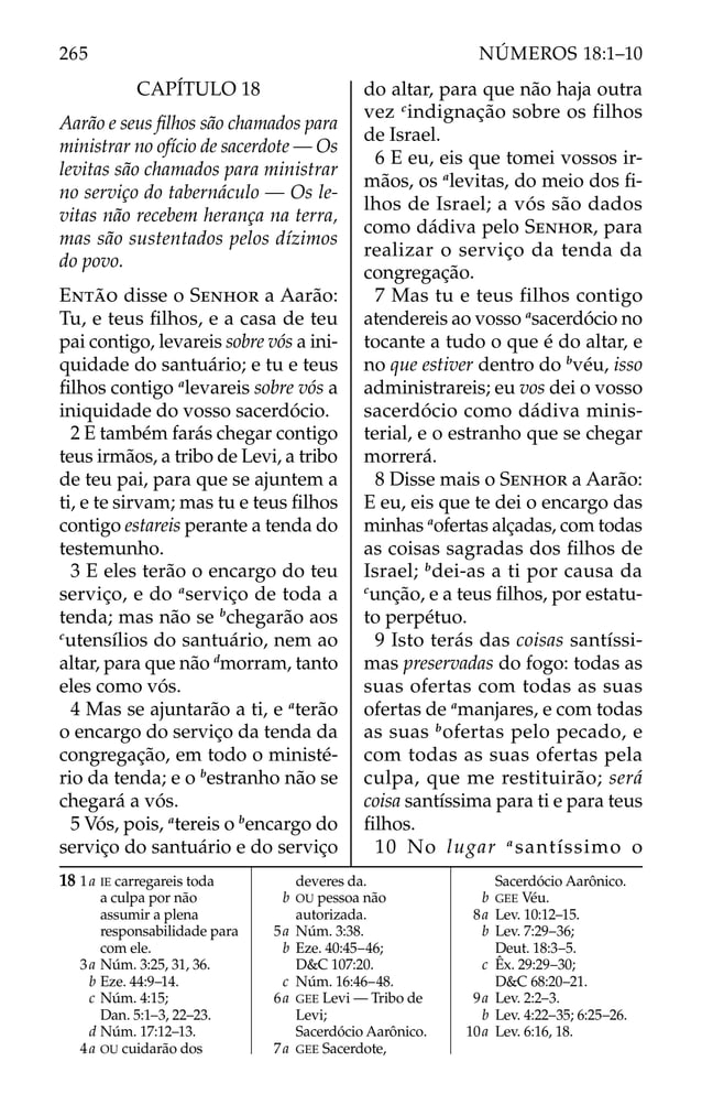 CAPÍTULO 18
Aarão e seus ﬁlhos são chamados para
ministrar no ofício de sacerdote — Os
levitas são chamados para ministrar
no serviço do tabernáculo — Os le-
vitas não recebem herança na terra,
mas são sustentados pelos dízimos
do povo.
ENTÃO disse o SENHOR a Aarão:
Tu, e teus ﬁlhos, e a casa de teu
pai contigo, levareis sobre vós a ini-
quidade do santuário; e tu e teus
ﬁlhos contigo a
levareis sobre vós a
iniquidade do vosso sacerdócio.
2 E também farás chegar contigo
teus irmãos, a tribo de Levi, a tribo
de teu pai, para que se ajuntem a
ti, e te sirvam; mas tu e teus ﬁlhos
contigo estareis perante a tenda do
testemunho.
3 E eles terão o encargo do teu
serviço, e do a
serviço de toda a
tenda; mas não se b
chegarão aos
c
utensílios do santuário, nem ao
altar, para que não d
morram, tanto
eles como vós.
4 Mas se ajuntarão a ti, e a
terão
o encargo do serviço da tenda da
congregação, em todo o ministé-
rio da tenda; e o b
estranho não se
chegará a vós.
5 Vós, pois, a
tereis o b
encargo do
serviço do santuário e do serviço
do altar, para que não haja outra
vez c
indignação sobre os filhos
de Israel.
6 E eu, eis que tomei vossos ir-
mãos, os a
levitas, do meio dos ﬁ-
lhos de Israel; a vós são dados
como dádiva pelo SENHOR, para
realizar o serviço da tenda da
congregação.
7 Mas tu e teus filhos contigo
atendereis ao vosso a
sacerdócio no
tocante a tudo o que é do altar, e
no que estiver dentro do b
véu, isso
administrareis; eu vos dei o vosso
sacerdócio como dádiva minis-
terial, e o estranho que se chegar
morrerá.
8 Disse mais o SENHOR a Aarão:
E eu, eis que te dei o encargo das
minhas a
ofertas alçadas, com todas
as coisas sagradas dos ﬁlhos de
Israel; b
dei-as a ti por causa da
c
unção, e a teus ﬁlhos, por estatu-
to perpétuo.
9 Isto terás das coisas santíssi-
mas preservadas do fogo: todas as
suas ofertas com todas as suas
ofertas de a
manjares, e com todas
as suas b
ofertas pelo pecado, e
com todas as suas ofertas pela
culpa, que me restituirão; será
coisa santíssima para ti e para teus
ﬁlhos.
10 No lugar a
santíssimo o
18 1a IE carregareis toda
a culpa por não
assumir a plena
responsabilidade para
com ele.
3a Núm. 3:25, 31, 36.
b Eze. 44:9–14.
c Núm. 4:15;
Dan. 5:1–3, 22–23.
d Núm. 17:12–13.
4a OU cuidarão dos
deveres da.
b OU pessoa não
autorizada.
5a Núm. 3:38.
b Eze. 40:45–46;
D&C 107:20.
c Núm. 16:46–48.
6a GEE Levi — Tribo de
Levi;
Sacerdócio Aarônico.
7a GEE Sacerdote,
Sacerdócio Aarônico.
b GEE Véu.
8a Lev. 10:12–15.
b Lev. 7:29–36;
Deut. 18:3–5.
c Êx. 29:29–30;
D&C 68:20–21.
9a Lev. 2:2–3.
b Lev. 4:22–35; 6:25–26.
10a Lev. 6:16, 18.
265 NÚMEROS 18:1–10
 