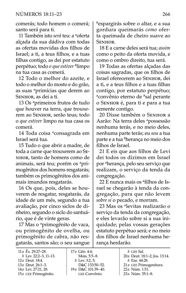 comerás; todo homem o comerá;
santo será para ti.
11 Também isto será teu: a a
oferta
alçada da sua dádiva com todas
as ofertas movidas dos ﬁlhos de
Israel; a ti, a teus ﬁlhos, e a tuas
ﬁlhas contigo, as dei por estatuto
perpétuo; todo o que estiver b
limpo
na tua casa as comerá.
12 Todo o melhor do azeite, e
todo o melhor do mosto e do grão,
as suas a
primícias que derem ao
SENHOR, as dei a ti.
13 Os a
primeiros frutos de tudo
que houver na terra, que trouxe-
rem ao SENHOR, serão teus; todo
o que estiver limpo na tua casa os
comerá.
14 Toda coisa a
consagrada em
Israel será tua.
15 Tudo o que abrir a madre, de
toda a carne que trouxerem ao SE-
NHOR, tanto de homens como de
animais, será teu; porém os a
pri-
mogênitos dos homens resgatarás;
também os primogênitos dos ani-
mais imundos resgatarás.
16 Os que, pois, deles se hou-
verem de resgatar, resgatarás, da
idade de um mês, segundo a tua
avaliação, por cinco siclos de di-
nheiro, segundo o siclo do santuá-
rio, que é de vinte geras.
17 Mas o a
primogênito de vaca,
ou primogênito de ovelha, ou
primogênito de cabra, não res-
gatarás, santos são; o seu sangue
b
espargirás sobre o altar, e a sua
gordura queimarás como ofer-
ta queimada de cheiro suave ao
SENHOR.
18 E a carne deles será tua; assim
como o peito da oferta movida, e
como o ombro direito, tua será.
19 Todas as ofertas alçadas das
coisas sagradas, que os ﬁlhos de
Israel oferecerem ao SENHOR, dei
a ti, e a teus ﬁlhos e a tuas ﬁlhas
contigo, por estatuto perpétuo;
a
convênio eterno de b
sal perante
o SENHOR é, para ti e para a tua
semente contigo.
20 Disse também o SENHOR a
Aarão: Na terra deles a
possessão
nenhuma terás, e no meio deles,
nenhuma parte terás; eu sou a tua
parte e a tua b
herança no meio dos
ﬁlhos de Israel.
21 E eis que aos ﬁlhos de Levi
dei todos os dízimos em Israel
por a
herança, pelo seu serviço que
realizam, o serviço da tenda da
congregação.
22 E nunca mais os a
ﬁlhos de Is-
rael se chegarão à tenda da con-
gregação, para que não levem
sobre si o pecado, e morram.
23 Mas os a
levitas realizarão o
serviço da tenda da congregação,
e eles levarão sobre si a sua ini-
quidade; pelas vossas gerações
estatuto perpétuo será; e no meio
dos ﬁlhos de Israel nenhuma he-
rança herdarão.
11a Êx. 29:27–28.
b Lev. 22:2–3, 11–13.
12a Deut. 18:4.
13a Deut. 26:1–3.
14a Lev. 27:21, 28.
15a GEE Primogênito.
17a Gên. 4:4;
Mois. 5:5–8.
b Lev. 3:2, 5;
D&C 133:50–52.
19a D&C 101:39–40.
GEE Convênio.
b GEE Sal.
20a Deut. 18:1–2; Jos. 13:14.
b Eze. 44:28.
21a GEE Primogenitura.
22a Núm. 1:51.
23a Núm. 35:1–8.
266
NÚMEROS 18:11–23
 
