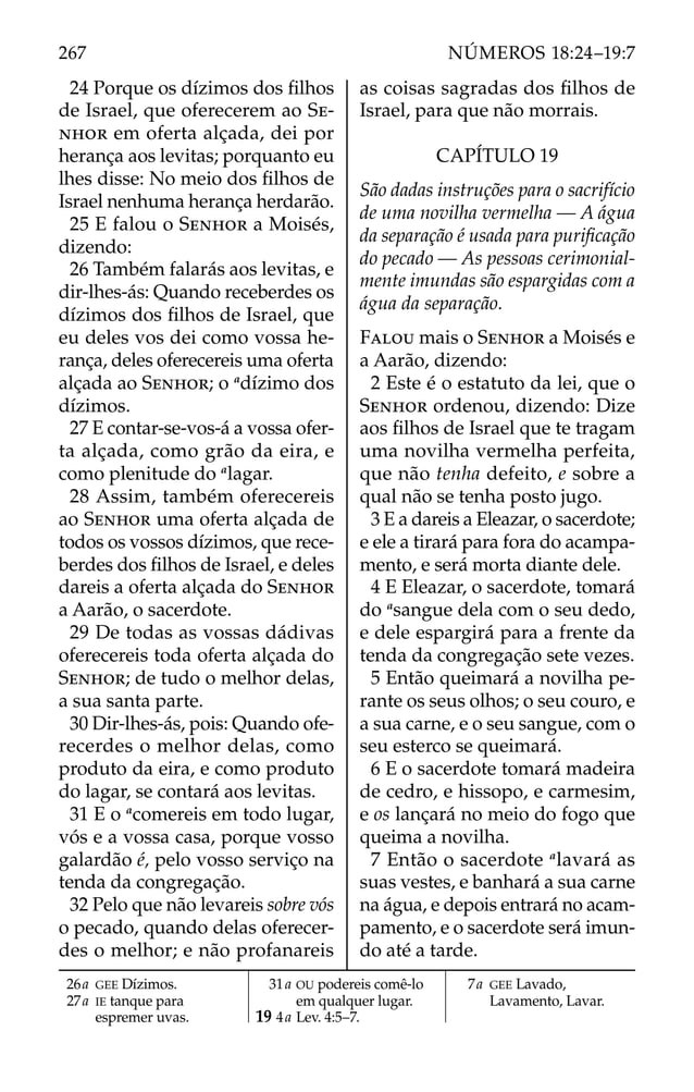 24 Porque os dízimos dos ﬁlhos
de Israel, que oferecerem ao SE-
NHOR em oferta alçada, dei por
herança aos levitas; porquanto eu
lhes disse: No meio dos ﬁlhos de
Israel nenhuma herança herdarão.
25 E falou o SENHOR a Moisés,
dizendo:
26 Também falarás aos levitas, e
dir-lhes-ás: Quando receberdes os
dízimos dos ﬁlhos de Israel, que
eu deles vos dei como vossa he-
rança, deles oferecereis uma oferta
alçada ao SENHOR; o a
dízimo dos
dízimos.
27 E contar-se-vos-á a vossa ofer-
ta alçada, como grão da eira, e
como plenitude do a
lagar.
28 Assim, também oferecereis
ao SENHOR uma oferta alçada de
todos os vossos dízimos, que rece-
berdes dos ﬁlhos de Israel, e deles
dareis a oferta alçada do SENHOR
a Aarão, o sacerdote.
29 De todas as vossas dádivas
oferecereis toda oferta alçada do
SENHOR; de tudo o melhor delas,
a sua santa parte.
30 Dir-lhes-ás, pois: Quando ofe-
recerdes o melhor delas, como
produto da eira, e como produto
do lagar, se contará aos levitas.
31 E o a
comereis em todo lugar,
vós e a vossa casa, porque vosso
galardão é, pelo vosso serviço na
tenda da congregação.
32 Pelo que não levareis sobre vós
o pecado, quando delas oferecer-
des o melhor; e não profanareis
as coisas sagradas dos ﬁlhos de
Israel, para que não morrais.
CAPÍTULO 19
São dadas instruções para o sacrifício
de uma novilha vermelha — A água
da separação é usada para puriﬁcação
do pecado — As pessoas cerimonial-
mente imundas são espargidas com a
água da separação.
FALOU mais o SENHOR a Moisés e
a Aarão, dizendo:
2 Este é o estatuto da lei, que o
SENHOR ordenou, dizendo: Dize
aos ﬁlhos de Israel que te tragam
uma novilha vermelha perfeita,
que não tenha defeito, e sobre a
qual não se tenha posto jugo.
3 E a dareis a Eleazar, o sacerdote;
e ele a tirará para fora do acampa-
mento, e será morta diante dele.
4 E Eleazar, o sacerdote, tomará
do a
sangue dela com o seu dedo,
e dele espargirá para a frente da
tenda da congregação sete vezes.
5 Então queimará a novilha pe-
rante os seus olhos; o seu couro, e
a sua carne, e o seu sangue, com o
seu esterco se queimará.
6 E o sacerdote tomará madeira
de cedro, e hissopo, e carmesim,
e os lançará no meio do fogo que
queima a novilha.
7 Então o sacerdote a
lavará as
suas vestes, e banhará a sua carne
na água, e depois entrará no acam-
pamento, e o sacerdote será imun-
do até a tarde.
26a GEE Dízimos.
27a IE tanque para
espremer uvas.
31a OU podereis comê-lo
em qualquer lugar.
19 4a Lev. 4:5–7.
7a GEE Lavado,
Lavamento, Lavar.
267 NÚMEROS 18:24–19:7
 