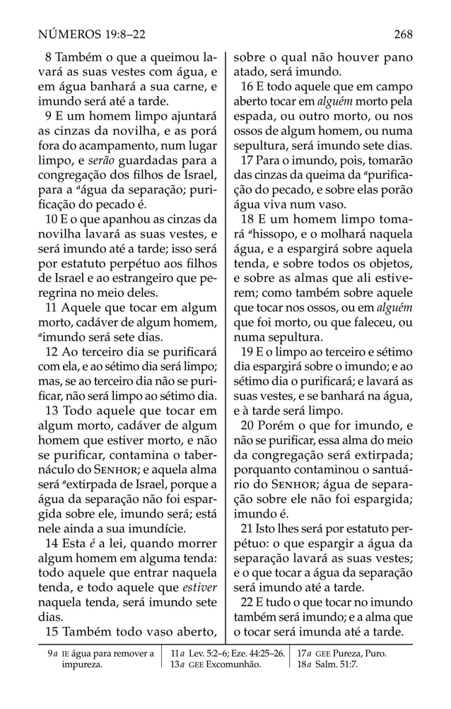 8 Também o que a queimou la-
vará as suas vestes com água, e
em água banhará a sua carne, e
imundo será até a tarde.
9 E um homem limpo ajuntará
as cinzas da novilha, e as porá
fora do acampamento, num lugar
limpo, e serão guardadas para a
congregação dos ﬁlhos de Israel,
para a a
água da separação; puri-
ﬁcação do pecado é.
10 E o que apanhou as cinzas da
novilha lavará as suas vestes, e
será imundo até a tarde; isso será
por estatuto perpétuo aos ﬁlhos
de Israel e ao estrangeiro que pe-
regrina no meio deles.
11 Aquele que tocar em algum
morto, cadáver de algum homem,
a
imundo será sete dias.
12 Ao terceiro dia se puriﬁcará
com ela, e ao sétimo dia será limpo;
mas, se ao terceiro dia não se puri-
ﬁcar, não será limpo ao sétimo dia.
13 Todo aquele que tocar em
algum morto, cadáver de algum
homem que estiver morto, e não
se puriﬁcar, contamina o taber-
náculo do SENHOR; e aquela alma
será a
extirpada de Israel, porque a
água da separação não foi espar-
gida sobre ele, imundo será; está
nele ainda a sua imundície.
14 Esta é a lei, quando morrer
algum homem em alguma tenda:
todo aquele que entrar naquela
tenda, e todo aquele que estiver
naquela tenda, será imundo sete
dias.
15 Também todo vaso aberto,
sobre o qual não houver pano
atado, será imundo.
16 E todo aquele que em campo
aberto tocar em alguém morto pela
espada, ou outro morto, ou nos
ossos de algum homem, ou numa
sepultura, será imundo sete dias.
17 Para o imundo, pois, tomarão
das cinzas da queima da a
puriﬁca-
ção do pecado, e sobre elas porão
água viva num vaso.
18 E um homem limpo toma-
rá a
hissopo, e o molhará naquela
água, e a espargirá sobre aquela
tenda, e sobre todos os objetos,
e sobre as almas que ali estive-
rem; como também sobre aquele
que tocar nos ossos, ou em alguém
que foi morto, ou que faleceu, ou
numa sepultura.
19 E o limpo ao terceiro e sétimo
dia espargirá sobre o imundo; e ao
sétimo dia o puriﬁcará; e lavará as
suas vestes, e se banhará na água,
e à tarde será limpo.
20 Porém o que for imundo, e
não se puriﬁcar, essa alma do meio
da congregação será extirpada;
porquanto contaminou o santuá-
rio do SENHOR; água de separa-
ção sobre ele não foi espargida;
imundo é.
21 Isto lhes será por estatuto per-
pétuo: o que espargir a água da
separação lavará as suas vestes;
e o que tocar a água da separação
será imundo até a tarde.
22 E tudo o que tocar no imundo
também será imundo; e a alma que
o tocar será imunda até a tarde.
9a IE água para remover a
impureza.
11a Lev. 5:2–6; Eze. 44:25–26.
13a GEE Excomunhão.
17a GEE Pureza, Puro.
18a Salm. 51:7.
268
NÚMEROS 19:8–22
 