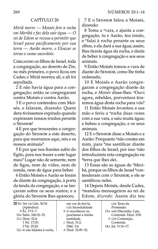 CAPÍTULO 20
Miriã morre — Moisés fere a rocha
em Meribá e faz dela sair água — O
rei de Edom se recusa a permitir que
Israel passe paciﬁcamente por sua
terra — Aarão morre, e Eleazar se
torna o sumo sacerdote.
CHEGANDO os ﬁlhos de Israel, toda
a congregação, ao deserto de Zin,
no mês primeiro, o povo ﬁcou em
Cades; e Miriã morreu ali, e ali foi
sepultada.
2 E não havia água para a con-
gregação; então se congregaram
contra Moisés e contra Aarão.
3 E o povo contendeu com Moi-
sés, e falaram, dizendo: Quem
dera tivéssemos expirado quando
expiraram nossos irmãos perante
o SENHOR!
4 E por que trouxestes a congre-
gação do SENHOR a este deserto,
para que morramos aqui, nós e os
nossos animais?
5 E por que nos ﬁzestes subir do
Egito, para nos trazer a este lugar
mau? Lugar não de semente, nem
de ﬁgos, nem de vides, nem de
romãs, nem de água para beber.
6 Então Moisés e Aarão se foram
de diante da congregação, à porta
da tenda da congregação, e se lan-
çaram sobre os seus rostos; e a
glória do SENHOR lhes apareceu.
7 E o SENHOR falou a Moisés,
dizendo:
8 Toma a a
vara, e ajunta a con-
gregação, tu e Aarão, teu irmão,
e b
falai à rocha perante os seus
olhos, e ela dará a sua água; assim,
lhes tirarás água da rocha, e darás
de beber à congregação e aos seus
animais.
9 Então Moisés tomou a vara de
diante do SENHOR, como lhe tinha
ordenado,
10 E Moisés e Aarão congre-
garam a congregação diante da
rocha, e Moisés disse-lhes: a
Ouvi
agora, rebeldes, porventura tira-
remos água desta rocha para vós?
11 Então Moisés levantou a sua
mão e feriu a a
rocha duas vezes
com a sua vara, e saiu muita água;
e bebeu a congregação, e os seus
animais.
12 E o SENHOR disse a Moisés e a
Aarão: Porquanto a
não crestes em
mim, para b
me santiﬁcar diante
dos ﬁlhos de Israel, por isso c
não
introduzireis esta congregação na
d
terra que lhes dei.
13 Essas são as águas de a
Meri-
bá, porque os ﬁlhos de Israel b
con-
tenderam com o SENHOR; e ele se
santiﬁcou neles.
14 Depois Moisés, desde Cades,
a
mandou mensageiros ao rei de
Edom, dizendo: Assim diz teu
20 8a Ver TJS Gên. 50:34
(Apêndice).
b Êx. 17:5–7.
10a Salm. 106:32–33.
11a Deut. 32:4;
1 Né. 17:29;
2 Né. 25:20.
12a IE não falastes à rocha,
em vez de ferí-la.
GEE Incredulidade.
b IE reconhecer ou
proclamar a minha
santidade.
c Deut. 31:2;
D&C 3:4.
d Deut. 32:49–52.
GEE Terra da
Promissão.
13a HEB Discórdia, Luta,
Contenda. Deut. 33:8.
b GEE Contenção,
Contenda.
14a Juí. 11:16–17.
269 NÚMEROS 20:1–14
 