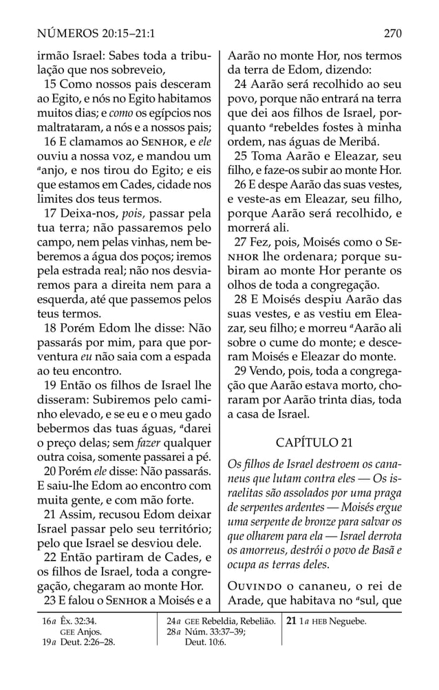 irmão Israel: Sabes toda a tribu-
lação que nos sobreveio,
15 Como nossos pais desceram
ao Egito, e nós no Egito habitamos
muitos dias; e como os egípcios nos
maltrataram, a nós e a nossos pais;
16 E clamamos ao SENHOR, e ele
ouviu a nossa voz, e mandou um
a
anjo, e nos tirou do Egito; e eis
que estamos em Cades, cidade nos
limites dos teus termos.
17 Deixa-nos, pois, passar pela
tua terra; não passaremos pelo
campo, nem pelas vinhas, nem be-
beremos a água dos poços; iremos
pela estrada real; não nos desvia-
remos para a direita nem para a
esquerda, até que passemos pelos
teus termos.
18 Porém Edom lhe disse: Não
passarás por mim, para que por-
ventura eu não saia com a espada
ao teu encontro.
19 Então os ﬁlhos de Israel lhe
disseram: Subiremos pelo cami-
nho elevado, e se eu e o meu gado
bebermos das tuas águas, a
darei
o preço delas; sem fazer qualquer
outra coisa, somente passarei a pé.
20 Porém ele disse: Não passarás.
E saiu-lhe Edom ao encontro com
muita gente, e com mão forte.
21 Assim, recusou Edom deixar
Israel passar pelo seu território;
pelo que Israel se desviou dele.
22 Então partiram de Cades, e
os ﬁlhos de Israel, toda a congre-
gação, chegaram ao monte Hor.
23 E falou o SENHOR a Moisés e a
Aarão no monte Hor, nos termos
da terra de Edom, dizendo:
24 Aarão será recolhido ao seu
povo, porque não entrará na terra
que dei aos ﬁlhos de Israel, por-
quanto a
rebeldes fostes à minha
ordem, nas águas de Meribá.
25 Toma Aarão e Eleazar, seu
ﬁlho, e faze-os subir ao monte Hor.
26 E despe Aarão das suas vestes,
e veste-as em Eleazar, seu ﬁlho,
porque Aarão será recolhido, e
morrerá ali.
27 Fez, pois, Moisés como o SE-
NHOR lhe ordenara; porque su-
biram ao monte Hor perante os
olhos de toda a congregação.
28 E Moisés despiu Aarão das
suas vestes, e as vestiu em Elea-
zar, seu ﬁlho; e morreu a
Aarão ali
sobre o cume do monte; e desce-
ram Moisés e Eleazar do monte.
29 Vendo, pois, toda a congrega-
ção que Aarão estava morto, cho-
raram por Aarão trinta dias, toda
a casa de Israel.
CAPÍTULO 21
Os ﬁlhos de Israel destroem os cana-
neus que lutam contra eles — Os is-
raelitas são assolados por uma praga
de serpentes ardentes — Moisés ergue
uma serpente de bronze para salvar os
que olharem para ela — Israel derrota
os amorreus, destrói o povo de Basã e
ocupa as terras deles.
OUVINDO o cananeu, o rei de
Arade, que habitava no a
sul, que
16a Êx. 32:34.
GEE Anjos.
19a Deut. 2:26–28.
24a GEE Rebeldia, Rebelião.
28a Núm. 33:37–39;
Deut. 10:6.
21 1a HEB Neguebe.
270
NÚMEROS 20:15–21:1
 
