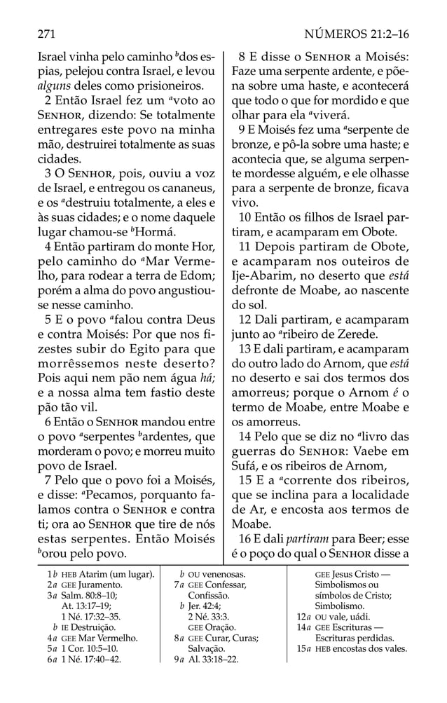 Israel vinha pelo caminho b
dos es-
pias, pelejou contra Israel, e levou
alguns deles como prisioneiros.
2 Então Israel fez um a
voto ao
SENHOR, dizendo: Se totalmente
entregares este povo na minha
mão, destruirei totalmente as suas
cidades.
3 O SENHOR, pois, ouviu a voz
de Israel, e entregou os cananeus,
e os a
destruiu totalmente, a eles e
às suas cidades; e o nome daquele
lugar chamou-se b
Hormá.
4 Então partiram do monte Hor,
pelo caminho do a
Mar Verme-
lho, para rodear a terra de Edom;
porém a alma do povo angustiou-
se nesse caminho.
5 E o povo a
falou contra Deus
e contra Moisés: Por que nos ﬁ-
zestes subir do Egito para que
morrêssemos neste deserto?
Pois aqui nem pão nem água há;
e a nossa alma tem fastio deste
pão tão vil.
6 Então o SENHOR mandou entre
o povo a
serpentes b
ardentes, que
morderam o povo; e morreu muito
povo de Israel.
7 Pelo que o povo foi a Moisés,
e disse: a
Pecamos, porquanto fa-
lamos contra o SENHOR e contra
ti; ora ao SENHOR que tire de nós
estas serpentes. Então Moisés
b
orou pelo povo.
8 E disse o SENHOR a Moisés:
Faze uma serpente ardente, e põe-
na sobre uma haste, e acontecerá
que todo o que for mordido e que
olhar para ela a
viverá.
9 E Moisés fez uma a
serpente de
bronze, e pô-la sobre uma haste; e
acontecia que, se alguma serpen-
te mordesse alguém, e ele olhasse
para a serpente de bronze, ﬁcava
vivo.
10 Então os ﬁlhos de Israel par-
tiram, e acamparam em Obote.
11 Depois partiram de Obote,
e acamparam nos outeiros de
Ije-Abarim, no deserto que está
defronte de Moabe, ao nascente
do sol.
12 Dali partiram, e acamparam
junto ao a
ribeiro de Zerede.
13 E dali partiram, e acamparam
do outro lado do Arnom, que está
no deserto e sai dos termos dos
amorreus; porque o Arnom é o
termo de Moabe, entre Moabe e
os amorreus.
14 Pelo que se diz no a
livro das
guerras do SENHOR: Vaebe em
Sufá, e os ribeiros de Arnom,
15 E a a
corrente dos ribeiros,
que se inclina para a localidade
de Ar, e encosta aos termos de
Moabe.
16 E dali partiram para Beer; esse
é o poço do qual o SENHOR disse a
1b HEB Atarim (um lugar).
2a GEE Juramento.
3a Salm. 80:8–10;
At. 13:17–19;
1 Né. 17:32–35.
b IE Destruição.
4a GEE Mar Vermelho.
5a 1 Cor. 10:5–10.
6a 1 Né. 17:40–42.
b OU venenosas.
7a GEE Confessar,
Conﬁssão.
b Jer. 42:4;
2 Né. 33:3.
GEE Oração.
8a GEE Curar, Curas;
Salvação.
9a Al. 33:18–22.
GEE Jesus Cristo —
Simbolismos ou
símbolos de Cristo;
Simbolismo.
12a OU vale, uádi.
14a GEE Escrituras —
Escrituras perdidas.
15a HEB encostas dos vales.
271 NÚMEROS 21:2–16
 