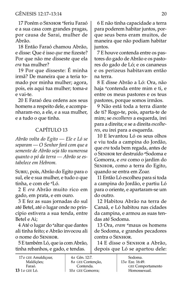 17 Porém o SENHOR a
feriu Faraó
e a sua casa com grandes pragas,
por causa de Sarai, mulher de
Abrão.
18 Então Faraó chamou Abrão,
e disse: Que é isso que me ﬁzeste?
Por que não me disseste que ela
era tua mulher?
19 Por que disseste: É minha
irmã? De maneira que a teria to-
mado por minha mulher; agora,
pois, eis aqui tua mulher; toma-a
e vai-te.
20 E Faraó deu ordens aos seus
homens a respeito dele, e acompa-
nharam-no, a ele, e a sua mulher,
e a tudo o que tinha.
CAPÍTULO 13
Abrão volta do Egito — Ele e Ló se
separam — O Senhor fará com que a
semente de Abrão seja tão numerosa
quanto o pó da terra — Abrão se es-
tabelece em Hebrom.
SUBIU, pois, Abrão do Egito para o
sul, ele e sua mulher, e tudo o que
tinha, e com ele a
Ló.
2 E era Abrão muito rico em
gado, em prata, e em ouro.
3 E fez as suas jornadas do sul
até Betel, até o lugar onde no prin-
cípio estivera a sua tenda, entre
Betel e Ai;
4 Até o lugar do a
altar que dantes
ali tinha feito; e Abrão invocou ali
o nome do SENHOR.
5 E também Ló, que ia comAbrão,
tinha rebanhos, e gado, e tendas.
6 E não tinha capacidade a terra
para poderem habitar juntos, por-
que seus bens eram muitos, de
maneira que não podiam habitar
juntos.
7 E houve contenda entre os pas-
tores do gado de Abrão e os pasto-
res do gado de Ló; e os cananeus
e os perizeus habitavam então
na terra.
8 E disse Abrão a Ló: Ora, não
haja a
contenda entre mim e ti, e
entre os meus pastores e os teus
pastores, porque somos irmãos.
9 Não está toda a terra diante
de ti? Rogo-te, pois, aparta-te de
mim; se escolheres a esquerda, irei
para a direita; e se a direita escolhe-
res, eu irei para a esquerda.
10 E levantou Ló os seus olhos
e viu toda a campina do Jordão,
que era toda bem regada, antes de
o SENHOR ter destruído a
Sodoma e
Gomorra, e era como o jardim do
SENHOR, como a terra do Egito,
quando se entra em Zoar.
11 Então Ló escolheu para si toda
a campina do Jordão, e partiu Ló
para o oriente, e apartaram-se um
do outro.
12 Habitou Abrão na terra de
Canaã, e Ló habitou nas cidades
da campina, e armou as suas ten-
das até Sodoma.
13 Ora, eram a
maus os homens
de Sodoma, e grandes pecadores
contra o SENHOR.
14 E disse o SENHOR a Abrão,
depois que Ló se apartou dele:
17a GEE Amaldiçoar,
Maldições;
Faraó.
13 1a GEE Ló.
4a Gên. 12:7.
8a GEE Contenção,
Contenda.
10a GEE Gomorra;
Sodoma.
13a Eze. 16:49.
GEE Comportamento
Homossexual.
20
GÊNESIS 12:17–13:14
 