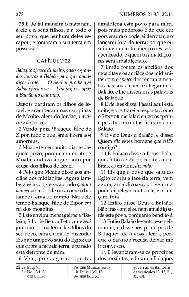 35 E de tal maneira o mataram,
a ele e a seus filhos, e a todo o
seu povo, que nenhum deles es-
capou; e tomaram a sua terra em
possessão.
CAPÍTULO 22
Balaque oferece dinheiro, gado e gran-
des honras a Balaão para que amal-
diçoe Israel — O Senhor proíbe que
Balaão faça isso — Um anjo se opõe
a Balaão no caminho.
DEPOIS partiram os ﬁlhos de Is-
rael, e acamparam nas campinas
de Moabe, além do Jordão, na al-
tura de Jericó.
2 Vendo, pois, a
Balaque, ﬁlho de
Zipor, tudo o que Israel ﬁzera aos
amorreus,
3 Moabe temeu muito diante da-
quele povo, porque era muito; e
Moabe andava angustiado por
causa dos ﬁlhos de Israel.
4 Pelo que Moabe disse aos an-
ciãos dos midianitas: Agora lam-
berá esta congregação tudo quanto
houver ao redor de nós, como o boi
lambe a erva do campo. Naquele
tempo Balaque, ﬁlho de Zipor, era
rei dos moabitas.
5 Este enviou mensageiros a a
Ba-
laão, ﬁlho de Beor, a Petor, que está
junto ao rio, na terra dos ﬁlhos do
seu povo, para chamá-lo, dizendo:
Eis que um povo saiu do Egito; eis
que cobre a face da terra, e parado
está defronte de mim.
6 Vem, pois, agora, rogo-te,
amaldiçoa este povo para mim,
pois mais poderoso é do que eu;
porventura o poderei derrotar, e o
lançarei fora da terra; porque eu
sei que quem tu abençoares será
abençoado, e quem tu amaldiçoa-
res será amaldiçoado.
7 Então foram os anciãos dos
moabitas e os anciãos dos midiani-
tas com o a
preço dos b
encantamen-
tos nas suas mãos; e chegaram a
Balaão, e lhe disseram as palavras
de Balaque.
8 E ele lhes disse: Passai aqui esta
noite, e vos trarei a resposta, como
o SENHOR me falar; então os a
prín-
cipes dos moabitas ﬁcaram com
Balaão.
9 E veio Deus a Balaão, e disse:
Quem são estes homens que estão
contigo?
10 E Balaão disse a Deus: Bala-
que, ﬁlho de Zipor, rei dos moa-
bitas, os enviou, dizendo:
11 Eis que o povo que saiu do
Egito cobriu a face da terra; vem
agora, amaldiçoa-o; porventura
poderei pelejar contra ele, e o lan-
çarei fora.
12 Então disse Deus a Balaão:
Não irás com eles, nem amaldiçoa-
rás este povo, porquanto bendito é.
13 Então Balaão levantou-se pela
manhã, e disse aos príncipes de
Balaque: Ide à vossa terra, por-
que o SENHOR recusa deixar-me
ir convosco.
14 E levantaram-se os príncipes
dos moabitas, e foram a Balaque,
22 2a Miq. 6:5.
5a Ne. 13:1–3.
GEE Balaão.
7a GEE Mundanismo.
b Deut. 18:9–12.
8a HEB líderes,
governantes (também
os versículos 13–15, 21,
35, 40).
273 NÚMEROS 21:35–22:14
 