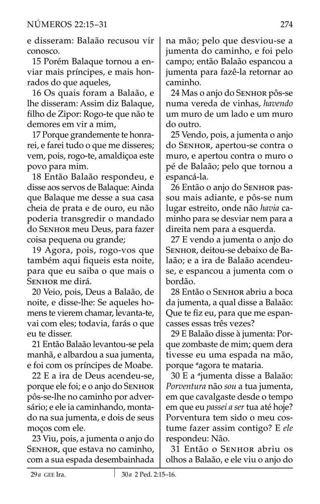 e disseram: Balaão recusou vir
conosco.
15 Porém Balaque tornou a en-
viar mais príncipes, e mais hon-
rados do que aqueles,
16 Os quais foram a Balaão, e
lhe disseram: Assim diz Balaque,
ﬁlho de Zipor: Rogo-te que não te
demores em vir a mim,
17 Porque grandemente te honra-
rei, e farei tudo o que me disseres;
vem, pois, rogo-te, amaldiçoa este
povo para mim.
18 Então Balaão respondeu, e
disse aos servos de Balaque: Ainda
que Balaque me desse a sua casa
cheia de prata e de ouro, eu não
poderia transgredir o mandado
do SENHOR meu Deus, para fazer
coisa pequena ou grande;
19 Agora, pois, rogo-vos que
também aqui ﬁqueis esta noite,
para que eu saiba o que mais o
SENHOR me dirá.
20 Veio, pois, Deus a Balaão, de
noite, e disse-lhe: Se aqueles ho-
mens te vierem chamar, levanta-te,
vai com eles; todavia, farás o que
eu te disser.
21 Então Balaão levantou-se pela
manhã, e albardou a sua jumenta,
e foi com os príncipes de Moabe.
22 E a ira de Deus acendeu-se,
porque ele foi; e o anjo do SENHOR
pôs-se-lhe no caminho por adver-
sário; e ele ia caminhando, monta-
do na sua jumenta, e dois de seus
moços com ele.
23 Viu, pois, a jumenta o anjo do
SENHOR, que estava no caminho,
com a sua espada desembainhada
na mão; pelo que desviou-se a
jumenta do caminho, e foi pelo
campo; então Balaão espancou a
jumenta para fazê-la retornar ao
caminho.
24 Mas o anjo do SENHOR pôs-se
numa vereda de vinhas, havendo
um muro de um lado e um muro
do outro.
25 Vendo, pois, a jumenta o anjo
do SENHOR, apertou-se contra o
muro, e apertou contra o muro o
pé de Balaão; pelo que tornou a
espancá-la.
26 Então o anjo do SENHOR pas-
sou mais adiante, e pôs-se num
lugar estreito, onde não havia ca-
minho para se desviar nem para a
direita nem para a esquerda.
27 E vendo a jumenta o anjo do
SENHOR, deitou-se debaixo de Ba-
laão; e a ira de Balaão acendeu-
se, e espancou a jumenta com o
bordão.
28 Então o SENHOR abriu a boca
da jumenta, a qual disse a Balaão:
Que te ﬁz eu, para que me espan-
casses essas três vezes?
29 E Balaão disse à jumenta: Por-
que zombaste de mim; quem dera
tivesse eu uma espada na mão,
porque a
agora te mataria.
30 E a a
jumenta disse a Balaão:
Porventura não sou a tua jumenta,
em que cavalgaste desde o tempo
em que eu passei a ser tua até hoje?
Porventura tem sido o meu cos-
tume fazer assim contigo? E ele
respondeu: Não.
31 Então o SENHOR abriu os
olhos a Balaão, e ele viu o anjo do
29a GEE Ira. 30a 2 Ped. 2:15–16.
274
NÚMEROS 22:15–31
 