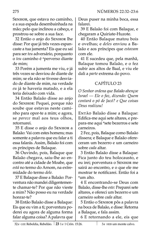 SENHOR, que estava no caminho,
e a sua espada desembainhada na
mão; pelo que inclinou a cabeça, e
prostrou-se sobre a sua face.
32 Então o anjo do SENHOR lhe
disse: Por que já três vezes espan-
caste a tua jumenta? Eis que eu saí
para ser teu adversário, porquanto
o teu caminho é a
perverso diante
de mim;
33 Porém a jumenta me viu, e já
três vezes se desviou de diante de
mim; se ela não se tivesse desvia-
do de diante de mim, na verdade
eu já te haveria matado, e a ela
teria deixado com vida.
34 Então Balaão disse ao anjo
do SENHOR: Pequei, porque não
soube que estavas neste cami-
nho para opor-te a mim; e agora,
se parece mal aos teus olhos,
retornarei.
35 E disse o anjo do SENHOR a
Balaão: Vai com estes homens; mas
somente a palavra que eu falar a ti
essa falarás. Assim, Balaão foi com
os príncipes de Balaque.
36 Ouvindo, pois, Balaque que
Balaão chegava, saiu-lhe ao en-
contro até a cidade de Moabe, que
está no termo do Arnom, na extre-
midade do termo dele.
37 E Balaque disse a Balaão: Por-
ventura não mandei diligentemen-
te chamar-te? Por que não vieste
a mim? Não posso eu na verdade
honrar-te?
38 Então Balaão disse a Balaque:
Eis que eu vim a ti; porventura po-
derei eu agora de alguma forma
falar alguma coisa? A palavra que
Deus puser na minha boca, essa
falarei.
39 E Balaão foi com Balaque, e
chegaram a Quiriate-Huzote.
40 Então Balaque matou bois
e ovelhas; e deles enviou a Ba-
laão e aos príncipes que estavam
com ele.
41 E sucedeu que, pela manhã,
Balaque tomou Balaão, e o fez
subir aos altos de Baal, e viu ele
dali a parte extrema do povo.
CAPÍTULO 23
O Senhor ordena que Balaão abençoe
Israel — Ele o faz, dizendo: Quem
contará o pó de Jacó? e Que coisas
Deus realizou!
ENTÃO Balaão disse a Balaque:
Ediﬁca-me aqui sete altares, e pre-
para-me aqui a
sete bezerros e sete
carneiros.
2 Fez, pois, Balaque como Balaão
dissera; e Balaque e Balaão ofere-
ceram um bezerro e um carneiro
sobre cada altar.
3 Então Balaão disse a Balaque:
Fica junto do teu holocausto, e
eu irei; porventura o SENHOR me
sairá ao encontro, e o que ele me
mostrar te notiﬁcarei. Então foi a
a
um alto.
4 E encontrando-se Deus com
Balaão, disse-lhe este: Preparei sete
altares, e ofereci um bezerro e um
carneiro sobre cada altar.
5 Então o SENHOR pôs a palavra
na boca de Balaão, e disse: Retorna
a Balaque, e fala assim.
6 E retornando a ele, eis que
32a GEE Rebeldia, Rebelião. 23 1a 1 Crôn. 15:26. 3a HEB um monte calvo.
275 NÚMEROS 22:32–23:6
 