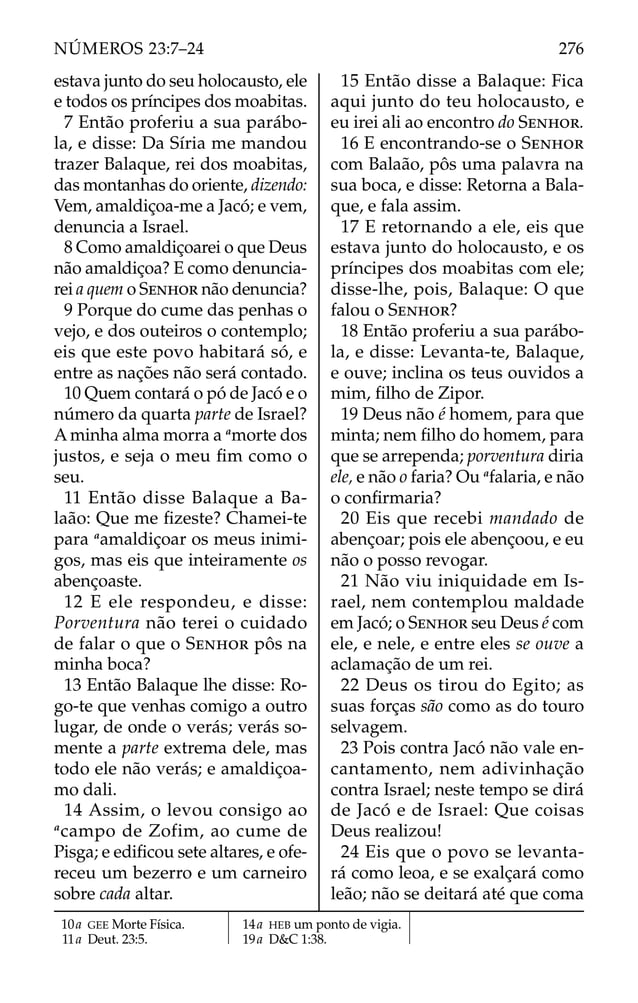 estava junto do seu holocausto, ele
e todos os príncipes dos moabitas.
7 Então proferiu a sua parábo-
la, e disse: Da Síria me mandou
trazer Balaque, rei dos moabitas,
das montanhas do oriente, dizendo:
Vem, amaldiçoa-me a Jacó; e vem,
denuncia a Israel.
8 Como amaldiçoarei o que Deus
não amaldiçoa? E como denuncia-
rei a quem o SENHOR não denuncia?
9 Porque do cume das penhas o
vejo, e dos outeiros o contemplo;
eis que este povo habitará só, e
entre as nações não será contado.
10 Quem contará o pó de Jacó e o
número da quarta parte de Israel?
A minha alma morra a a
morte dos
justos, e seja o meu ﬁm como o
seu.
11 Então disse Balaque a Ba-
laão: Que me ﬁzeste? Chamei-te
para a
amaldiçoar os meus inimi-
gos, mas eis que inteiramente os
abençoaste.
12 E ele respondeu, e disse:
Porventura não terei o cuidado
de falar o que o SENHOR pôs na
minha boca?
13 Então Balaque lhe disse: Ro-
go-te que venhas comigo a outro
lugar, de onde o verás; verás so-
mente a parte extrema dele, mas
todo ele não verás; e amaldiçoa-
mo dali.
14 Assim, o levou consigo ao
a
campo de Zofim, ao cume de
Pisga; e ediﬁcou sete altares, e ofe-
receu um bezerro e um carneiro
sobre cada altar.
15 Então disse a Balaque: Fica
aqui junto do teu holocausto, e
eu irei ali ao encontro do SENHOR.
16 E encontrando-se o SENHOR
com Balaão, pôs uma palavra na
sua boca, e disse: Retorna a Bala-
que, e fala assim.
17 E retornando a ele, eis que
estava junto do holocausto, e os
príncipes dos moabitas com ele;
disse-lhe, pois, Balaque: O que
falou o SENHOR?
18 Então proferiu a sua parábo-
la, e disse: Levanta-te, Balaque,
e ouve; inclina os teus ouvidos a
mim, ﬁlho de Zipor.
19 Deus não é homem, para que
minta; nem ﬁlho do homem, para
que se arrependa; porventura diria
ele, e não o faria? Ou a
falaria, e não
o conﬁrmaria?
20 Eis que recebi mandado de
abençoar; pois ele abençoou, e eu
não o posso revogar.
21 Não viu iniquidade em Is-
rael, nem contemplou maldade
em Jacó; o SENHOR seu Deus é com
ele, e nele, e entre eles se ouve a
aclamação de um rei.
22 Deus os tirou do Egito; as
suas forças são como as do touro
selvagem.
23 Pois contra Jacó não vale en-
cantamento, nem adivinhação
contra Israel; neste tempo se dirá
de Jacó e de Israel: Que coisas
Deus realizou!
24 Eis que o povo se levanta-
rá como leoa, e se exalçará como
leão; não se deitará até que coma
10a GEE Morte Física.
11a Deut. 23:5.
14a HEB um ponto de vigia.
19a D&C 1:38.
276
NÚMEROS 23:7–24
 