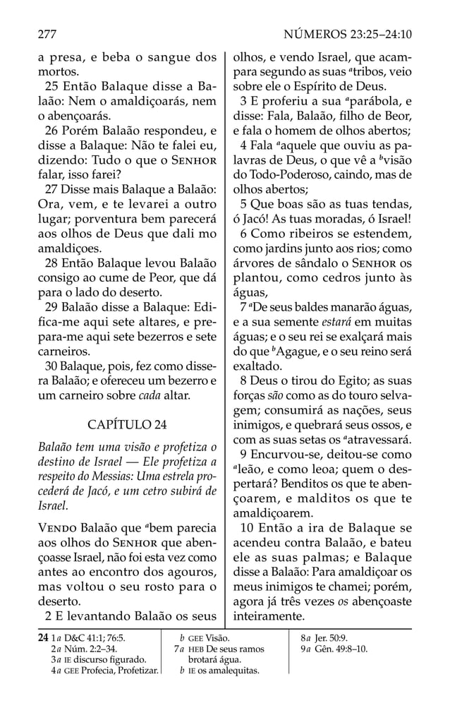 a presa, e beba o sangue dos
mortos.
25 Então Balaque disse a Ba-
laão: Nem o amaldiçoarás, nem
o abençoarás.
26 Porém Balaão respondeu, e
disse a Balaque: Não te falei eu,
dizendo: Tudo o que o SENHOR
falar, isso farei?
27 Disse mais Balaque a Balaão:
Ora, vem, e te levarei a outro
lugar; porventura bem parecerá
aos olhos de Deus que dali mo
amaldiçoes.
28 Então Balaque levou Balaão
consigo ao cume de Peor, que dá
para o lado do deserto.
29 Balaão disse a Balaque: Edi-
ﬁca-me aqui sete altares, e pre-
para-me aqui sete bezerros e sete
carneiros.
30 Balaque, pois, fez como disse-
ra Balaão; e ofereceu um bezerro e
um carneiro sobre cada altar.
CAPÍTULO 24
Balaão tem uma visão e profetiza o
destino de Israel — Ele profetiza a
respeito do Messias: Uma estrela pro-
cederá de Jacó, e um cetro subirá de
Israel.
VENDO Balaão que a
bem parecia
aos olhos do SENHOR que aben-
çoasse Israel, não foi esta vez como
antes ao encontro dos agouros,
mas voltou o seu rosto para o
deserto.
2 E levantando Balaão os seus
olhos, e vendo Israel, que acam-
para segundo as suas a
tribos, veio
sobre ele o Espírito de Deus.
3 E proferiu a sua a
parábola, e
disse: Fala, Balaão, ﬁlho de Beor,
e fala o homem de olhos abertos;
4 Fala a
aquele que ouviu as pa-
lavras de Deus, o que vê a b
visão
do Todo-Poderoso, caindo, mas de
olhos abertos;
5 Que boas são as tuas tendas,
ó Jacó! As tuas moradas, ó Israel!
6 Como ribeiros se estendem,
como jardins junto aos rios; como
árvores de sândalo o SENHOR os
plantou, como cedros junto às
águas,
7 a
De seus baldes manarão águas,
e a sua semente estará em muitas
águas; e o seu rei se exalçará mais
do que b
Agague, e o seu reino será
exaltado.
8 Deus o tirou do Egito; as suas
forças são como as do touro selva-
gem; consumirá as nações, seus
inimigos, e quebrará seus ossos, e
com as suas setas os a
atravessará.
9 Encurvou-se, deitou-se como
a
leão, e como leoa; quem o des-
pertará? Benditos os que te aben-
çoarem, e malditos os que te
amaldiçoarem.
10 Então a ira de Balaque se
acendeu contra Balaão, e bateu
ele as suas palmas; e Balaque
disse a Balaão: Para amaldiçoar os
meus inimigos te chamei; porém,
agora já três vezes os abençoaste
inteiramente.
24 1a D&C 41:1; 76:5.
2a Núm. 2:2–34.
3a IE discurso ﬁgurado.
4a GEE Profecia, Profetizar.
b GEE Visão.
7a HEB De seus ramos
brotará água.
b IE os amalequitas.
8a Jer. 50:9.
9a Gên. 49:8–10.
277 NÚMEROS 23:25–24:10
 