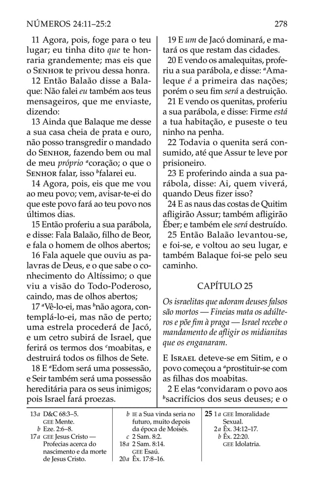 11 Agora, pois, foge para o teu
lugar; eu tinha dito que te hon-
raria grandemente; mas eis que
o SENHOR te privou dessa honra.
12 Então Balaão disse a Bala-
que: Não falei eu também aos teus
mensageiros, que me enviaste,
dizendo:
13 Ainda que Balaque me desse
a sua casa cheia de prata e ouro,
não posso transgredir o mandado
do SENHOR, fazendo bem ou mal
de meu próprio a
coração; o que o
SENHOR falar, isso b
falarei eu.
14 Agora, pois, eis que me vou
ao meu povo; vem, avisar-te-ei do
que este povo fará ao teu povo nos
últimos dias.
15 Então proferiu a sua parábola,
e disse: Fala Balaão, ﬁlho de Beor,
e fala o homem de olhos abertos;
16 Fala aquele que ouviu as pa-
lavras de Deus, e o que sabe o co-
nhecimento do Altíssimo; o que
viu a visão do Todo-Poderoso,
caindo, mas de olhos abertos;
17 a
Vê-lo-ei, mas b
não agora, con-
templá-lo-ei, mas não de perto;
uma estrela procederá de Jacó,
e um cetro subirá de Israel, que
ferirá os termos dos c
moabitas, e
destruirá todos os ﬁlhos de Sete.
18 E a
Edom será uma possessão,
e Seir também será uma possessão
hereditária para os seus inimigos;
pois Israel fará proezas.
19 E um de Jacó dominará, e ma-
tará os que restam das cidades.
20 E vendo os amalequitas, profe-
riu a sua parábola, e disse: a
Ama-
leque é a primeira das nações;
porém o seu ﬁm será a destruição.
21 E vendo os quenitas, proferiu
a sua parábola, e disse: Firme está
a tua habitação, e puseste o teu
ninho na penha.
22 Todavia o quenita será con-
sumido, até que Assur te leve por
prisioneiro.
23 E proferindo ainda a sua pa-
rábola, disse: Ai, quem viverá,
quando Deus ﬁzer isso?
24 E as naus das costas de Quitim
aﬂigirão Assur; também aﬂigirão
Éber; e também ele será destruído.
25 Então Balaão levantou-se,
e foi-se, e voltou ao seu lugar, e
também Balaque foi-se pelo seu
caminho.
CAPÍTULO 25
Os israelitas que adoram deuses falsos
são mortos — Fineias mata os adúlte-
ros e põe ﬁm à praga — Israel recebe o
mandamento de aﬂigir os midianitas
que os enganaram.
E ISRAEL deteve-se em Sitim, e o
povo começou a a
prostituir-se com
as ﬁlhas dos moabitas.
2 E elas a
convidaram o povo aos
b
sacrifícios dos seus deuses; e o
13a D&C 68:3–5.
GEE Mente.
b Eze. 2:6–8.
17a GEE Jesus Cristo —
Profecias acerca do
nascimento e da morte
de Jesus Cristo.
b IE a Sua vinda seria no
futuro, muito depois
da época de Moisés.
c 2 Sam. 8:2.
18a 2 Sam. 8:14.
GEE Esaú.
20a Êx. 17:8–16.
25 1a GEE Imoralidade
Sexual.
2a Êx. 34:12–17.
b Êx. 22:20.
GEE Idolatria.
278
NÚMEROS 24:11–25:2
 