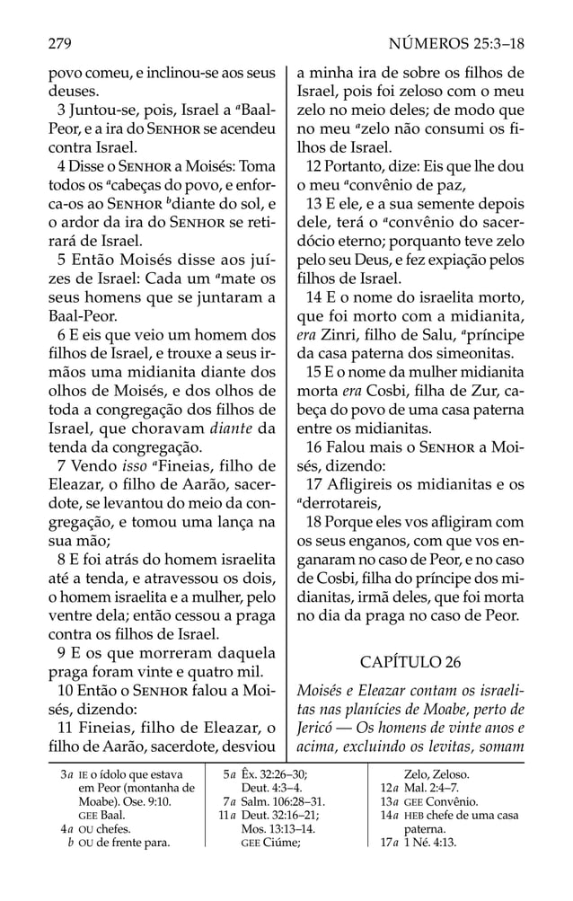 povo comeu, e inclinou-se aos seus
deuses.
3 Juntou-se, pois, Israel a a
Baal-
Peor, e a ira do SENHOR se acendeu
contra Israel.
4 Disse o SENHOR a Moisés: Toma
todos os a
cabeças do povo, e enfor-
ca-os ao SENHOR b
diante do sol, e
o ardor da ira do SENHOR se reti-
rará de Israel.
5 Então Moisés disse aos juí-
zes de Israel: Cada um a
mate os
seus homens que se juntaram a
Baal-Peor.
6 E eis que veio um homem dos
ﬁlhos de Israel, e trouxe a seus ir-
mãos uma midianita diante dos
olhos de Moisés, e dos olhos de
toda a congregação dos ﬁlhos de
Israel, que choravam diante da
tenda da congregação.
7 Vendo isso a
Fineias, filho de
Eleazar, o ﬁlho de Aarão, sacer-
dote, se levantou do meio da con-
gregação, e tomou uma lança na
sua mão;
8 E foi atrás do homem israelita
até a tenda, e atravessou os dois,
o homem israelita e a mulher, pelo
ventre dela; então cessou a praga
contra os ﬁlhos de Israel.
9 E os que morreram daquela
praga foram vinte e quatro mil.
10 Então o SENHOR falou a Moi-
sés, dizendo:
11 Fineias, filho de Eleazar, o
ﬁlho de Aarão, sacerdote, desviou
a minha ira de sobre os ﬁlhos de
Israel, pois foi zeloso com o meu
zelo no meio deles; de modo que
no meu a
zelo não consumi os ﬁ-
lhos de Israel.
12 Portanto, dize: Eis que lhe dou
o meu a
convênio de paz,
13 E ele, e a sua semente depois
dele, terá o a
convênio do sacer-
dócio eterno; porquanto teve zelo
pelo seu Deus, e fez expiação pelos
ﬁlhos de Israel.
14 E o nome do israelita morto,
que foi morto com a midianita,
era Zinri, ﬁlho de Salu, a
príncipe
da casa paterna dos simeonitas.
15 E o nome da mulher midianita
morta era Cosbi, ﬁlha de Zur, ca-
beça do povo de uma casa paterna
entre os midianitas.
16 Falou mais o SENHOR a Moi-
sés, dizendo:
17 Aﬂigireis os midianitas e os
a
derrotareis,
18 Porque eles vos aﬂigiram com
os seus enganos, com que vos en-
ganaram no caso de Peor, e no caso
de Cosbi, ﬁlha do príncipe dos mi-
dianitas, irmã deles, que foi morta
no dia da praga no caso de Peor.
CAPÍTULO 26
Moisés e Eleazar contam os israeli-
tas nas planícies de Moabe, perto de
Jericó — Os homens de vinte anos e
acima, excluindo os levitas, somam
3a IE o ídolo que estava
em Peor (montanha de
Moabe). Ose. 9:10.
GEE Baal.
4a OU chefes.
b OU de frente para.
5a Êx. 32:26–30;
Deut. 4:3–4.
7a Salm. 106:28–31.
11a Deut. 32:16–21;
Mos. 13:13–14.
GEE Ciúme;
Zelo, Zeloso.
12a Mal. 2:4–7.
13a GEE Convênio.
14a HEB chefe de uma casa
paterna.
17a 1 Né. 4:13.
279 NÚMEROS 25:3–18
 
