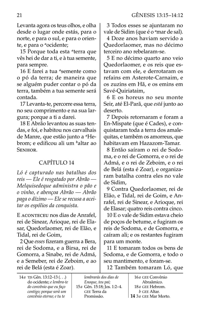 Levanta agora os teus olhos, e olha
desde o lugar onde estás, para o
norte, e para o sul, e para o orien-
te, e para o a
ocidente;
15 Porque toda esta a
terra que
vês hei de dar a ti, e à tua semente,
para sempre.
16 E farei a tua a
semente como
o pó da terra; de maneira que
se alguém puder contar o pó da
terra, também a tua semente será
contada.
17 Levanta-te, percorre essa terra,
no seu comprimento e na sua lar-
gura; porque a ti a darei.
18 E Abrão levantou as suas ten-
das, e foi, e habitou nos carvalhais
de Manre, que estão junto a a
He-
brom; e ediﬁcou ali um b
altar ao
SENHOR.
CAPÍTULO 14
Ló é capturado nas batalhas dos
reis — Ele é resgatado por Abrão —
Melquisedeque administra o pão e
o vinho, e abençoa Abrão — Abrão
paga o dízimo — Ele se recusa a acei-
tar os espólios da conquista.
E ACONTECEU nos dias de Anrafel,
rei de Sinear, Arioque, rei de Ela-
sar, Quedorlaomer, rei de Elão, e
Tidal, rei de Goim,
2 Que esses ﬁzeram guerra a Bera,
rei de Sodoma, e a Birsa, rei de
Gomorra, a Sinabe, rei de Admá,
e a Semeber, rei de Zeboim, e ao
rei de Belá (esta é Zoar).
3 Todos esses se ajuntaram no
vale de Sidim (que é o a
mar de sal).
4 Doze anos haviam servido a
Quedorlaomer, mas no décimo
terceiro ano rebelaram-se.
5 E no décimo quarto ano veio
Quedorlaomer, e os reis que es-
tavam com ele, e derrotaram os
refains em Asterote-Carnaim, e
os zuzins em Hã, e os emins em
Savé-Quiriataim,
6 E os horeus no seu monte
Seir, até El-Parã, que está junto ao
deserto.
7 Depois retornaram e foram a
En-Mispate (que é Cades), e con-
quistaram toda a terra dos amale-
quitas, e também os amorreus, que
habitavam em Hazazom-Tamar.
8 Então saíram o rei de Sodo-
ma, e o rei de Gomorra, e o rei de
Admá, e o rei de Zeboim, e o rei
de Belá (esta é Zoar), e organiza-
ram batalha contra eles no vale
de Sidim,
9 Contra Quedorlaomer, rei de
Elão, e Tidal, rei de Goim, e An-
rafel, rei de Sinear, e Arioque, rei
de Elasar; quatro reis contra cinco.
10 E o vale de Sidim estava cheio
de poços de betume, e fugiram os
reis de Sodoma, e de Gomorra, e
caíram ali; e os restantes fugiram
para um monte.
11 E tomaram todos os bens de
Sodoma, e de Gomorra, e todo o
seu mantimento, e foram-se.
12 Também tomaram Ló, que
14a TJS Gên. 13:12–13 (. . .)
do ocidente; e lembra-te
do convênio que eu faço
contigo; porque será um
convênio eterno; e tu te
lembrarás dos dias de
Enoque, teu pai;
15a Gên. 15:18; Jos. 1:2–4.
GEE Terra da
Promissão.
16a GEE Convênio
Abraâmico.
18a GEE Hebrom.
b GEE Altar.
14 3a GEE Mar Morto.
21 GÊNESIS 13:15–14:12
 