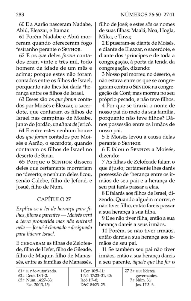 60 E a Aarão nasceram Nadabe,
Abiú, Eleazar, e Itamar.
61 Porém Nadabe e Abiú mor-
reram quando ofereceram fogo
a
estranho perante o SENHOR.
62 E os que deles foram conta-
dos eram vinte e três mil, todo
homem da idade de um mês e
acima; porque estes não foram
contados entre os ﬁlhos de Israel,
porquanto não lhes foi dada a
he-
rança entre os ﬁlhos de Israel.
63 Esses são os que foram conta-
dos por Moisés e Eleazar, o sacer-
dote, que contaram os ﬁlhos de
Israel nas campinas de Moabe,
junto do Jordão, na altura de Jericó.
64 E entre estes nenhum houve
dos que foram contados por Moi-
sés e Aarão, o sacerdote, quando
contaram os filhos de Israel no
deserto de Sinai.
65 Porque o SENHOR dissera
deles que certamente morreriam
no a
deserto; e nenhum deles ﬁcou,
senão Calebe, ﬁlho de Jefoné, e
Josué, ﬁlho de Num.
CAPÍTULO 27
Explica-se a lei de herança para ﬁ-
lhos, ﬁlhas e parentes — Moisés verá
a terra prometida mas não entrará
nela — Josué é chamado e designado
para liderar Israel.
E CHEGARAM as ﬁlhas de Zelofea-
de, ﬁlho de Hefer, ﬁlho de Gileade,
ﬁlho de Maquir, ﬁlho de Manas-
sés, entre as famílias de Manassés,
ﬁlho de José; e estes são os nomes
de suas ﬁlhas: Maalá, Noa, Hogla,
Milca, e Tirza;
2 E puseram-se diante de Moisés,
e diante de Eleazar, o sacerdote, e
diante dos a
príncipes e de toda a
congregação, à porta da tenda da
congregação, dizendo:
3 Nosso pai morreu no deserto, e
não estava entre os que se congre-
garam contra o SENHOR na congre-
gação de Coré; mas morreu no seu
próprio pecado, e não teve ﬁlhos.
4 Por que se tiraria o nome de
nosso pai do meio da sua família,
porquanto não teve ﬁlhos? Dá-
nos possessão entre os irmãos de
nosso pai.
5 E Moisés levou a causa delas
perante o SENHOR.
6 E falou o SENHOR a Moisés,
dizendo:
7 As ﬁlhas de Zelofeade falam o
que é justo; certamente lhes darás
possessão de a
herança entre os ir-
mãos de seu pai; e a herança de
seu pai farás passar a elas.
8 E falarás aos ﬁlhos de Israel, di-
zendo: Quando alguém morrer, e
não tiver ﬁlho, então fareis passar
a sua herança à sua ﬁlha.
9 E se não tiver ﬁlha, então a sua
herança dareis a seus irmãos.
10 Porém, se não tiver irmãos,
então dareis a sua herança aos ir-
mãos de seu pai.
11 Se também seu pai não tiver
irmãos, então a sua herança dareis
a seu parente, àquele que lhe for o
61a IE não autorizado.
62a Deut. 18:1–2.
65a Núm. 14:27–33;
Eze. 20:13, 15;
1 Cor. 10:5–11;
1 Né. 17:23–31, 40;
Jacó 1:7–8;
D&C 84:23–25.
27 2a HEB líderes,
governantes.
7a Núm. 36;
Jos. 17:3–6.
283 NÚMEROS 26:60–27:11
 