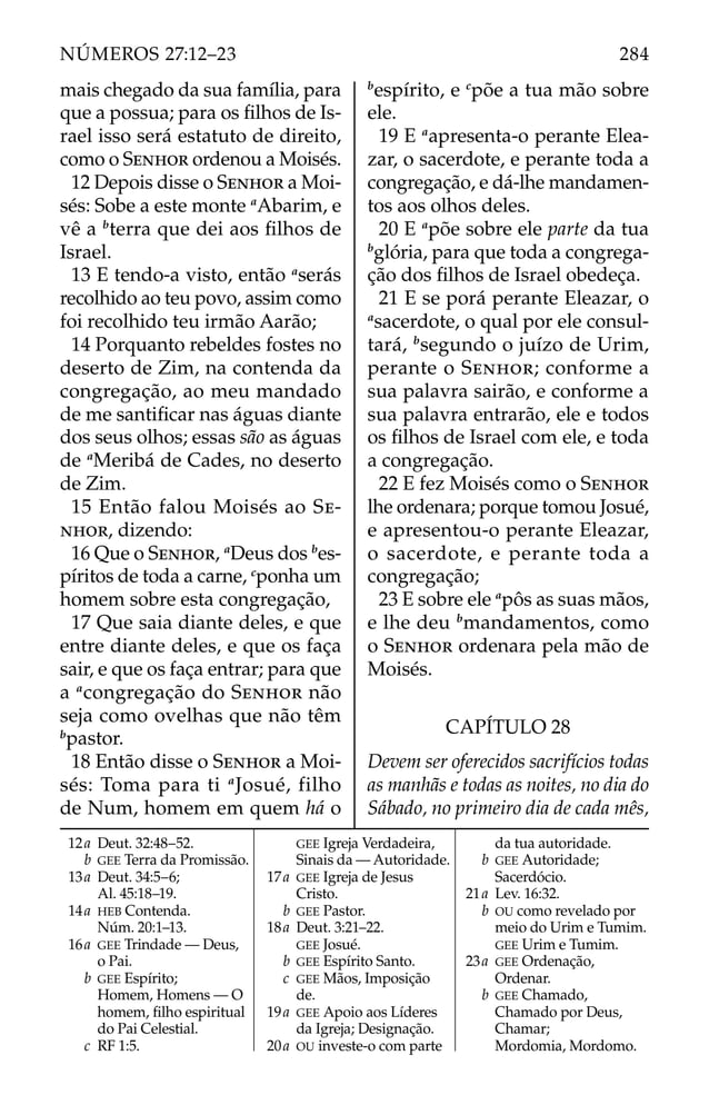 mais chegado da sua família, para
que a possua; para os ﬁlhos de Is-
rael isso será estatuto de direito,
como o SENHOR ordenou a Moisés.
12 Depois disse o SENHOR a Moi-
sés: Sobe a este monte a
Abarim, e
vê a b
terra que dei aos ﬁlhos de
Israel.
13 E tendo-a visto, então a
serás
recolhido ao teu povo, assim como
foi recolhido teu irmão Aarão;
14 Porquanto rebeldes fostes no
deserto de Zim, na contenda da
congregação, ao meu mandado
de me santiﬁcar nas águas diante
dos seus olhos; essas são as águas
de a
Meribá de Cades, no deserto
de Zim.
15 Então falou Moisés ao SE-
NHOR, dizendo:
16 Que o SENHOR, a
Deus dos b
es-
píritos de toda a carne, c
ponha um
homem sobre esta congregação,
17 Que saia diante deles, e que
entre diante deles, e que os faça
sair, e que os faça entrar; para que
a a
congregação do SENHOR não
seja como ovelhas que não têm
b
pastor.
18 Então disse o SENHOR a Moi-
sés: Toma para ti a
Josué, filho
de Num, homem em quem há o
b
espírito, e c
põe a tua mão sobre
ele.
19 E a
apresenta-o perante Elea-
zar, o sacerdote, e perante toda a
congregação, e dá-lhe mandamen-
tos aos olhos deles.
20 E a
põe sobre ele parte da tua
b
glória, para que toda a congrega-
ção dos ﬁlhos de Israel obedeça.
21 E se porá perante Eleazar, o
a
sacerdote, o qual por ele consul-
tará, b
segundo o juízo de Urim,
perante o SENHOR; conforme a
sua palavra sairão, e conforme a
sua palavra entrarão, ele e todos
os ﬁlhos de Israel com ele, e toda
a congregação.
22 E fez Moisés como o SENHOR
lhe ordenara; porque tomou Josué,
e apresentou-o perante Eleazar,
o sacerdote, e perante toda a
congregação;
23 E sobre ele a
pôs as suas mãos,
e lhe deu b
mandamentos, como
o SENHOR ordenara pela mão de
Moisés.
CAPÍTULO 28
Devem ser oferecidos sacrifícios todas
as manhãs e todas as noites, no dia do
Sábado, no primeiro dia de cada mês,
12a Deut. 32:48–52.
b GEE Terra da Promissão.
13a Deut. 34:5–6;
Al. 45:18–19.
14a HEB Contenda.
Núm. 20:1–13.
16a GEE Trindade — Deus,
o Pai.
b GEE Espírito;
Homem, Homens — O
homem, ﬁlho espiritual
do Pai Celestial.
c RF 1:5.
GEE Igreja Verdadeira,
Sinais da — Autoridade.
17a GEE Igreja de Jesus
Cristo.
b GEE Pastor.
18a Deut. 3:21–22.
GEE Josué.
b GEE Espírito Santo.
c GEE Mãos, Imposição
de.
19a GEE Apoio aos Líderes
da Igreja; Designação.
20a OU investe-o com parte
da tua autoridade.
b GEE Autoridade;
Sacerdócio.
21a Lev. 16:32.
b OU como revelado por
meio do Urim e Tumim.
GEE Urim e Tumim.
23a GEE Ordenação,
Ordenar.
b GEE Chamado,
Chamado por Deus,
Chamar;
Mordomia, Mordomo.
284
NÚMEROS 27:12–23
 
