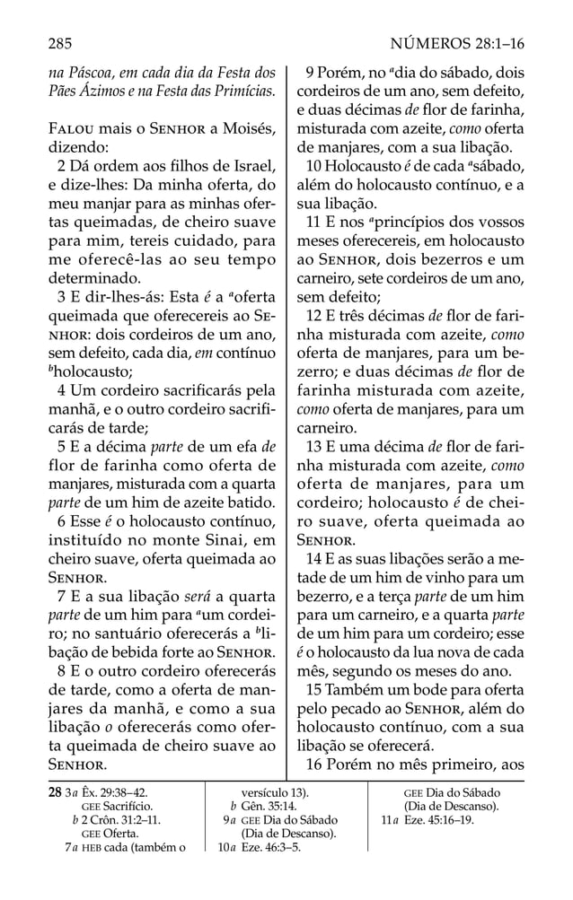 na Páscoa, em cada dia da Festa dos
Pães Ázimos e na Festa das Primícias.
FALOU mais o SENHOR a Moisés,
dizendo:
2 Dá ordem aos ﬁlhos de Israel,
e dize-lhes: Da minha oferta, do
meu manjar para as minhas ofer-
tas queimadas, de cheiro suave
para mim, tereis cuidado, para
me oferecê-las ao seu tempo
determinado.
3 E dir-lhes-ás: Esta é a a
oferta
queimada que oferecereis ao SE-
NHOR: dois cordeiros de um ano,
sem defeito, cada dia, em contínuo
b
holocausto;
4 Um cordeiro sacriﬁcarás pela
manhã, e o outro cordeiro sacriﬁ-
carás de tarde;
5 E a décima parte de um efa de
flor de farinha como oferta de
manjares, misturada com a quarta
parte de um him de azeite batido.
6 Esse é o holocausto contínuo,
instituído no monte Sinai, em
cheiro suave, oferta queimada ao
SENHOR.
7 E a sua libação será a quarta
parte de um him para a
um cordei-
ro; no santuário oferecerás a b
li-
bação de bebida forte ao SENHOR.
8 E o outro cordeiro oferecerás
de tarde, como a oferta de man-
jares da manhã, e como a sua
libação o oferecerás como ofer-
ta queimada de cheiro suave ao
SENHOR.
9 Porém, no a
dia do sábado, dois
cordeiros de um ano, sem defeito,
e duas décimas de ﬂor de farinha,
misturada com azeite, como oferta
de manjares, com a sua libação.
10 Holocausto é de cada a
sábado,
além do holocausto contínuo, e a
sua libação.
11 E nos a
princípios dos vossos
meses oferecereis, em holocausto
ao SENHOR, dois bezerros e um
carneiro, sete cordeiros de um ano,
sem defeito;
12 E três décimas de ﬂor de fari-
nha misturada com azeite, como
oferta de manjares, para um be-
zerro; e duas décimas de ﬂor de
farinha misturada com azeite,
como oferta de manjares, para um
carneiro.
13 E uma décima de ﬂor de fari-
nha misturada com azeite, como
oferta de manjares, para um
cordeiro; holocausto é de chei-
ro suave, oferta queimada ao
SENHOR.
14 E as suas libações serão a me-
tade de um him de vinho para um
bezerro, e a terça parte de um him
para um carneiro, e a quarta parte
de um him para um cordeiro; esse
é o holocausto da lua nova de cada
mês, segundo os meses do ano.
15 Também um bode para oferta
pelo pecado ao SENHOR, além do
holocausto contínuo, com a sua
libação se oferecerá.
16 Porém no mês primeiro, aos
28 3a Êx. 29:38–42.
GEE Sacrifício.
b 2 Crôn. 31:2–11.
GEE Oferta.
7a HEB cada (também o
versículo 13).
b Gên. 35:14.
9a GEE Dia do Sábado
(Dia de Descanso).
10a Eze. 46:3–5.
GEE Dia do Sábado
(Dia de Descanso).
11a Eze. 45:16–19.
285 NÚMEROS 28:1–16
 