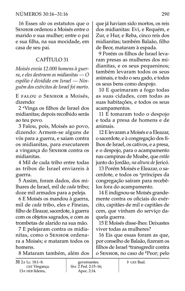 16 Esses são os estatutos que o
SENHOR ordenou a Moisés entre o
marido e sua mulher; entre o pai
e sua ﬁlha, na sua mocidade, em
casa de seu pai.
CAPÍTULO 31
Moisés envia 12.000 homens à guer-
ra, e eles destroem os midianitas — O
espólio é dividido em Israel — Nin-
guém dos exércitos de Israel foi morto.
E FALOU o SENHOR a Moisés,
dizendo:
2 a
Vinga os ﬁlhos de Israel dos
midianitas; depois recolhido serás
ao teu povo.
3 Falou, pois, Moisés ao povo,
dizendo: Armem-se alguns de
vós para a guerra, e saiam contra
os midianitas, para executarem
a vingança do SENHOR contra os
midianitas.
4 Mil de cada tribo entre todas
as tribos de Israel enviareis à
guerra.
5 Assim, foram dados, dos mi-
lhares de Israel, mil de cada tribo;
doze mil armados para a peleja.
6 E Moisés os mandou à guerra,
mil de cada tribo, eles e Fineias,
ﬁlho de Eleazar, sacerdote, à guerra
com os objetos sagrados, e com as
trombetas de alarido na sua mão.
7 E pelejaram contra os midia-
nitas, como o SENHOR ordena-
ra a Moisés; e mataram todos os
homens.
8 Mataram também, além dos
que já haviam sido mortos, os reis
dos midianitas: Evi, e Requém, e
Zur, e Hur, e Reba, cinco reis dos
midianitas; também Balaão, ﬁlho
de Beor, mataram à espada.
9 Porém os ﬁlhos de Israel leva-
ram presas as mulheres dos mi-
dianitas, e os seus pequeninos;
também levaram todos os seus
animais, e todo o seu gado, e todos
os seus bens como despojo.
10 E queimaram a fogo todas
as suas cidades, com todas as
suas habitações, e todos os seus
acampamentos.
11 E tomaram todo o despojo
e toda a presa de homens e de
animais.
12 E levaram a Moisés e a Eleazar,
o sacerdote, e à congregação dos ﬁ-
lhos de Israel, os cativos, e a presa,
e o despojo, para o acampamento
nas campinas de Moabe, que estão
junto do Jordão, na altura de Jericó.
13 Porém Moisés e Eleazar, o sa-
cerdote, e todos os a
príncipes da
congregação saíram para recebê-
los fora do acampamento.
14 E indignou-se Moisés grande-
mente contra os oﬁciais do exér-
cito, capitães de mil e capitães de
cem, que vinham do serviço da-
quela guerra.
15 E Moisés disse-lhes: Deixastes
viver todas as mulheres?
16 Eis que essas foram as que,
por conselho de Balaão, ﬁzeram os
ﬁlhos de Israel a
transgredir contra
o SENHOR, no caso de b
Peor; pelo
31 2a Lc. 18:1–8.
GEE Vingança.
13a HEB líderes,
governantes.
16a 2 Ped. 2:15–16;
Apoc. 2:14.
b GEE Baal.
290
NÚMEROS 30:16–31:16
 