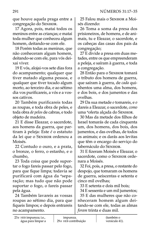 que houve aquela praga entre a
congregação do SENHOR.
17 Agora, pois, matai todos os
meninos entre as crianças; e matai
toda mulher que conheceu algum
homem, deitando-se com ele.
18 Porém todas as meninas, que
não conheceram algum homem,
deitando-se com ele, para vós dei-
xai viver.
19 E vós, alojai-vos sete dias fora
do acampamento; qualquer que
tiver matado alguma pessoa, e
qualquer que tiver tocado algum
morto, ao terceiro dia, e ao sétimo
dia vos puriﬁcareis, a vós e a vos-
sos cativos.
20 Também purificareis todas
as roupas, e toda obra de peles, e
toda obra de pelos de cabras, e todo
objeto de madeira.
21 E disse Eleazar, o sacerdote,
aos homens da guerra, que par-
tiram à peleja: Este é o estatuto
da lei que o SENHOR ordenou a
Moisés.
22 Contudo o ouro, e a prata,
o bronze, o ferro, o estanho, e o
chumbo,
23 Toda coisa que pode supor-
tar o fogo fareis passar pelo fogo,
para que ﬁque limpa; todavia se
purificará com água da a
sepa-
ração; mas tudo que não pode
suportar o fogo, o fareis passar
pela água.
24 Também lavareis as vossas
roupas ao sétimo dia, para que
ﬁqueis limpos; e depois entrareis
no acampamento.
25 Falou mais o SENHOR a Moi-
sés dizendo:
26 Toma a soma da presa dos
prisioneiros, de homens, e de ani-
mais, tu e Eleazar, o sacerdote, e
os cabeças das casas dos pais da
congregação;
27 E divide a presa em duas me-
tades, entre os que empreenderam
a peleja, e saíram à guerra, e toda
a congregação.
28 Então para o SENHOR tomará
o tributo dos homens de guerra,
que saíram à guerra, de cada qui-
nhentos uma alma, dos homens,
e dos bois, e dos jumentos e das
ovelhas.
29 Da sua metade o tomareis, e o
dareis a Eleazar, o sacerdote, como
uma a
oferta alçada do SENHOR.
30 Mas da metade dos ﬁlhos de
Israel tomarás de cada cinquenta
um, dos homens, dos bois, dos
jumentos, e das ovelhas, de todos
os animais; e os darás aos levitas
que têm o encargo do serviço do
tabernáculo do SENHOR.
31 E ﬁzeram Moisés e Eleazar, o
sacerdote, como o SENHOR orde-
nara a Moisés.
32 Foi, pois, a presa, o restante do
despojo, que tomaram os homens
de guerra, seiscentas e setenta e
cinco mil ovelhas;
33 E setenta e dois mil bois;
34 E sessenta e um mil jumentos;
35 E das mulheres que não co-
nheceram homem algum dei-
tando-se com ele, todas as almas
foram trinta e duas mil.
23a HEB impureza; i.e.,
água para limpar a
impureza.
29a HEB contribuição
(também o
versículo 41).
291 NÚMEROS 31:17–35
 