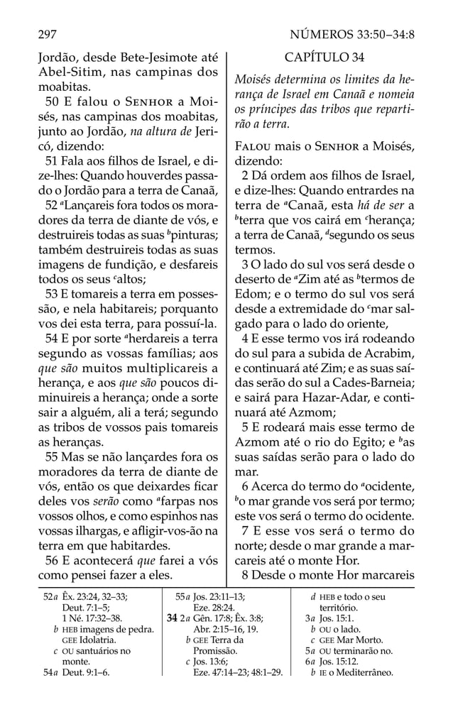 Jordão, desde Bete-Jesimote até
Abel-Sitim, nas campinas dos
moabitas.
50 E falou o SENHOR a Moi-
sés, nas campinas dos moabitas,
junto ao Jordão, na altura de Jeri-
có, dizendo:
51 Fala aos ﬁlhos de Israel, e di-
ze-lhes: Quando houverdes passa-
do o Jordão para a terra de Canaã,
52 a
Lançareis fora todos os mora-
dores da terra de diante de vós, e
destruireis todas as suas b
pinturas;
também destruireis todas as suas
imagens de fundição, e desfareis
todos os seus c
altos;
53 E tomareis a terra em posses-
são, e nela habitareis; porquanto
vos dei esta terra, para possuí-la.
54 E por sorte a
herdareis a terra
segundo as vossas famílias; aos
que são muitos multiplicareis a
herança, e aos que são poucos di-
minuireis a herança; onde a sorte
sair a alguém, ali a terá; segundo
as tribos de vossos pais tomareis
as heranças.
55 Mas se não lançardes fora os
moradores da terra de diante de
vós, então os que deixardes ﬁcar
deles vos serão como a
farpas nos
vossos olhos, e como espinhos nas
vossas ilhargas, e aﬂigir-vos-ão na
terra em que habitardes.
56 E acontecerá que farei a vós
como pensei fazer a eles.
CAPÍTULO 34
Moisés determina os limites da he-
rança de Israel em Canaã e nomeia
os príncipes das tribos que reparti-
rão a terra.
FALOU mais o SENHOR a Moisés,
dizendo:
2 Dá ordem aos ﬁlhos de Israel,
e dize-lhes: Quando entrardes na
terra de a
Canaã, esta há de ser a
b
terra que vos cairá em c
herança;
a terra de Canaã, d
segundo os seus
termos.
3 O lado do sul vos será desde o
deserto de a
Zim até as b
termos de
Edom; e o termo do sul vos será
desde a extremidade do c
mar sal-
gado para o lado do oriente,
4 E esse termo vos irá rodeando
do sul para a subida de Acrabim,
e continuará até Zim; e as suas saí-
das serão do sul a Cades-Barneia;
e sairá para Hazar-Adar, e conti-
nuará até Azmom;
5 E rodeará mais esse termo de
Azmom até o rio do Egito; e b
as
suas saídas serão para o lado do
mar.
6 Acerca do termo do a
ocidente,
b
o mar grande vos será por termo;
este vos será o termo do ocidente.
7 E esse vos será o termo do
norte; desde o mar grande a mar-
careis até o monte Hor.
8 Desde o monte Hor marcareis
52a Êx. 23:24, 32–33;
Deut. 7:1–5;
1 Né. 17:32–38.
b HEB imagens de pedra.
GEE Idolatria.
c OU santuários no
monte.
54a Deut. 9:1–6.
55a Jos. 23:11–13;
Eze. 28:24.
34 2a Gên. 17:8; Êx. 3:8;
Abr. 2:15–16, 19.
b GEE Terra da
Promissão.
c Jos. 13:6;
Eze. 47:14–23; 48:1–29.
d HEB e todo o seu
território.
3a Jos. 15:1.
b OU o lado.
c GEE Mar Morto.
5a OU terminarão no.
6a Jos. 15:12.
b IE o Mediterrâneo.
297 NÚMEROS 33:50–34:8
 
