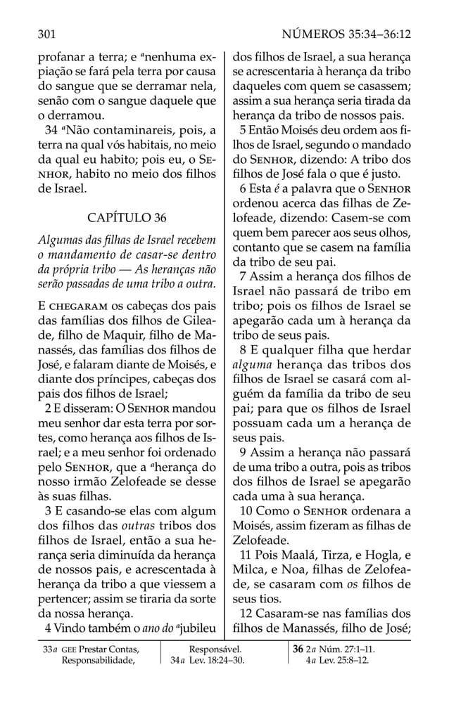 profanar a terra; e a
nenhuma ex-
piação se fará pela terra por causa
do sangue que se derramar nela,
senão com o sangue daquele que
o derramou.
34 a
Não contaminareis, pois, a
terra na qual vós habitais, no meio
da qual eu habito; pois eu, o SE-
NHOR, habito no meio dos ﬁlhos
de Israel.
CAPÍTULO 36
Algumas das ﬁlhas de Israel recebem
o mandamento de casar-se dentro
da própria tribo — As heranças não
serão passadas de uma tribo a outra.
E CHEGARAM os cabeças dos pais
das famílias dos ﬁlhos de Gilea-
de, ﬁlho de Maquir, ﬁlho de Ma-
nassés, das famílias dos ﬁlhos de
José, e falaram diante de Moisés, e
diante dos príncipes, cabeças dos
pais dos ﬁlhos de Israel;
2 E disseram: O SENHOR mandou
meu senhor dar esta terra por sor-
tes, como herança aos ﬁlhos de Is-
rael; e a meu senhor foi ordenado
pelo SENHOR, que a a
herança do
nosso irmão Zelofeade se desse
às suas ﬁlhas.
3 E casando-se elas com algum
dos filhos das outras tribos dos
ﬁlhos de Israel, então a sua he-
rança seria diminuída da herança
de nossos pais, e acrescentada à
herança da tribo a que viessem a
pertencer; assim se tiraria da sorte
da nossa herança.
4 Vindo também o ano do a
jubileu
dos ﬁlhos de Israel, a sua herança
se acrescentaria à herança da tribo
daqueles com quem se casassem;
assim a sua herança seria tirada da
herança da tribo de nossos pais.
5 Então Moisés deu ordem aos ﬁ-
lhos de Israel, segundo o mandado
do SENHOR, dizendo: A tribo dos
ﬁlhos de José fala o que é justo.
6 Esta é a palavra que o SENHOR
ordenou acerca das ﬁlhas de Ze-
lofeade, dizendo: Casem-se com
quem bem parecer aos seus olhos,
contanto que se casem na família
da tribo de seu pai.
7 Assim a herança dos ﬁlhos de
Israel não passará de tribo em
tribo; pois os ﬁlhos de Israel se
apegarão cada um à herança da
tribo de seus pais.
8 E qualquer filha que herdar
alguma herança das tribos dos
ﬁlhos de Israel se casará com al-
guém da família da tribo de seu
pai; para que os ﬁlhos de Israel
possuam cada um a herança de
seus pais.
9 Assim a herança não passará
de uma tribo a outra, pois as tribos
dos ﬁlhos de Israel se apegarão
cada uma à sua herança.
10 Como o SENHOR ordenara a
Moisés, assim ﬁzeram as ﬁlhas de
Zelofeade.
11 Pois Maalá, Tirza, e Hogla, e
Milca, e Noa, ﬁlhas de Zelofea-
de, se casaram com os ﬁlhos de
seus tios.
12 Casaram-se nas famílias dos
ﬁlhos de Manassés, ﬁlho de José;
33a GEE Prestar Contas,
Responsabilidade,
Responsável.
34a Lev. 18:24–30.
36 2a Núm. 27:1–11.
4a Lev. 25:8–12.
301 NÚMEROS 35:34–36:12
 