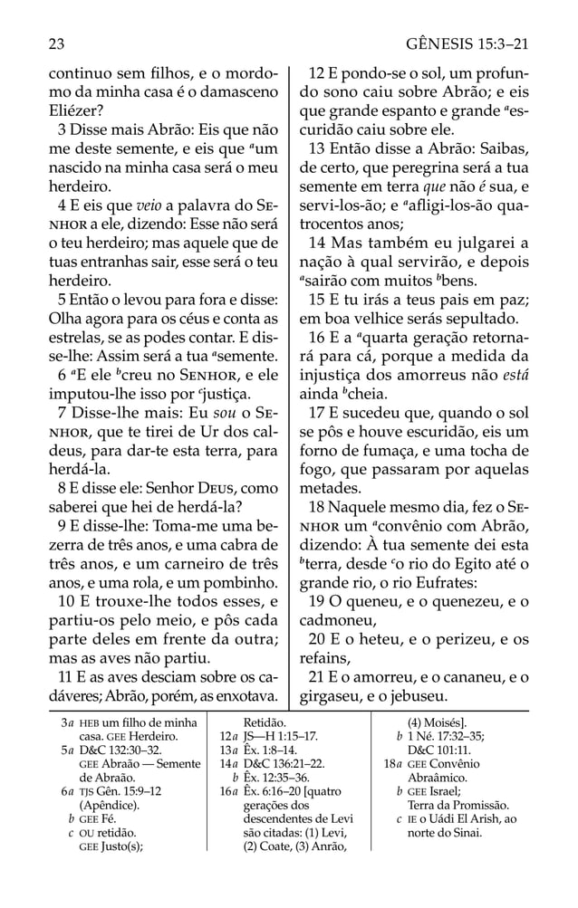 continuo sem ﬁlhos, e o mordo-
mo da minha casa é o damasceno
Eliézer?
3 Disse mais Abrão: Eis que não
me deste semente, e eis que a
um
nascido na minha casa será o meu
herdeiro.
4 E eis que veio a palavra do SE-
NHOR a ele, dizendo: Esse não será
o teu herdeiro; mas aquele que de
tuas entranhas sair, esse será o teu
herdeiro.
5 Então o levou para fora e disse:
Olha agora para os céus e conta as
estrelas, se as podes contar. E dis-
se-lhe: Assim será a tua a
semente.
6 a
E ele b
creu no SENHOR, e ele
imputou-lhe isso por c
justiça.
7 Disse-lhe mais: Eu sou o SE-
NHOR, que te tirei de Ur dos cal-
deus, para dar-te esta terra, para
herdá-la.
8 E disse ele: Senhor DEUS, como
saberei que hei de herdá-la?
9 E disse-lhe: Toma-me uma be-
zerra de três anos, e uma cabra de
três anos, e um carneiro de três
anos, e uma rola, e um pombinho.
10 E trouxe-lhe todos esses, e
partiu-os pelo meio, e pôs cada
parte deles em frente da outra;
mas as aves não partiu.
11 E as aves desciam sobre os ca-
dáveres;Abrão, porém, as enxotava.
12 E pondo-se o sol, um profun-
do sono caiu sobre Abrão; e eis
que grande espanto e grande a
es-
curidão caiu sobre ele.
13 Então disse a Abrão: Saibas,
de certo, que peregrina será a tua
semente em terra que não é sua, e
servi-los-ão; e a
aﬂigi-los-ão qua-
trocentos anos;
14 Mas também eu julgarei a
nação à qual servirão, e depois
a
sairão com muitos b
bens.
15 E tu irás a teus pais em paz;
em boa velhice serás sepultado.
16 E a a
quarta geração retorna-
rá para cá, porque a medida da
injustiça dos amorreus não está
ainda b
cheia.
17 E sucedeu que, quando o sol
se pôs e houve escuridão, eis um
forno de fumaça, e uma tocha de
fogo, que passaram por aquelas
metades.
18 Naquele mesmo dia, fez o SE-
NHOR um a
convênio com Abrão,
dizendo: À tua semente dei esta
b
terra, desde c
o rio do Egito até o
grande rio, o rio Eufrates:
19 O queneu, e o quenezeu, e o
cadmoneu,
20 E o heteu, e o perizeu, e os
refains,
21 E o amorreu, e o cananeu, e o
girgaseu, e o jebuseu.
3a HEB um ﬁlho de minha
casa. GEE Herdeiro.
5a D&C 132:30–32.
GEE Abraão — Semente
de Abraão.
6a TJS Gên. 15:9–12
(Apêndice).
b GEE Fé.
c OU retidão.
GEE Justo(s);
Retidão.
12a JS—H 1:15–17.
13a Êx. 1:8–14.
14a D&C 136:21–22.
b Êx. 12:35–36.
16a Êx. 6:16–20 [quatro
gerações dos
descendentes de Levi
são citadas: (1) Levi,
(2) Coate, (3) Anrão,
(4) Moisés].
b 1 Né. 17:32–35;
D&C 101:11.
18a GEE Convênio
Abraâmico.
b GEE Israel;
Terra da Promissão.
c IE o Uádi El Arish, ao
norte do Sinai.
23 GÊNESIS 15:3–21
 
