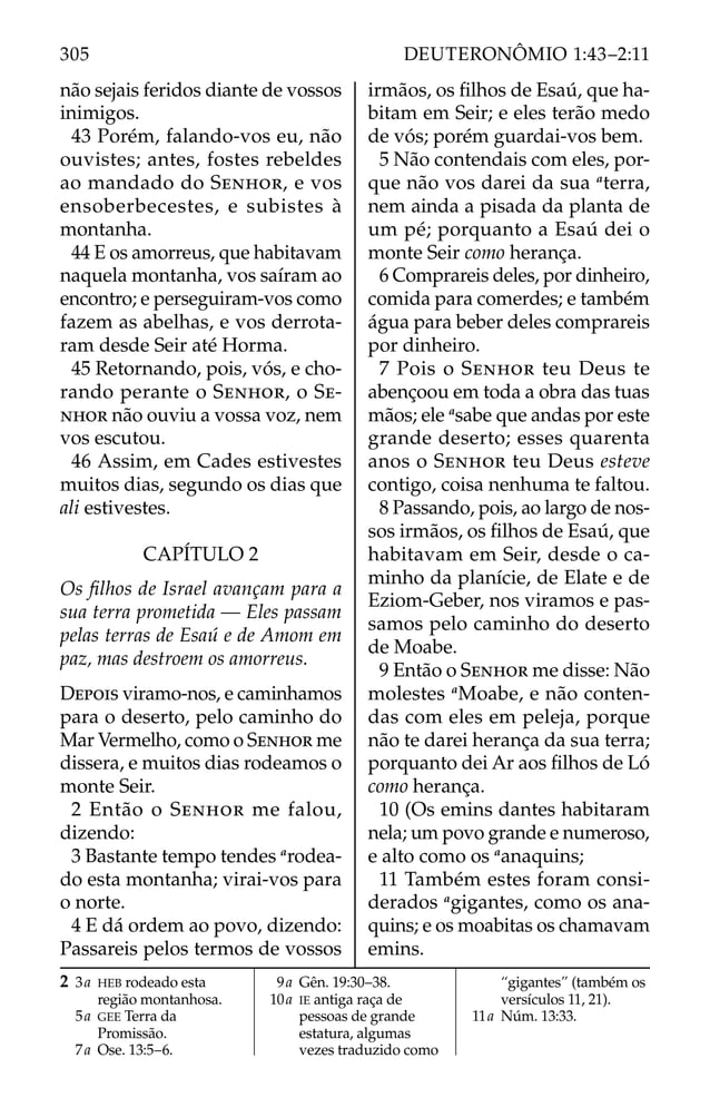 não sejais feridos diante de vossos
inimigos.
43 Porém, falando-vos eu, não
ouvistes; antes, fostes rebeldes
ao mandado do SENHOR, e vos
ensoberbecestes, e subistes à
montanha.
44 E os amorreus, que habitavam
naquela montanha, vos saíram ao
encontro; e perseguiram-vos como
fazem as abelhas, e vos derrota-
ram desde Seir até Horma.
45 Retornando, pois, vós, e cho-
rando perante o SENHOR, o SE-
NHOR não ouviu a vossa voz, nem
vos escutou.
46 Assim, em Cades estivestes
muitos dias, segundo os dias que
ali estivestes.
CAPÍTULO 2
Os ﬁlhos de Israel avançam para a
sua terra prometida — Eles passam
pelas terras de Esaú e de Amom em
paz, mas destroem os amorreus.
DEPOIS viramo-nos, e caminhamos
para o deserto, pelo caminho do
Mar Vermelho, como o SENHOR me
dissera, e muitos dias rodeamos o
monte Seir.
2 Então o SENHOR me falou,
dizendo:
3 Bastante tempo tendes a
rodea-
do esta montanha; virai-vos para
o norte.
4 E dá ordem ao povo, dizendo:
Passareis pelos termos de vossos
irmãos, os ﬁlhos de Esaú, que ha-
bitam em Seir; e eles terão medo
de vós; porém guardai-vos bem.
5 Não contendais com eles, por-
que não vos darei da sua a
terra,
nem ainda a pisada da planta de
um pé; porquanto a Esaú dei o
monte Seir como herança.
6 Comprareis deles, por dinheiro,
comida para comerdes; e também
água para beber deles comprareis
por dinheiro.
7 Pois o SENHOR teu Deus te
abençoou em toda a obra das tuas
mãos; ele a
sabe que andas por este
grande deserto; esses quarenta
anos o SENHOR teu Deus esteve
contigo, coisa nenhuma te faltou.
8 Passando, pois, ao largo de nos-
sos irmãos, os ﬁlhos de Esaú, que
habitavam em Seir, desde o ca-
minho da planície, de Elate e de
Eziom-Geber, nos viramos e pas-
samos pelo caminho do deserto
de Moabe.
9 Então o SENHOR me disse: Não
molestes a
Moabe, e não conten-
das com eles em peleja, porque
não te darei herança da sua terra;
porquanto dei Ar aos ﬁlhos de Ló
como herança.
10 (Os emins dantes habitaram
nela; um povo grande e numeroso,
e alto como os a
anaquins;
11 Também estes foram consi-
derados a
gigantes, como os ana-
quins; e os moabitas os chamavam
emins.
2 3a HEB rodeado esta
região montanhosa.
5a GEE Terra da
Promissão.
7a Ose. 13:5–6.
9a Gên. 19:30–38.
10a IE antiga raça de
pessoas de grande
estatura, algumas
vezes traduzido como
“gigantes” (também os
versículos 11, 21).
11a Núm. 13:33.
305 DEUTERONÔMIO 1:43–2:11
 