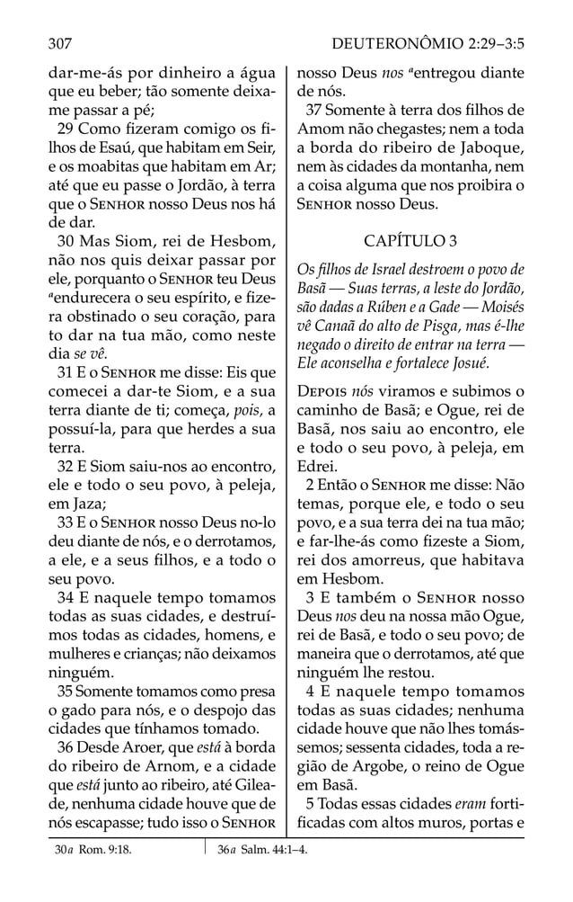 dar-me-ás por dinheiro a água
que eu beber; tão somente deixa-
me passar a pé;
29 Como ﬁzeram comigo os ﬁ-
lhos de Esaú, que habitam em Seir,
e os moabitas que habitam em Ar;
até que eu passe o Jordão, à terra
que o SENHOR nosso Deus nos há
de dar.
30 Mas Siom, rei de Hesbom,
não nos quis deixar passar por
ele, porquanto o SENHOR teu Deus
a
endurecera o seu espírito, e ﬁze-
ra obstinado o seu coração, para
to dar na tua mão, como neste
dia se vê.
31 E o SENHOR me disse: Eis que
comecei a dar-te Siom, e a sua
terra diante de ti; começa, pois, a
possuí-la, para que herdes a sua
terra.
32 E Siom saiu-nos ao encontro,
ele e todo o seu povo, à peleja,
em Jaza;
33 E o SENHOR nosso Deus no-lo
deu diante de nós, e o derrotamos,
a ele, e a seus ﬁlhos, e a todo o
seu povo.
34 E naquele tempo tomamos
todas as suas cidades, e destruí-
mos todas as cidades, homens, e
mulheres e crianças; não deixamos
ninguém.
35 Somente tomamos como presa
o gado para nós, e o despojo das
cidades que tínhamos tomado.
36 Desde Aroer, que está à borda
do ribeiro de Arnom, e a cidade
que está junto ao ribeiro, até Gilea-
de, nenhuma cidade houve que de
nós escapasse; tudo isso o SENHOR
nosso Deus nos a
entregou diante
de nós.
37 Somente à terra dos ﬁlhos de
Amom não chegastes; nem a toda
a borda do ribeiro de Jaboque,
nem às cidades da montanha, nem
a coisa alguma que nos proibira o
SENHOR nosso Deus.
CAPÍTULO 3
Os ﬁlhos de Israel destroem o povo de
Basã — Suas terras, a leste do Jordão,
são dadas a Rúben e a Gade — Moisés
vê Canaã do alto de Pisga, mas é-lhe
negado o direito de entrar na terra —
Ele aconselha e fortalece Josué.
DEPOIS nós viramos e subimos o
caminho de Basã; e Ogue, rei de
Basã, nos saiu ao encontro, ele
e todo o seu povo, à peleja, em
Edrei.
2 Então o SENHOR me disse: Não
temas, porque ele, e todo o seu
povo, e a sua terra dei na tua mão;
e far-lhe-ás como ﬁzeste a Siom,
rei dos amorreus, que habitava
em Hesbom.
3 E também o SENHOR nosso
Deus nos deu na nossa mão Ogue,
rei de Basã, e todo o seu povo; de
maneira que o derrotamos, até que
ninguém lhe restou.
4 E naquele tempo tomamos
todas as suas cidades; nenhuma
cidade houve que não lhes tomás-
semos; sessenta cidades, toda a re-
gião de Argobe, o reino de Ogue
em Basã.
5 Todas essas cidades eram forti-
ﬁcadas com altos muros, portas e
30a Rom. 9:18. 36a Salm. 44:1–4.
307 DEUTERONÔMIO 2:29–3:5
 