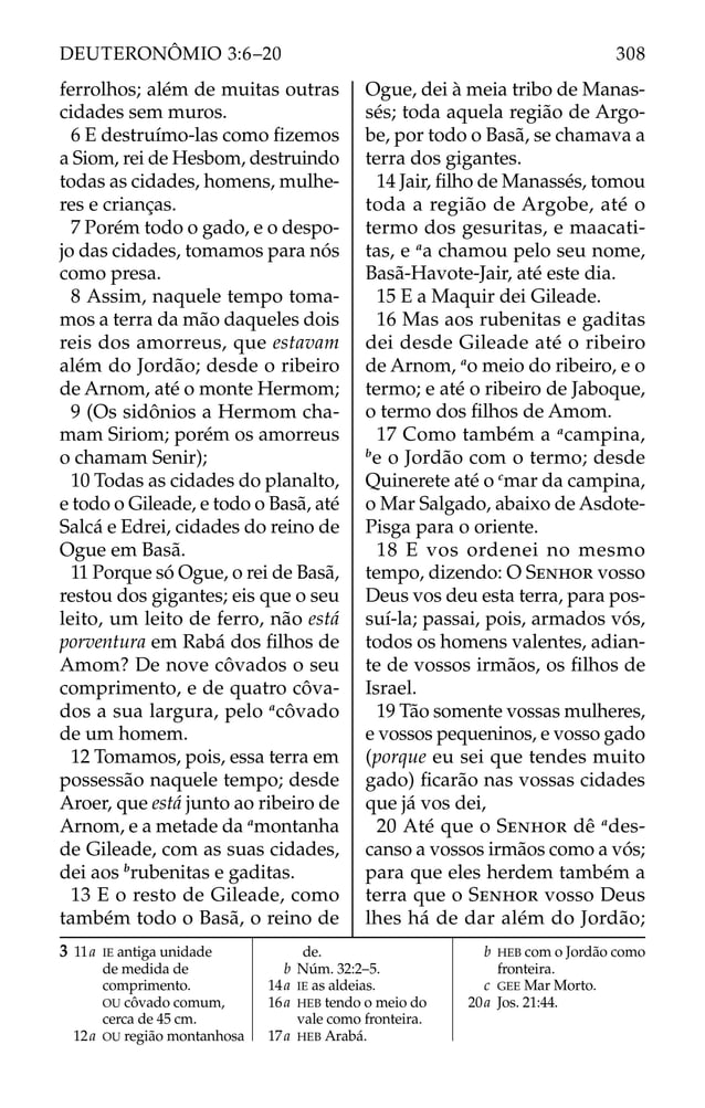 ferrolhos; além de muitas outras
cidades sem muros.
6 E destruímo-las como ﬁzemos
a Siom, rei de Hesbom, destruindo
todas as cidades, homens, mulhe-
res e crianças.
7 Porém todo o gado, e o despo-
jo das cidades, tomamos para nós
como presa.
8 Assim, naquele tempo toma-
mos a terra da mão daqueles dois
reis dos amorreus, que estavam
além do Jordão; desde o ribeiro
de Arnom, até o monte Hermom;
9 (Os sidônios a Hermom cha-
mam Siriom; porém os amorreus
o chamam Senir);
10 Todas as cidades do planalto,
e todo o Gileade, e todo o Basã, até
Salcá e Edrei, cidades do reino de
Ogue em Basã.
11 Porque só Ogue, o rei de Basã,
restou dos gigantes; eis que o seu
leito, um leito de ferro, não está
porventura em Rabá dos ﬁlhos de
Amom? De nove côvados o seu
comprimento, e de quatro côva-
dos a sua largura, pelo a
côvado
de um homem.
12 Tomamos, pois, essa terra em
possessão naquele tempo; desde
Aroer, que está junto ao ribeiro de
Arnom, e a metade da a
montanha
de Gileade, com as suas cidades,
dei aos b
rubenitas e gaditas.
13 E o resto de Gileade, como
também todo o Basã, o reino de
Ogue, dei à meia tribo de Manas-
sés; toda aquela região de Argo-
be, por todo o Basã, se chamava a
terra dos gigantes.
14 Jair, ﬁlho de Manassés, tomou
toda a região de Argobe, até o
termo dos gesuritas, e maacati-
tas, e a
a chamou pelo seu nome,
Basã-Havote-Jair, até este dia.
15 E a Maquir dei Gileade.
16 Mas aos rubenitas e gaditas
dei desde Gileade até o ribeiro
de Arnom, a
o meio do ribeiro, e o
termo; e até o ribeiro de Jaboque,
o termo dos ﬁlhos de Amom.
17 Como também a a
campina,
b
e o Jordão com o termo; desde
Quinerete até o c
mar da campina,
o Mar Salgado, abaixo de Asdote-
Pisga para o oriente.
18 E vos ordenei no mesmo
tempo, dizendo: O SENHOR vosso
Deus vos deu esta terra, para pos-
suí-la; passai, pois, armados vós,
todos os homens valentes, adian-
te de vossos irmãos, os ﬁlhos de
Israel.
19 Tão somente vossas mulheres,
e vossos pequeninos, e vosso gado
(porque eu sei que tendes muito
gado) ﬁcarão nas vossas cidades
que já vos dei,
20 Até que o SENHOR dê a
des-
canso a vossos irmãos como a vós;
para que eles herdem também a
terra que o SENHOR vosso Deus
lhes há de dar além do Jordão;
3 11a IE antiga unidade
de medida de
comprimento.
OU côvado comum,
cerca de 45 cm.
12a OU região montanhosa
de.
b Núm. 32:2–5.
14a IE as aldeias.
16a HEB tendo o meio do
vale como fronteira.
17a HEB Arabá.
b HEB com o Jordão como
fronteira.
c GEE Mar Morto.
20a Jos. 21:44.
308
DEUTERONÔMIO 3:6–20
 