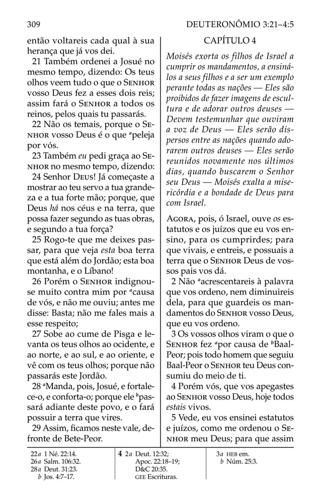 então voltareis cada qual à sua
herança que já vos dei.
21 Também ordenei a Josué no
mesmo tempo, dizendo: Os teus
olhos veem tudo o que o SENHOR
vosso Deus fez a esses dois reis;
assim fará o SENHOR a todos os
reinos, pelos quais tu passarás.
22 Não os temais, porque o SE-
NHOR vosso Deus é o que a
peleja
por vós.
23 Também eu pedi graça ao SE-
NHOR no mesmo tempo, dizendo:
24 Senhor DEUS! Já começaste a
mostrar ao teu servo a tua grande-
za e a tua forte mão; porque, que
Deus há nos céus e na terra, que
possa fazer segundo as tuas obras,
e segundo a tua força?
25 Rogo-te que me deixes pas-
sar, para que veja esta boa terra
que está além do Jordão; esta boa
montanha, e o Líbano!
26 Porém o SENHOR indignou-
se muito contra mim por a
causa
de vós, e não me ouviu; antes me
disse: Basta; não me fales mais a
esse respeito;
27 Sobe ao cume de Pisga e le-
vanta os teus olhos ao ocidente, e
ao norte, e ao sul, e ao oriente, e
vê com os teus olhos; porque não
passarás este Jordão.
28 a
Manda, pois, Josué, e fortale-
ce-o, e conforta-o; porque ele b
pas-
sará adiante deste povo, e o fará
possuir a terra que vires.
29 Assim, ﬁcamos neste vale, de-
fronte de Bete-Peor.
CAPÍTULO 4
Moisés exorta os filhos de Israel a
cumprir os mandamentos, a ensiná-
los a seus filhos e a ser um exemplo
perante todas as nações — Eles são
proibidos de fazer imagens de escul-
tura e de adorar outros deuses —
Devem testemunhar que ouviram
a voz de Deus — Eles serão dis-
persos entre as nações quando ado-
rarem outros deuses — Eles serão
reunidos novamente nos últimos
dias, quando buscarem o Senhor
seu Deus — Moisés exalta a mise-
ricórdia e a bondade de Deus para
com Israel.
AGORA, pois, ó Israel, ouve os es-
tatutos e os juízos que eu vos en-
sino, para os cumprirdes; para
que vivais, e entreis, e possuais a
terra que o SENHOR Deus de vos-
sos pais vos dá.
2 Não a
acrescentareis à palavra
que vos ordeno, nem diminuireis
dela, para que guardeis os man-
damentos do SENHOR vosso Deus,
que eu vos ordeno.
3 Os vossos olhos viram o que o
SENHOR fez a
por causa de b
Baal-
Peor; pois todo homem que seguiu
Baal-Peor o SENHOR teu Deus con-
sumiu do meio de ti.
4 Porém vós, que vos apegastes
ao SENHOR vosso Deus, hoje todos
estais vivos.
5 Vede, eu vos ensinei estatutos
e juízos, como me ordenou o SE-
NHOR meu Deus; para que assim
22a 1 Né. 22:14.
26a Salm. 106:32.
28a Deut. 31:23.
b Jos. 4:7–17.
4 2a Deut. 12:32;
Apoc. 22:18–19;
D&C 20:35.
GEE Escrituras.
3a HEB em.
b Núm. 25:3.
309 DEUTERONÔMIO 3:21–4:5
 
