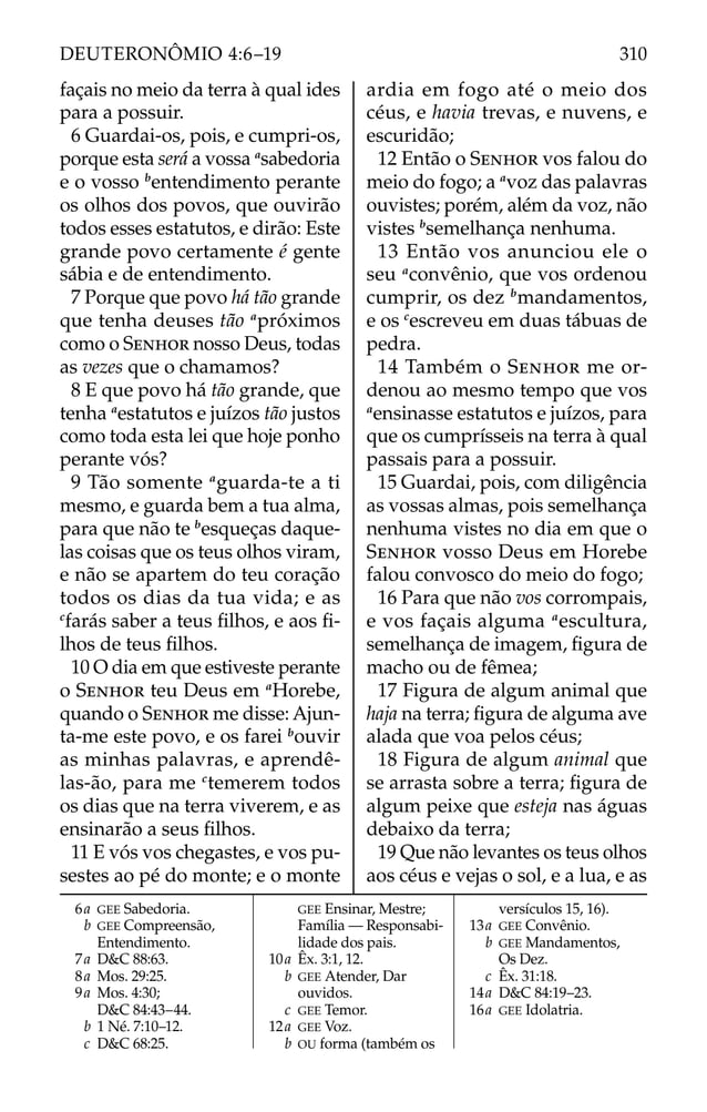 façais no meio da terra à qual ides
para a possuir.
6 Guardai-os, pois, e cumpri-os,
porque esta será a vossa a
sabedoria
e o vosso b
entendimento perante
os olhos dos povos, que ouvirão
todos esses estatutos, e dirão: Este
grande povo certamente é gente
sábia e de entendimento.
7 Porque que povo há tão grande
que tenha deuses tão a
próximos
como o SENHOR nosso Deus, todas
as vezes que o chamamos?
8 E que povo há tão grande, que
tenha a
estatutos e juízos tão justos
como toda esta lei que hoje ponho
perante vós?
9 Tão somente a
guarda-te a ti
mesmo, e guarda bem a tua alma,
para que não te b
esqueças daque-
las coisas que os teus olhos viram,
e não se apartem do teu coração
todos os dias da tua vida; e as
c
farás saber a teus ﬁlhos, e aos ﬁ-
lhos de teus ﬁlhos.
10 O dia em que estiveste perante
o SENHOR teu Deus em a
Horebe,
quando o SENHOR me disse: Ajun-
ta-me este povo, e os farei b
ouvir
as minhas palavras, e aprendê-
las-ão, para me c
temerem todos
os dias que na terra viverem, e as
ensinarão a seus ﬁlhos.
11 E vós vos chegastes, e vos pu-
sestes ao pé do monte; e o monte
ardia em fogo até o meio dos
céus, e havia trevas, e nuvens, e
escuridão;
12 Então o SENHOR vos falou do
meio do fogo; a a
voz das palavras
ouvistes; porém, além da voz, não
vistes b
semelhança nenhuma.
13 Então vos anunciou ele o
seu a
convênio, que vos ordenou
cumprir, os dez b
mandamentos,
e os c
escreveu em duas tábuas de
pedra.
14 Também o SENHOR me or-
denou ao mesmo tempo que vos
a
ensinasse estatutos e juízos, para
que os cumprísseis na terra à qual
passais para a possuir.
15 Guardai, pois, com diligência
as vossas almas, pois semelhança
nenhuma vistes no dia em que o
SENHOR vosso Deus em Horebe
falou convosco do meio do fogo;
16 Para que não vos corrompais,
e vos façais alguma a
escultura,
semelhança de imagem, ﬁgura de
macho ou de fêmea;
17 Figura de algum animal que
haja na terra; ﬁgura de alguma ave
alada que voa pelos céus;
18 Figura de algum animal que
se arrasta sobre a terra; ﬁgura de
algum peixe que esteja nas águas
debaixo da terra;
19 Que não levantes os teus olhos
aos céus e vejas o sol, e a lua, e as
6a GEE Sabedoria.
b GEE Compreensão,
Entendimento.
7a D&C 88:63.
8a Mos. 29:25.
9a Mos. 4:30;
D&C 84:43–44.
b 1 Né. 7:10–12.
c D&C 68:25.
GEE Ensinar, Mestre;
Família — Responsabi-
lidade dos pais.
10a Êx. 3:1, 12.
b GEE Atender, Dar
ouvidos.
c GEE Temor.
12a GEE Voz.
b OU forma (também os
versículos 15, 16).
13a GEE Convênio.
b GEE Mandamentos,
Os Dez.
c Êx. 31:18.
14a D&C 84:19–23.
16a GEE Idolatria.
310
DEUTERONÔMIO 4:6–19
 