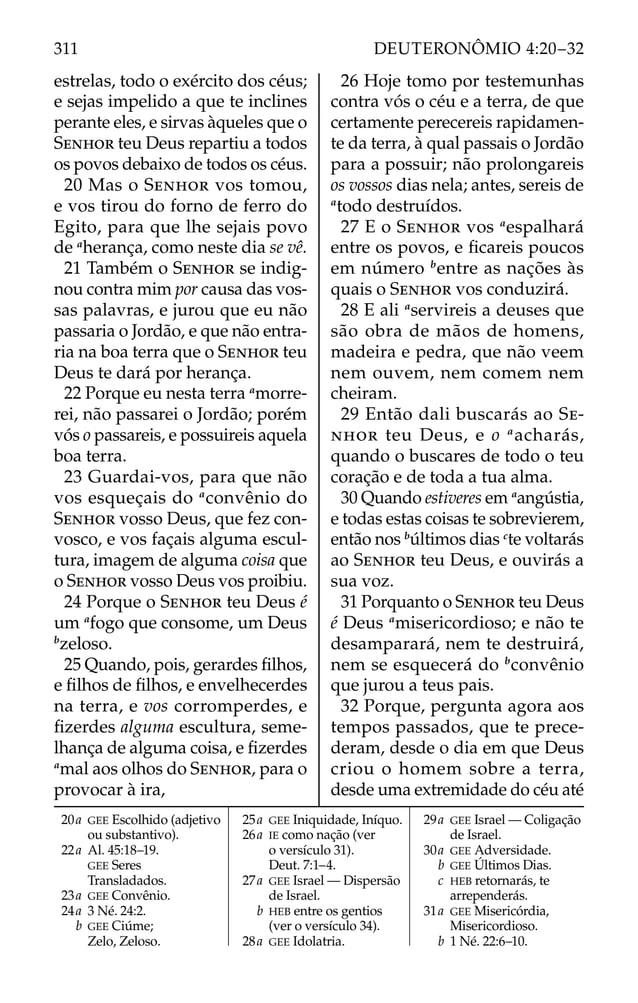 estrelas, todo o exército dos céus;
e sejas impelido a que te inclines
perante eles, e sirvas àqueles que o
SENHOR teu Deus repartiu a todos
os povos debaixo de todos os céus.
20 Mas o SENHOR vos tomou,
e vos tirou do forno de ferro do
Egito, para que lhe sejais povo
de a
herança, como neste dia se vê.
21 Também o SENHOR se indig-
nou contra mim por causa das vos-
sas palavras, e jurou que eu não
passaria o Jordão, e que não entra-
ria na boa terra que o SENHOR teu
Deus te dará por herança.
22 Porque eu nesta terra a
morre-
rei, não passarei o Jordão; porém
vós o passareis, e possuireis aquela
boa terra.
23 Guardai-vos, para que não
vos esqueçais do a
convênio do
SENHOR vosso Deus, que fez con-
vosco, e vos façais alguma escul-
tura, imagem de alguma coisa que
o SENHOR vosso Deus vos proibiu.
24 Porque o SENHOR teu Deus é
um a
fogo que consome, um Deus
b
zeloso.
25 Quando, pois, gerardes ﬁlhos,
e ﬁlhos de ﬁlhos, e envelhecerdes
na terra, e vos corromperdes, e
ﬁzerdes alguma escultura, seme-
lhança de alguma coisa, e ﬁzerdes
a
mal aos olhos do SENHOR, para o
provocar à ira,
26 Hoje tomo por testemunhas
contra vós o céu e a terra, de que
certamente perecereis rapidamen-
te da terra, à qual passais o Jordão
para a possuir; não prolongareis
os vossos dias nela; antes, sereis de
a
todo destruídos.
27 E o SENHOR vos a
espalhará
entre os povos, e ﬁcareis poucos
em número b
entre as nações às
quais o SENHOR vos conduzirá.
28 E ali a
servireis a deuses que
são obra de mãos de homens,
madeira e pedra, que não veem
nem ouvem, nem comem nem
cheiram.
29 Então dali buscarás ao SE-
NHOR teu Deus, e o a
acharás,
quando o buscares de todo o teu
coração e de toda a tua alma.
30 Quando estiveres em a
angústia,
e todas estas coisas te sobrevierem,
então nos b
últimos dias c
te voltarás
ao SENHOR teu Deus, e ouvirás a
sua voz.
31 Porquanto o SENHOR teu Deus
é Deus a
misericordioso; e não te
desamparará, nem te destruirá,
nem se esquecerá do b
convênio
que jurou a teus pais.
32 Porque, pergunta agora aos
tempos passados, que te prece-
deram, desde o dia em que Deus
criou o homem sobre a terra,
desde uma extremidade do céu até
20a GEE Escolhido (adjetivo
ou substantivo).
22a Al. 45:18–19.
GEE Seres
Transladados.
23a GEE Convênio.
24a 3 Né. 24:2.
b GEE Ciúme;
Zelo, Zeloso.
25a GEE Iniquidade, Iníquo.
26a IE como nação (ver
o versículo 31).
Deut. 7:1–4.
27a GEE Israel — Dispersão
de Israel.
b HEB entre os gentios
(ver o versículo 34).
28a GEE Idolatria.
29a GEE Israel — Coligação
de Israel.
30a GEE Adversidade.
b GEE Últimos Dias.
c HEB retornarás, te
arrependerás.
31a GEE Misericórdia,
Misericordioso.
b 1 Né. 22:6–10.
311 DEUTERONÔMIO 4:20–32
 