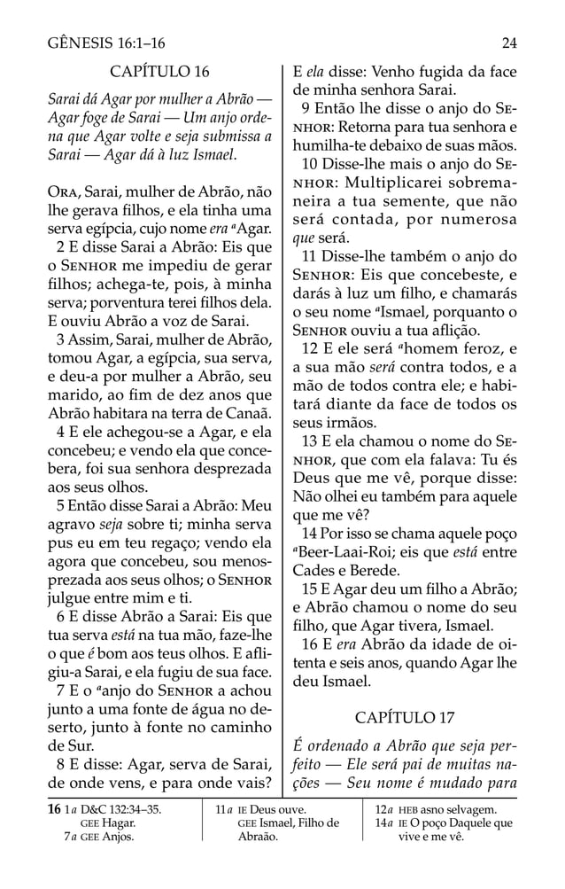 CAPÍTULO 16
Sarai dá Agar por mulher a Abrão —
Agar foge de Sarai — Um anjo orde-
na que Agar volte e seja submissa a
Sarai — Agar dá à luz Ismael.
ORA, Sarai, mulher de Abrão, não
lhe gerava ﬁlhos, e ela tinha uma
serva egípcia, cujo nome era a
Agar.
2 E disse Sarai a Abrão: Eis que
o SENHOR me impediu de gerar
ﬁlhos; achega-te, pois, à minha
serva; porventura terei ﬁlhos dela.
E ouviu Abrão a voz de Sarai.
3 Assim, Sarai, mulher de Abrão,
tomou Agar, a egípcia, sua serva,
e deu-a por mulher a Abrão, seu
marido, ao ﬁm de dez anos que
Abrão habitara na terra de Canaã.
4 E ele achegou-se a Agar, e ela
concebeu; e vendo ela que conce-
bera, foi sua senhora desprezada
aos seus olhos.
5 Então disse Sarai a Abrão: Meu
agravo seja sobre ti; minha serva
pus eu em teu regaço; vendo ela
agora que concebeu, sou menos-
prezada aos seus olhos; o SENHOR
julgue entre mim e ti.
6 E disse Abrão a Sarai: Eis que
tua serva está na tua mão, faze-lhe
o que é bom aos teus olhos. E aﬂi-
giu-a Sarai, e ela fugiu de sua face.
7 E o a
anjo do SENHOR a achou
junto a uma fonte de água no de-
serto, junto à fonte no caminho
de Sur.
8 E disse: Agar, serva de Sarai,
de onde vens, e para onde vais?
E ela disse: Venho fugida da face
de minha senhora Sarai.
9 Então lhe disse o anjo do SE-
NHOR: Retorna para tua senhora e
humilha-te debaixo de suas mãos.
10 Disse-lhe mais o anjo do SE-
NHOR: Multiplicarei sobrema-
neira a tua semente, que não
será contada, por numerosa
que será.
11 Disse-lhe também o anjo do
SENHOR: Eis que concebeste, e
darás à luz um ﬁlho, e chamarás
o seu nome a
Ismael, porquanto o
SENHOR ouviu a tua aﬂição.
12 E ele será a
homem feroz, e
a sua mão será contra todos, e a
mão de todos contra ele; e habi-
tará diante da face de todos os
seus irmãos.
13 E ela chamou o nome do SE-
NHOR, que com ela falava: Tu és
Deus que me vê, porque disse:
Não olhei eu também para aquele
que me vê?
14 Por isso se chama aquele poço
a
Beer-Laai-Roi; eis que está entre
Cades e Berede.
15 E Agar deu um ﬁlho a Abrão;
e Abrão chamou o nome do seu
ﬁlho, que Agar tivera, Ismael.
16 E era Abrão da idade de oi-
tenta e seis anos, quando Agar lhe
deu Ismael.
CAPÍTULO 17
É ordenado a Abrão que seja per-
feito — Ele será pai de muitas na-
ções — Seu nome é mudado para
16 1a D&C 132:34–35.
GEE Hagar.
7a GEE Anjos.
11a IE Deus ouve.
GEE Ismael, Filho de
Abraão.
12a HEB asno selvagem.
14a IE O poço Daquele que
vive e me vê.
24
GÊNESIS 16:1–16
 