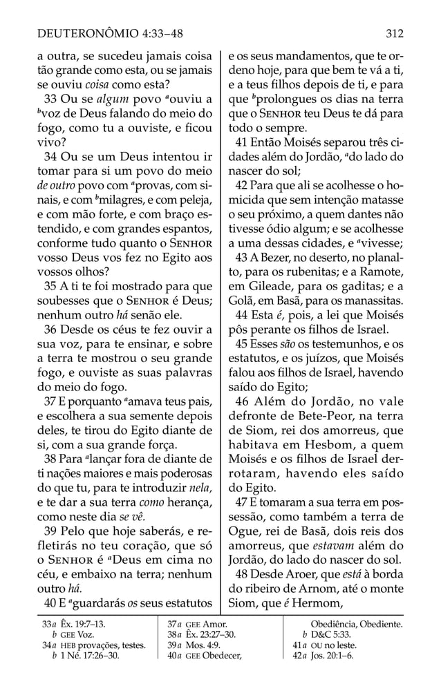 a outra, se sucedeu jamais coisa
tão grande como esta, ou se jamais
se ouviu coisa como esta?
33 Ou se algum povo a
ouviu a
b
voz de Deus falando do meio do
fogo, como tu a ouviste, e ﬁcou
vivo?
34 Ou se um Deus intentou ir
tomar para si um povo do meio
de outro povo com a
provas, com si-
nais, e com b
milagres, e com peleja,
e com mão forte, e com braço es-
tendido, e com grandes espantos,
conforme tudo quanto o SENHOR
vosso Deus vos fez no Egito aos
vossos olhos?
35 A ti te foi mostrado para que
soubesses que o SENHOR é Deus;
nenhum outro há senão ele.
36 Desde os céus te fez ouvir a
sua voz, para te ensinar, e sobre
a terra te mostrou o seu grande
fogo, e ouviste as suas palavras
do meio do fogo.
37 E porquanto a
amava teus pais,
e escolhera a sua semente depois
deles, te tirou do Egito diante de
si, com a sua grande força.
38 Para a
lançar fora de diante de
ti nações maiores e mais poderosas
do que tu, para te introduzir nela,
e te dar a sua terra como herança,
como neste dia se vê.
39 Pelo que hoje saberás, e re-
fletirás no teu coração, que só
o SENHOR é a
Deus em cima no
céu, e embaixo na terra; nenhum
outro há.
40 E a
guardarás os seus estatutos
e os seus mandamentos, que te or-
deno hoje, para que bem te vá a ti,
e a teus ﬁlhos depois de ti, e para
que b
prolongues os dias na terra
que o SENHOR teu Deus te dá para
todo o sempre.
41 Então Moisés separou três ci-
dades além do Jordão, a
do lado do
nascer do sol;
42 Para que ali se acolhesse o ho-
micida que sem intenção matasse
o seu próximo, a quem dantes não
tivesse ódio algum; e se acolhesse
a uma dessas cidades, e a
vivesse;
43 ABezer, no deserto, no planal-
to, para os rubenitas; e a Ramote,
em Gileade, para os gaditas; e a
Golã, em Basã, para os manassitas.
44 Esta é, pois, a lei que Moisés
pôs perante os ﬁlhos de Israel.
45 Esses são os testemunhos, e os
estatutos, e os juízos, que Moisés
falou aos ﬁlhos de Israel, havendo
saído do Egito;
46 Além do Jordão, no vale
defronte de Bete-Peor, na terra
de Siom, rei dos amorreus, que
habitava em Hesbom, a quem
Moisés e os ﬁlhos de Israel der-
rotaram, havendo eles saído
do Egito.
47 E tomaram a sua terra em pos-
sessão, como também a terra de
Ogue, rei de Basã, dois reis dos
amorreus, que estavam além do
Jordão, do lado do nascer do sol.
48 Desde Aroer, que está à borda
do ribeiro de Arnom, até o monte
Siom, que é Hermom,
33a Êx. 19:7–13.
b GEE Voz.
34a HEB provações, testes.
b 1 Né. 17:26–30.
37a GEE Amor.
38a Êx. 23:27–30.
39a Mos. 4:9.
40a GEE Obedecer,
Obediência, Obediente.
b D&C 5:33.
41a OU no leste.
42a Jos. 20:1–6.
312
DEUTERONÔMIO 4:33–48
 