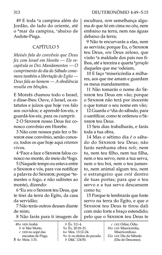 49 E toda a
a campina além do
Jordão, do lado do oriente, até
o b
mar da campina, c
abaixo de
Asdote-Pisga.
CAPÍTULO 5
Moisés fala do convênio que Deus
fez com Israel em Horebe — Ele re-
capitula os Dez Mandamentos — O
cumprimento do dia do Sábado come-
mora também a libertação do Egito —
Deus fala ao homem — A obediência
resulta em bênçãos.
E MOISÉS chamou todo o Israel,
e disse-lhes: Ouve, ó Israel, os es-
tatutos e juízos que hoje vos falo
aos ouvidos; e aprendê-los-eis, e
guardá-los-eis, para os cumprir.
2 O SENHOR nosso Deus fez co-
nosco convênio em Horebe.
3 Não com nossos pais fez o SE-
NHOR esse convênio, senão conos-
co, todos os que hoje aqui estamos
vivos.
4 a
Face a face o SENHOR falou co-
nosco no monte, do meio do b
fogo.
5 (Naquele tempo eu estava entre
o SENHOR e vós, para vos notiﬁcar
a palavra do SENHOR; porque a
te-
mestes o fogo, e não subistes ao
monte), dizendo:
6 a
Eu sou o SENHOR teu Deus, que
te tirei da terra do Egito, da casa
da servidão;
7 Não terás outros deuses diante
de mim;
8 Não farás para ti imagem de
escultura, nem semelhança algu-
ma do que há em cima no céu, nem
embaixo na terra, nem nas águas
debaixo da terra;
9 Não te encurvarás a elas, nem
as servirás; porque Eu, o SENHOR
teu Deus, sou Deus zeloso, que
visito a
a maldade dos pais nos ﬁ-
lhos, até a terceira e quarta b
geração
daqueles que me c
odeiam,
10 E faço a
misericórdia a milha-
res, aos que me amam e guardam
os meus mandamentos.
11 Não tomarás o nome do SE-
NHOR teu Deus em vão; porque
o SENHOR não terá por inocente
o que tomar o seu nome em vão;
12 Guarda o a
dia do sábado, para
o santiﬁcar, como te ordenou o SE-
NHOR teu Deus.
13 Seis dias trabalharás, e farás
toda a tua obra,
14 Mas o sétimo dia é o sába-
do do SENHOR teu Deus; não
farás nenhuma obra nele, nem
tu, nem teu ﬁlho, nem tua ﬁlha,
nem o teu servo, nem a tua serva,
nem o teu boi, nem o teu jumen-
to, nem animal algum teu, nem
o estrangeiro que está dentro
de tuas portas; para que o teu
servo e a tua serva descansem
como tu;
15 Porque te lembrarás que foste
servo na terra do Egito, e que o
SENHOR teu Deus te tirou dali
com mão forte e braço estendido;
pelo que o SENHOR teu Deus te
49a HEB Arabá.
b IE Mar Morto.
c HEB no sopé das
encostas de Pisga.
5 4a Mois. 1:31.
b Êx. 3:2–4.
5a Êx. 20:18–21.
6a Mos. 13:12–24.
9a IE os efeitos do pecado.
b D&C 124:50.
c GEE Odiar, Ódio.
10a GEE Misericórdia,
Misericordioso.
12a GEE Dia do Sábado
(Dia de Descanso).
313 DEUTERONÔMIO 4:49–5:15
 