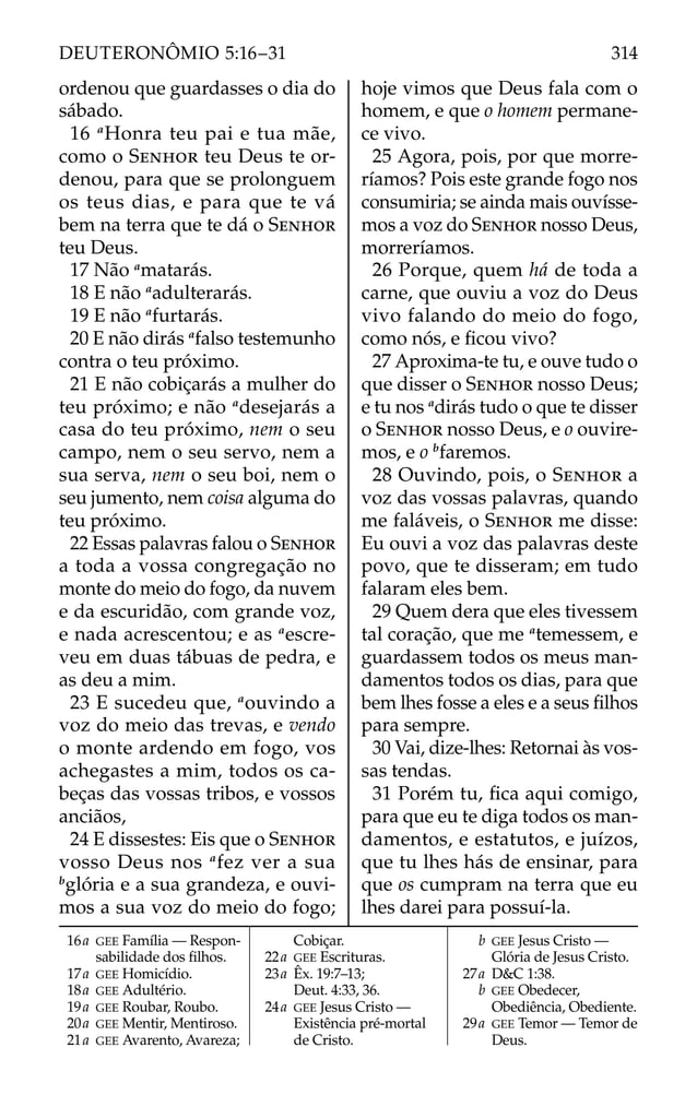 ordenou que guardasses o dia do
sábado.
16 a
Honra teu pai e tua mãe,
como o SENHOR teu Deus te or-
denou, para que se prolonguem
os teus dias, e para que te vá
bem na terra que te dá o SENHOR
teu Deus.
17 Não a
matarás.
18 E não a
adulterarás.
19 E não a
furtarás.
20 E não dirás a
falso testemunho
contra o teu próximo.
21 E não cobiçarás a mulher do
teu próximo; e não a
desejarás a
casa do teu próximo, nem o seu
campo, nem o seu servo, nem a
sua serva, nem o seu boi, nem o
seu jumento, nem coisa alguma do
teu próximo.
22 Essas palavras falou o SENHOR
a toda a vossa congregação no
monte do meio do fogo, da nuvem
e da escuridão, com grande voz,
e nada acrescentou; e as a
escre-
veu em duas tábuas de pedra, e
as deu a mim.
23 E sucedeu que, a
ouvindo a
voz do meio das trevas, e vendo
o monte ardendo em fogo, vos
achegastes a mim, todos os ca-
beças das vossas tribos, e vossos
anciãos,
24 E dissestes: Eis que o SENHOR
vosso Deus nos a
fez ver a sua
b
glória e a sua grandeza, e ouvi-
mos a sua voz do meio do fogo;
hoje vimos que Deus fala com o
homem, e que o homem permane-
ce vivo.
25 Agora, pois, por que morre-
ríamos? Pois este grande fogo nos
consumiria; se ainda mais ouvísse-
mos a voz do SENHOR nosso Deus,
morreríamos.
26 Porque, quem há de toda a
carne, que ouviu a voz do Deus
vivo falando do meio do fogo,
como nós, e ﬁcou vivo?
27 Aproxima-te tu, e ouve tudo o
que disser o SENHOR nosso Deus;
e tu nos a
dirás tudo o que te disser
o SENHOR nosso Deus, e o ouvire-
mos, e o b
faremos.
28 Ouvindo, pois, o SENHOR a
voz das vossas palavras, quando
me faláveis, o SENHOR me disse:
Eu ouvi a voz das palavras deste
povo, que te disseram; em tudo
falaram eles bem.
29 Quem dera que eles tivessem
tal coração, que me a
temessem, e
guardassem todos os meus man-
damentos todos os dias, para que
bem lhes fosse a eles e a seus ﬁlhos
para sempre.
30 Vai, dize-lhes: Retornai às vos-
sas tendas.
31 Porém tu, ﬁca aqui comigo,
para que eu te diga todos os man-
damentos, e estatutos, e juízos,
que tu lhes hás de ensinar, para
que os cumpram na terra que eu
lhes darei para possuí-la.
16a GEE Família — Respon-
sabilidade dos ﬁlhos.
17a GEE Homicídio.
18a GEE Adultério.
19a GEE Roubar, Roubo.
20a GEE Mentir, Mentiroso.
21a GEE Avarento, Avareza;
Cobiçar.
22a GEE Escrituras.
23a Êx. 19:7–13;
Deut. 4:33, 36.
24a GEE Jesus Cristo —
Existência pré-mortal
de Cristo.
b GEE Jesus Cristo —
Glória de Jesus Cristo.
27a D&C 1:38.
b GEE Obedecer,
Obediência, Obediente.
29a GEE Temor — Temor de
Deus.
314
DEUTERONÔMIO 5:16–31
 