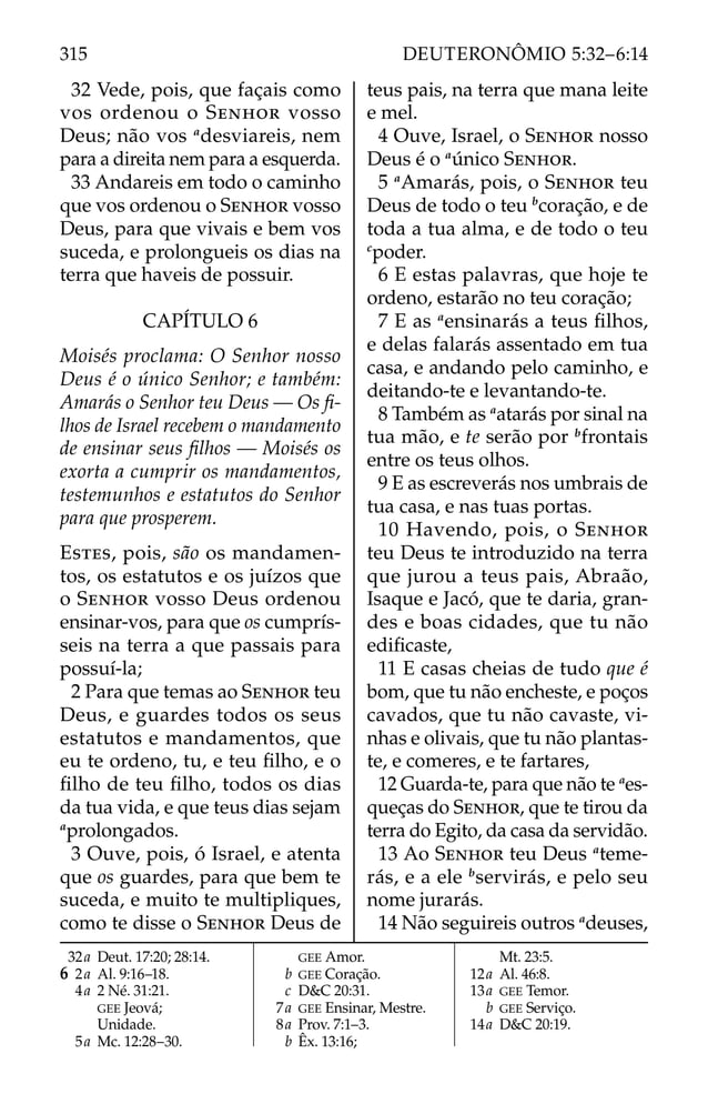 32 Vede, pois, que façais como
vos ordenou o SENHOR vosso
Deus; não vos a
desviareis, nem
para a direita nem para a esquerda.
33 Andareis em todo o caminho
que vos ordenou o SENHOR vosso
Deus, para que vivais e bem vos
suceda, e prolongueis os dias na
terra que haveis de possuir.
CAPÍTULO 6
Moisés proclama: O Senhor nosso
Deus é o único Senhor; e também:
Amarás o Senhor teu Deus — Os ﬁ-
lhos de Israel recebem o mandamento
de ensinar seus ﬁlhos — Moisés os
exorta a cumprir os mandamentos,
testemunhos e estatutos do Senhor
para que prosperem.
ESTES, pois, são os mandamen-
tos, os estatutos e os juízos que
o SENHOR vosso Deus ordenou
ensinar-vos, para que os cumprís-
seis na terra a que passais para
possuí-la;
2 Para que temas ao SENHOR teu
Deus, e guardes todos os seus
estatutos e mandamentos, que
eu te ordeno, tu, e teu ﬁlho, e o
ﬁlho de teu ﬁlho, todos os dias
da tua vida, e que teus dias sejam
a
prolongados.
3 Ouve, pois, ó Israel, e atenta
que os guardes, para que bem te
suceda, e muito te multipliques,
como te disse o SENHOR Deus de
teus pais, na terra que mana leite
e mel.
4 Ouve, Israel, o SENHOR nosso
Deus é o a
único SENHOR.
5 a
Amarás, pois, o SENHOR teu
Deus de todo o teu b
coração, e de
toda a tua alma, e de todo o teu
c
poder.
6 E estas palavras, que hoje te
ordeno, estarão no teu coração;
7 E as a
ensinarás a teus ﬁlhos,
e delas falarás assentado em tua
casa, e andando pelo caminho, e
deitando-te e levantando-te.
8 Também as a
atarás por sinal na
tua mão, e te serão por b
frontais
entre os teus olhos.
9 E as escreverás nos umbrais de
tua casa, e nas tuas portas.
10 Havendo, pois, o SENHOR
teu Deus te introduzido na terra
que jurou a teus pais, Abraão,
Isaque e Jacó, que te daria, gran-
des e boas cidades, que tu não
ediﬁcaste,
11 E casas cheias de tudo que é
bom, que tu não encheste, e poços
cavados, que tu não cavaste, vi-
nhas e olivais, que tu não plantas-
te, e comeres, e te fartares,
12 Guarda-te, para que não te a
es-
queças do SENHOR, que te tirou da
terra do Egito, da casa da servidão.
13 Ao SENHOR teu Deus a
teme-
rás, e a ele b
servirás, e pelo seu
nome jurarás.
14 Não seguireis outros a
deuses,
32a Deut. 17:20; 28:14.
6 2a Al. 9:16–18.
4a 2 Né. 31:21.
GEE Jeová;
Unidade.
5a Mc. 12:28–30.
GEE Amor.
b GEE Coração.
c D&C 20:31.
7a GEE Ensinar, Mestre.
8a Prov. 7:1–3.
b Êx. 13:16;
Mt. 23:5.
12a Al. 46:8.
13a GEE Temor.
b GEE Serviço.
14a D&C 20:19.
315 DEUTERONÔMIO 5:32–6:14
 
