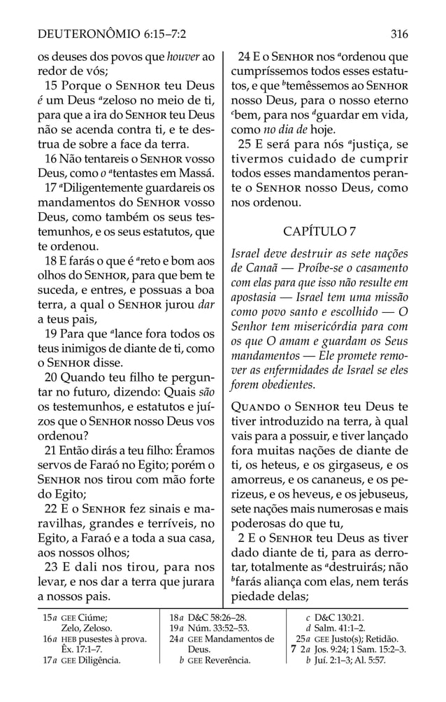 os deuses dos povos que houver ao
redor de vós;
15 Porque o SENHOR teu Deus
é um Deus a
zeloso no meio de ti,
para que a ira do SENHOR teu Deus
não se acenda contra ti, e te des-
trua de sobre a face da terra.
16 Não tentareis o SENHOR vosso
Deus, como o a
tentastes em Massá.
17 a
Diligentemente guardareis os
mandamentos do SENHOR vosso
Deus, como também os seus tes-
temunhos, e os seus estatutos, que
te ordenou.
18 E farás o que é a
reto e bom aos
olhos do SENHOR, para que bem te
suceda, e entres, e possuas a boa
terra, a qual o SENHOR jurou dar
a teus pais,
19 Para que a
lance fora todos os
teus inimigos de diante de ti, como
o SENHOR disse.
20 Quando teu ﬁlho te pergun-
tar no futuro, dizendo: Quais são
os testemunhos, e estatutos e juí-
zos que o SENHOR nosso Deus vos
ordenou?
21 Então dirás a teu ﬁlho: Éramos
servos de Faraó no Egito; porém o
SENHOR nos tirou com mão forte
do Egito;
22 E o SENHOR fez sinais e ma-
ravilhas, grandes e terríveis, no
Egito, a Faraó e a toda a sua casa,
aos nossos olhos;
23 E dali nos tirou, para nos
levar, e nos dar a terra que jurara
a nossos pais.
24 E o SENHOR nos a
ordenou que
cumpríssemos todos esses estatu-
tos, e que b
temêssemos ao SENHOR
nosso Deus, para o nosso eterno
c
bem, para nos d
guardar em vida,
como no dia de hoje.
25 E será para nós a
justiça, se
tivermos cuidado de cumprir
todos esses mandamentos peran-
te o SENHOR nosso Deus, como
nos ordenou.
CAPÍTULO 7
Israel deve destruir as sete nações
de Canaã — Proíbe-se o casamento
com elas para que isso não resulte em
apostasia — Israel tem uma missão
como povo santo e escolhido — O
Senhor tem misericórdia para com
os que O amam e guardam os Seus
mandamentos — Ele promete remo-
ver as enfermidades de Israel se eles
forem obedientes.
QUANDO o SENHOR teu Deus te
tiver introduzido na terra, à qual
vais para a possuir, e tiver lançado
fora muitas nações de diante de
ti, os heteus, e os girgaseus, e os
amorreus, e os cananeus, e os pe-
rizeus, e os heveus, e os jebuseus,
sete nações mais numerosas e mais
poderosas do que tu,
2 E o SENHOR teu Deus as tiver
dado diante de ti, para as derro-
tar, totalmente as a
destruirás; não
b
farás aliança com elas, nem terás
piedade delas;
15a GEE Ciúme;
Zelo, Zeloso.
16a HEB pusestes à prova.
Êx. 17:1–7.
17a GEE Diligência.
18a D&C 58:26–28.
19a Núm. 33:52–53.
24a GEE Mandamentos de
Deus.
b GEE Reverência.
c D&C 130:21.
d Salm. 41:1–2.
25a GEE Justo(s); Retidão.
7 2a Jos. 9:24; 1 Sam. 15:2–3.
b Juí. 2:1–3; Al. 5:57.
316
DEUTERONÔMIO 6:15–7:2
 